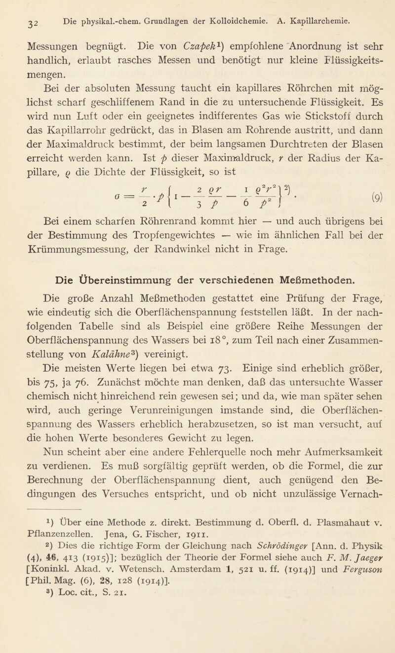 Messungen begnügt. Die von Czapek1 2) empfohlene Anordnung ist sehr handlich, erlaubt rasches Messen und benötigt nur kleine Flüssigkeits- mengen. Bei der absoluten Messung taucht ein kapillares Röhrchen mit mög- lichst scharf geschliffenem Rand in die zu untersuchende Flüssigkeit. Es wird nun Luft oder ein geeignetes indifferentes Gas wie Stickstoff durch das Kapillarrohr gedrückt, das in Blasen am Rohrende austritt, und dann der Maximaldruck bestimmt, der beim langsamen Durchtreten der Blasen erreicht werden kann. Ist p dieser Maximaldruck, r der Radius der Ka- pillare, q die Dichte der Flüssigkeit, so ist r o = p 2 2_Q£_ 3 P p* ; Bei einem scharfen Röhrenrand kommt hier — und auch übrigens bei der Bestimmung des Tropfengewichtes — wie im ähnlichen Fall bei der Krümmungsmessung, der Randwinkel nicht in Frage. Die Übereinstimmung der verschiedenen Meßmethoden. Die große Anzahl Meßmethoden gestattet eine Prüfung der Frage, wie eindeutig sich die Oberflächenspannung feststellen läßt. In der nach- folgenden Tabelle sind als Beispiel eine größere Reihe Messungen der Oberflächenspannung des Wassers bei i8°, zum Teil nach einer Zusammen- stellung von Kalähne3) vereinigt. Die meisten Werte liegen bei etwa 73. Einige sind erheblich größer, bis 75, ja 76. Zunächst möchte man denken, daß das untersuchte Wasser chemisch nicht hinreichend rein gewesen sei; und da, wie man später sehen wird, auch geringe Verunreinigungen imstande sind, die Oberflächen- spannung des Wassers erheblich herabzusetzen, so ist man versucht, auf die hohen Werte besonderes Gewicht zu legen. Nun scheint aber eine andere Fehlerquelle noch mehr Aufmerksamkeit zu verdienen. Es muß sorgfältig geprüft werden, ob die Formel, die zur Berechnung der Oberflächenspannung dient, auch genügend den Be- dingungen des Versuches entspricht, und ob nicht unzulässige Vernach- 1) Über eine Methode z. direkt. Bestimmung d. Oberfl. d. Plasmahaut v. Pflanzenzellen. Jena, G. Fischer, 1911. 2) Dies die richtige Form der Gleichung nach Schrödinger [Ann. d. Physik (4), 46, 413 (1915)]; bezüglich der Theorie der Formel siehe auch F. M. Jaeger [Koninkl. Akad. v. Wetensch. Amsterdam 1, 521 u. ff. (1914)] und Ferguson [Phil. Mag. (6), 28, 128 (1914)]. 3) Loc. cit., S. 21.