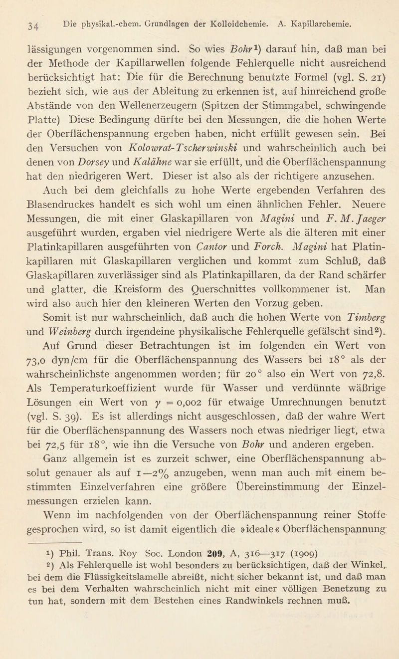 lässigungen vorgenommen sind. So wies Bohr1) darauf hin, daß man bei der Methode der Kapillarwellen folgende Fehlerquelle nicht ausreichend berücksichtigt hat: Die für die Berechnung benutzte Formel (vgl. S. 21) bezieht sich, wie aus der Ableitung zu erkennen ist, auf hinreichend große Abstände von den Wellenerzeugern (Spitzen der Stimmgabel, schwingende Platte) Diese Bedingung dürfte bei den Messungen, die die hohen Werte der Oberflächenspannung ergeben haben, nicht erfüllt gewesen sein. Bei den Versuchen von Kolowrat-Tscher winski und wahrscheinlich auch bei denen von Dorsey und Kalähne war sie erfüllt, und die Oberflächenspannung hat den niedrigeren Wert. Dieser ist also als der richtigere anzusehen. Auch bei dem gleichfalls zu hohe Werte ergebenden Verfahren des Blasendruckes handelt es sich wohl um einen ähnlichen Fehler. Neuere Messungen, die mit einer Glaskapillaren von Magini und F. M. Jaeger ausgeführt wurden, ergaben viel niedrigere Werte als die älteren mit einer Platinkapillaren ausgeführten von Cantor und Förch. Magini hat Platin- kapillaren mit Glaskapillaren verglichen und kommt zum Schluß, daß Glaskapillaren zuverlässiger sind als Platinkapillaren, da der Rand schärfer und glatter, die Kreisform des Querschnittes vollkommener ist. Man wird also auch hier den kleineren Werten den Vorzug geben. Somit ist nur wahrscheinlich, daß auch die hohen Werte von Timberg und Weinberg durch irgendeine physikalische Fehlerquelle gefälscht sind2). Auf Grund dieser Betrachtungen ist im folgenden ein Wert von 73,0 dyn/cm für die Oberflächenspannung des Wassers bei i8° als der wahrscheinlichste angenommen worden; für 200 also ein Wert von 72,8. Als Temperaturkoeffizient wurde für Wasser und verdünnte wäßrige Lösungen ein Wert von y = 0,002 für etwaige Umrechnungen benutzt (vgl. S. 39). Es ist allerdings nicht ausgeschlossen, daß der wahre Wert für die Oberflächenspannung des Wassers noch etwas niedriger liegt, etwa bei 72,5 für 18 °, wie ihn die Versuche von Bohr und anderen ergeben. Ganz allgemein ist es zurzeit schwer, eine Oberflächenspannung ab- solut genauer als auf 1—2% anzugeben, wenn man auch mit einem be- stimmten Einzel verfahren eine größere Übereinstimmung der Einzel- messungen erzielen kann. Wenn im nachfolgenden von der Oberflächenspannung reiner Stoffe gesprochen wird, so ist damit eigentlich die »ideale« Oberflächenspannung 1) Phil. Trans. Roy Soc. London 209, A, 316—317 (1909) 2) Als Fehlerquelle ist wohl besonders zu berücksichtigen, daß der Winkel, bei dem die Flüssigkeitslamelle abreißt, nicht sicher bekannt ist, und daß man es bei dem Verhalten wahrscheinlich nicht mit einer völligen Benetzung zu tun hat, sondern mit dem Bestehen eines Randwinkels rechnen muß.