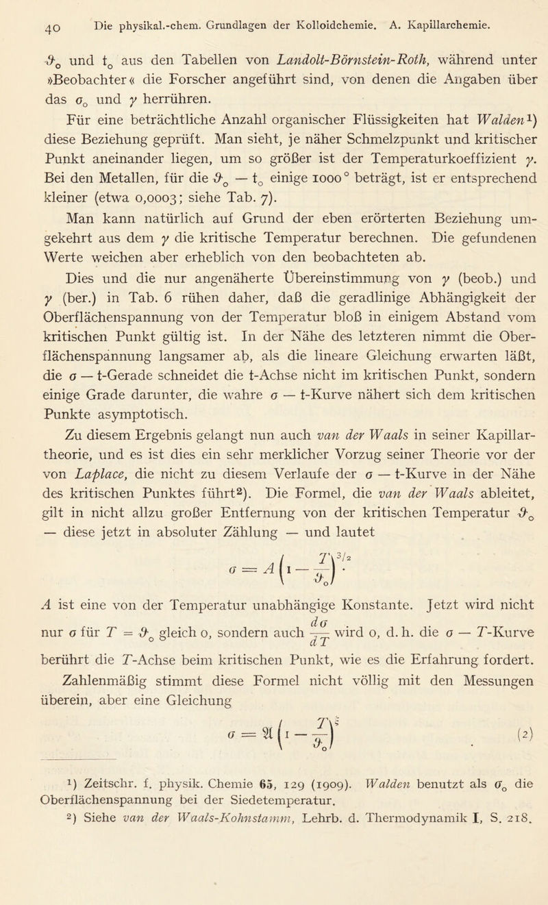 &0 und tc aus den Tabellen von Landolt-Börnstein-Roth, während unter »Beobachter« die Forscher angeführt sind, von denen die Angaben über das oQ und y herrühren. Für eine beträchtliche Anzahl organischer Flüssigkeiten hat Waiden1) diese Beziehung geprüft. Man sieht, je näher Schmelzpunkt und kritischer Punkt aneinander liegen, um so größer ist der Temperaturkoeffizient y. Bei den Metallen, für die &0 — tQ einige 1000 ° beträgt, ist er entsprechend kleiner (etwa 0,0003; siehe Tab. 7). Man kann natürlich auf Grund der eben erörterten Beziehung um- gekehrt aus dem y die kritische Temperatur berechnen. Die gefundenen Werte weichen aber erheblich von den beobachteten ab. Dies und die nur angenäherte Übereinstimmung von y (beob.) und y (ber.) in Tab. 6 rühen daher, daß die geradlinige Abhängigkeit der Oberflächenspannung von der Temperatur bloß in einigem Abstand vom kritischen Punkt gültig ist. In der Nähe des letzteren nimmt die Ober- flächenspannung langsamer ab, als die lineare Gleichung erwarten läßt, die o — t-Gerade schneidet die t-Achse nicht im kritischen Punkt, sondern einige Grade darunter, die wahre o — t-Kurve nähert sich dem kritischen Punkte asymptotisch. Zu diesem Ergebnis gelangt nun auch van der Waals in seiner Kapillar- theorie, und es ist dies ein sehr merklicher Vorzug seiner Theorie vor der von Laplace, die nicht zu diesem Verlaufe der o — t-Kurve in der Nähe des kritischen Punktes führt2). Die Formel, die van der Waals ableitet, gilt in nicht allzu großer Entfernung von der kritischen Temperatur — diese jetzt in absoluter Zählung — und lautet A ist eine von der Temperatur unabhängige Konstante. Jetzt wird nicht nur o für T = Ao gleich o, sondern auch d (j Jf wird o, d. h. die o — T-Kurve berührt die T-Achse beim kritischen Punkt, wie es die Erfahrung fordert. Zahlenmäßig stimmt diese Formel nicht völlig mit den Messungen überein, aber eine Gleichung x) Zeitschr. f. physik. Chemie 65, 129 (1909). Waiden benutzt als ao die Oberflächenspannung bei der Siedetemperatur. 2) Siehe van der Waals-Kolm stamm, Lehrb. d. Thermodynamik I, S. 218.