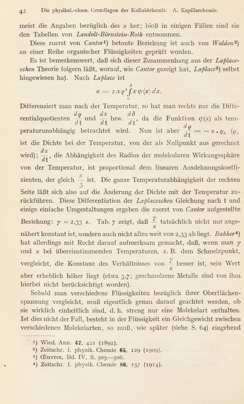meist die Angaben bezüglich des x her; bloß in einigen Fällen sind sie den Tabellen von Landolt-Börnstein-Roth entnommen. Diese zuerst von Cantor1) betonte Beziehung ist auch von Waiden2 3) an einer Reihe organischer Flüssigkeiten geprüft worden. Es ist bemerkenswert, daß sich dieser Zusammenhang aus der Laplace- schen Theorie folgern läßt, worauf, wie Cantor gezeigt hat, Laplace's) selbst hingewiesen hat. Nach Laplace ist o — 2 7t()2 fxifj (x) dx. o Differenziert man nach der Temperatur, so hat man rechts nur die Diffe- dp dx dd rentialquotienten und — bzw. —, da die Funktion ip(x) als tem- Cv X w X ^ X 7 ci p peraturunabhängig betrachtet wird. Nun ist aber = — x . q0 (q0 ist die Dichte bei der Temperatur, von der als Nullpunkt aus gerechnet dx wird); —, die Abhängigkeit des Radius der molekularen Wirkungssphäre dt von der Temperatur, ist proportional dem linearen Ausdehnungskoeffi- zienten, de, gleich JL ist. Di. ganz« Te„,pe,a.„„bhä^gkeit de, rechten Seite läßt sich also auf die Änderung der Dichte mit der Temperatur zu- rückführen. Diese Differentiation der Laplaceschen Gleichung nach t und einige einfache Umgestaltungen ergeben die zuerst von Cantor aufgestellte . y Beziehung: y =2,33 x. Tab. 7 zeigt, daß — tatsächlich nicht nur ange- z nähert konstant ist, sondern auch nicht allzu weit von 2,33 ab liegt. Bokker4) hat allerdings mit Recht darauf aufmerksam gemacht, daß, wenn man y und x bei übereinstimmenden Temperaturen, z. B. dem Schmelzpunkt, y vergleicht, die Konstanz des Verhältnisses von — besser ist, sein Wert % aber erheblich höher liegt (etwa 3,7; geschmolzene Metalle sind von ihm hierbei nicht berücksichtigt worden). Sobald man verschiedene Flüssigkeiten bezüglich ihrer Oberflächen- spannung vergleicht, muß eigentlich genau darauf geachtet werden, ob sie wirklich einheitlich sind, d. h. streng nur eine Molekelart enthalten. Ist dies nicht der Fall, besteht in der Flüssigkeit ein Gleichgewicht zwischen verschiedenen Molekelarten, so muß, wie später (siehe S. 64) eingehend U Wied. Ann. 47, 421 (1892). 2) Zeitschr. f. physik. Chemie 65, 129 (1909). 3) GEuvres, Bd. IV, S. 505—506.