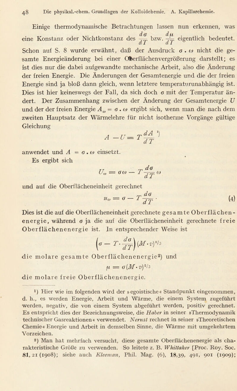 Einige thermodynamische Betrachtungen lassen nun erkennen, was eigentlich bedeutet. eine Konstanz oder Nichtkonstanz des bzw dT dT Schon auf S. 8 wurde erwähnt, daß der Ausdruck o . co nicht die ge- samte Energieänderung bei einer Oberflächenvergrößerung darstellt; es ist dies nur die dabei aufgewandte mechanische Arbeit, also die Änderung der freien Energie. Die Änderungen der Gesamtenergie und die der freien Energie sind ja bloß dann gleich, wenn letztere temperaturunabhängig ist. Dies ist hier keineswegs der Fall, da sich doch o mit der Temperatur än- dert. Der Zusammenhang zwischen der Änderung der Gesamtenergie U und der der freien Energie Aw = o . to ergibt sich, wenn man die nach dem zweiten Hauptsatz der Wärmelehre für nicht isotherme Vorgänge gültige Gleichung A dA x) dT anwendet und A = o. to einsetzt. Es ergibt sich U( CO G CO ™ dö rdT ,JJ und auf die Oberflächeneinheit gerechnet Zl<ii» — ff  Dies ist die auf die Oberflächeneinheit gerechnete gesamte Oberflächen- energie, während o ja die auf die Oberflächeneinheit gerechnete freie Oberflächenenergie ist. In entsprechender Weise ist (°- v)*'3 die molare gesamte Oberflächenenergie* 2) und u — g(M-v)V3 die molare freie Oberflächenenergie. T da ~dT (4) !) Hier wie im folgenden wird der »egoistische« Standpunkt eingenommen, d. h., es werden Energie, Arbeit und Wärme, die einem System zugeführt werden, negativ, die von einem System abgeführt werden, positiv gerechnet. Es entspricht dies der Bezeichnungsweise, die Haber in seiner »Thermodynamik technischer Gasreaktionen« verwendet. Nernst rechnet in seiner »Theoretischen Chemie« Energie und Arbeit in demselben Sinne, die Wärme mit umgekehrtem Vorzeichen. 2) Man hat mehrfach versucht, diese gesamte Oberflächenenergie als cha- rakteristische Größe zu verwenden. So leitete z. B. Whittaker [Proc. Roy. Soc.