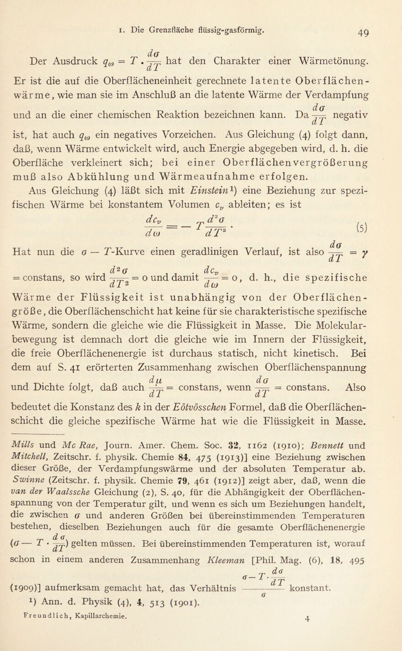 Der Ausdruck qM = T. hat den Charakter einer Wärmetönung. Er ist die auf die Oberflächeneinheit gerechnete latente Oberflächen - wärme, wie man sie im Anschluß an die latente Wärme der Verdampfung da und an die einer chemischen Reaktion bezeichnen kann. Da dT negativ ist, hat auch qM ein negatives Vorzeichen. Aus Gleichung (4) folgt dann, daß, wenn Wärme entwickelt wird, auch Energie abgegeben wird, d. h. die Oberfläche verkleinert sich; bei einer Oberflächen Vergrößerung muß also Abkühlung und Wärmeaufnahme erfolgen. Aus Gleichung (4) läßt sich mit Einstein1) eine Beziehung zur spezi- fischen Wärme bei konstantem Volumen ov ableiten; es ist d c d = —T d2a cito * dT2 Hat nun die o — E-Kurve einen geradlinigen Verlauf, ist also d2a (5) da = constans, so wird dT2 o und damit = o dto dT 7 d. h., die spezifische Wärme der Flüssigkeit ist unabhängig von der Oberflächen- größe, die Oberflächenschicht hat keine für sie charakteristische spezifische Wärme, sondern die gleiche wie die Flüssigkeit in Masse. Die Molekular- bewegung ist demnach dort die gleiche wie im Innern der Flüssigkeit, die freie Oberflächenenergie ist durchaus statisch, nicht kinetisch. Bei dem auf S. 41 erörterten Zusammenhang zwischen Oberflächenspannung du da und Dichte folgt, daß auch -~= = constans, wenn dl dl constans. Also bedeutet die Konstanz des k in der Eötvösschen Formel, daß die Oberflächen- schicht die gleiche spezifische Wärme hat wie die Flüssigkeit in Masse. Mills und Mc Rae, Journ. Amer. Chem. Soc. 32, 1162 (1910); Bennett und Mitchell, Zeitschr. f. physik. Chemie 84, 475 (1913)] eine Beziehung zwischen dieser Größe, der Verdampfungswärme und der absoluten Temperatur ab. Swinne (Zeitschr. f. physik. Chemie 79, 461 (1912)] zeigt aber, daß, wenn die van der Waalssehe Gleichung (2), S. 40, für die Abhängigkeit der Oberflächen- spannung von der Temperatur gilt, und wenn es sich um Beziehungen handelt, die zwischen a und anderen Größen bei übereinstimmenden Temperaturen bestehen, dieselben Beziehungen auch für die gesamte Oberflächenenergie {G— T • ßj) gelten müssen. Bei übereinstimmenden Temperaturen ist, worauf schon in einem anderen Zusammenhang Kleeman [Phil. Mag. (6), 18, 495 da a-T- (1909)] aufmerksam gemacht hat, das Verhältnis D Ann. d. Physik (4), 4, 513 (1901). Freundlich, Kapillarchemie. dT konstant. a