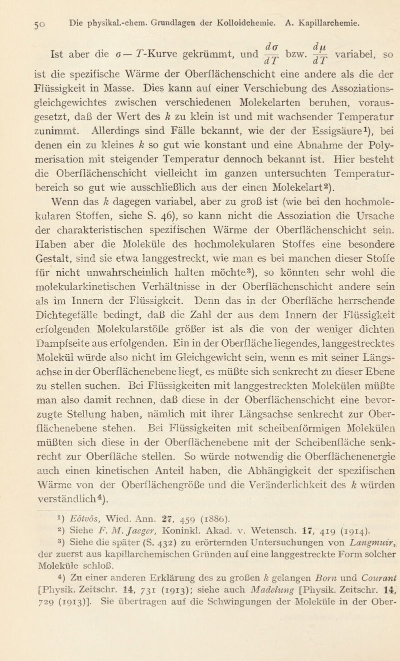 Ist aber die o— T-Kurve gekrümmt, und di7 dT bzw. dT variabel, so ist die spezifische Wärme der Oberflächenschicht eine andere als die der Flüssigkeit in Masse. Dies kann auf einer Verschiebung des Assoziations- gleichgewichtes zwischen verschiedenen Molekelarten beruhen, voraus- gesetzt, daß der Wert des k zu klein ist und mit wachsender Temperatur zunimmt. Allerdings sind Fälle bekannt, wie der der Essigsäure1), bei denen ein zu kleines k so gut wie konstant und eine Abnahme der Poly- merisation mit steigender Temperatur dennoch bekannt ist. Hier besteht die Oberflächenschicht vielleicht im ganzen untersuchten Temperatur- bereich so gut wie ausschließlich aus der einen Molekelart2). Wenn das k dagegen variabel, aber zu groß ist (wie bei den hochmole- kularen Stoffen, siehe S. 46), so kann nicht die Assoziation die Ursache der charakteristischen spezifischen Wärme der Oberflächenschicht sein. Haben aber die Moleküle des hochmolekularen Stoffes eine besondere Gestalt, sind sie etwa langgestreckt, wie man es bei manchen dieser Stoffe für nicht unwahrscheinlich halten möchte3), so könnten sehr wohl die molekularkinetischen Verhältnisse in der Oberflächenschicht andere sein als im Innern der Flüssigkeit. Denn das in der Oberfläche herrschende Dichtegefälle bedingt, daß die Zahl der aus dem Innern der Flüssigkeit erfolgenden Molekularstöße größer ist als die von der weniger dichten Dampfseite aus erfolgenden. Ein in der Oberfläche liegendes, langgestrecktes Molekül würde also nicht im Gleichgewicht sein, wenn es mit seiner Längs- achse in der Oberflächenebene liegt, es müßte sich senkrecht zu dieser Ebene zu stellen suchen. Bei Flüssigkeiten mit langgestreckten Molekülen müßte man also damit rechnen, daß diese in der Oberflächenschicht eine bevor- zugte Stellung haben, nämlich mit ihrer Längsachse senkrecht zur Ober- flächenebene stehen. Bei Flüssigkeiten mit scheibenförmigen Molekülen müßten sich diese in der Oberflächenebene mit der Scheibenfläche senk- recht zur Oberfläche stellen. So würde notwendig die Oberflächenenergie auch einen kinetischen Anteil haben, die Abhängigkeit der spezifischen Wärme von der Oberflächengröße und die Veränderlichkeit des k würden verständlich4). 1) Eötvös, Wied. Ami. 27, 459 (1886). 2) Siehe F.M.Jaeger, Koninkl. Akad. v. Wetensch. 17, 419 (1914). 3) Siehe die später (S. 432) zu erörternden Untersuchungen von Langmuir der zuerst aus kapillarchemischen Gründen auf eine langgestreckte Form solcher Moleküle schloß. 4) Zu einer anderen Erklärung des zu großen k gelangen Born und Courant [Physik. Zeitschr. 14, 731 (1913); siehe auch Madelung [Physik. Zeitschr. 14, 729 (1913)]. Sie übertragen auf die Schwingungen der Moleküle in der Ober-