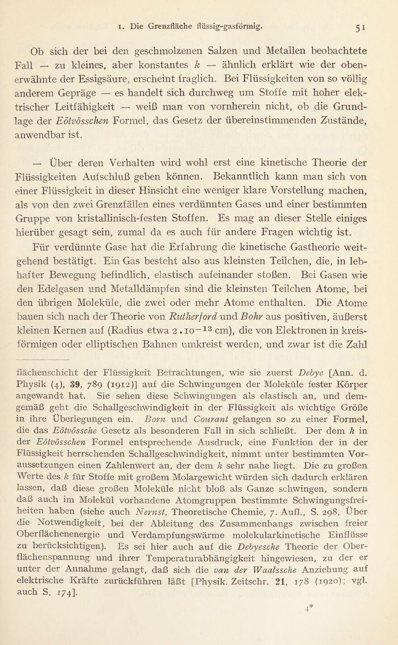 Ob sich der bei den geschmolzenen Salzen und Metallen beobachtete Fall — zu kleines, aber konstantes k — ähnlich erklärt wie der oben- erwähnte der Essigsäure, erscheint fraglich. Bei Flüssigkeiten von so völlig anderem Gepräge — es handelt sich durchweg um Stoffe mit hoher elek- trischer Leitfähigkeit — weiß man von vornherein nicht, ob die Grund- lage der Eötvösschen Formel, das Gesetz der übereinstimmenden Zustände, anwendbar ist. — Über deren Verhalten wird wohl erst eine kinetische Theorie der Flüssigkeiten Aufschluß geben können. Bekanntlich kann man sich von einer Flüssigkeit in dieser Hinsicht eine weniger klare Vorstellung machen, als von den zwei Grenzfällen eines verdünnten Gases und einer bestimmten Gruppe von kristallinisch-festen Stoffen. Es mag an dieser Stelle einiges hierüber gesagt sein, zumal da es auch für andere Fragen wichtig ist. Für verdünnte Gase hat die Erfahrung die kinetische Gastheorie weit- gehend bestätigt. Ein Gas besteht also aus kleinsten Teilchen, die, in leb- hafter Bewegung befindlich, elastisch aufeinander stoßen. Bei Gasen wie den Edelgasen und Metalldämpfen sind die kleinsten Teilchen Atome, bei den übrigen Moleküle, die zwei oder mehr Atome enthalten. Die Atome bauen sich nach der Theorie von Rutherford und Bohr aus positiven, äußerst kleinen Kernen auf (Radius etwa 2 . io~13 cm), die von Elektronen in kreis- förmigen oder elliptischen Bahnen umkreist werden, und zwar ist die Zahl flächenschicht der Flüssigkeit Betrachtungen, wie sie zuerst Dehye [Ann. d. Physik (4), 30, 789 (1912)] auf die Schwingungen der Moleküle fester Körper angewandt hat. Sie sehen diese Schwingungen als elastisch an, und dem- gemäß geht die Schallgeschwindigkeit in der Flüssigkeit als wichtige Größe in ihre Überlegungen ein. Born und Courant gelangen so zu einer Formel, die das Eötvössche Gesetz als besonderen Fall in sich schließt. Der dem k in der Eötvösschen Formel entsprechende Ausdruck, eine Funktion der in der Flüssigkeit herrschenden Schallgeschwindigkeit, nimmt unter bestimmten Vor- aussetzungen einen Zahlenwert an, der dem k sehr nahe liegt. Die zu großen Werte des k für Stoffe mit großem Molargewicht würden sich dadurch erklären lassen, daß diese großen Moleküle nicht bloß als Ganze schwingen, sondern daß auch im Molekül vorhandene Atomgruppen bestimmte Schwingungsfrei- heiten haben (siehe auch Nernst, Theoretische Chemie, 7. Aufl., S. 298, Über die Notwendigkeit, bei der Ableitung des Zusammenhangs zwischen freier Oberflächenenergie und Verdampfungswärme molekularkinetische Einflüsse zu berücksichtigen). Es sei hier auch auf die Debyesche Theorie der Ober- flächenspannung und ihrer Temperaturabhängigkeit hingewiesen, zu der er unter der Annahme gelangt, daß sich die van der Waalssche Anziehung auf elektrische Kräfte zurückführen läßt [Physik. Zeitschr. 21, 178 (1920); vgl. auch S. 174].