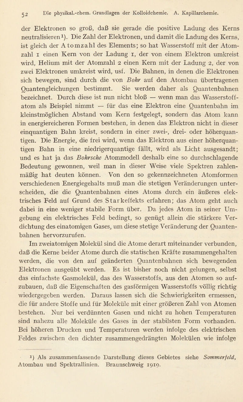 der Elektronen so groß, daß sie gerade die positive Ladung des Kerns neutralisieren1). Die Zahl der Elektronen, und damit die Ladung des Kerns, ist gleich der Atomzahl des Elements; so hat Wasserstoff mit der Atom- zahl i einen Kern von der Ladung i, der von einem Elektron umkreist wird, Helium mit der Atomzahl 2 einen Kern mit der Ladung 2, der von zwei Elektronen umkreist wird, usf. Die Bahnen, in denen die Elektronen sich bewegen, sind durch die von Bohr auf den Atombau übertragenen Quantengleichungen bestimmt. Sie werden daher als Quantenbahnen bezeichnet. Durch diese ist nun nicht bloß — wenn man das Wasserstoff- atom als Beispiel nimmt — für das eine Elektron eine Quantenbahn im kleinstmöglichen Abstand vom Kern festgelegt, sondern das Atom kann in energiereicheren Formen bestehen, in denen das Elektron nicht in dieser einquantigen Bahn kreist, sondern in einer zwei-, drei- oder höherquan- tigen. Die Energie, die frei wird, wenn das Elektron aus einer höherquan- tigen Bahn in eine niedrigerquantige fällt, wird als Licht ausgesandt; und es hat ja das Bohr sehe Atommodell deshalb eine so durchschlagende Bedeutung gewonnen, weil man in dieser Weise viele Spektren zahlen- mäßig hat deuten können. Von den so gekennzeichneten Atomformen verschiedenen Energiegehalts muß man die stetigen Veränderungen unter- scheiden, die die Quantenbahnen eines Atoms durch ein äußeres elek- trisches Feld auf Grund des Starkeffekts erfahren; das Atom geht auch dabei in eine weniger stabile Form über. Da jedes Atom in seiner Um- gebung ein elektrisches Feld bedingt, so genügt allein die stärkere Ver- dichtung des einatomigen Gases, um diese stetige Veränderung der Quanten- bahnen hervorzurufen. Im zweiatomigen Molekül sind die Atome derart miteinander verbunden, daß die Kerne beider Atome durch die statischen Kräfte zusammengehalten werden, die von den auf geänderten Quantenbahnen sich bewegenden Elektronen ausgeübt werden. Es ist bisher noch nicht gelungen, selbst das einfachste Gasmolekül, das des Wasserstoffs, aus den Atomen so auf- zubauen, daß die Eigenschaften des gasförmigen Wasserstoffs völlig richtig wiedergegeben werden. Daraus lassen sich die Schwierigkeiten ermessen, die für andere Stoffe und für Moleküle mit einer größeren Zahl von Atomen bestehen. Nur bei verdünnten Gasen und nicht zu hohen Temperaturen sind nahezu alle Moleküle des Gases in der stabilsten Form vorhanden. Bei höheren Drucken und Temperaturen werden infolge des elektrischen Feldes zwischen den dichter zusammengedrängten Molekülen wie infolge 2) Als zusammenfassende Darstellung dieses Gebietes siehe Sommerfeld, Atombau und Spektrallinien. Braunschweig 1919.