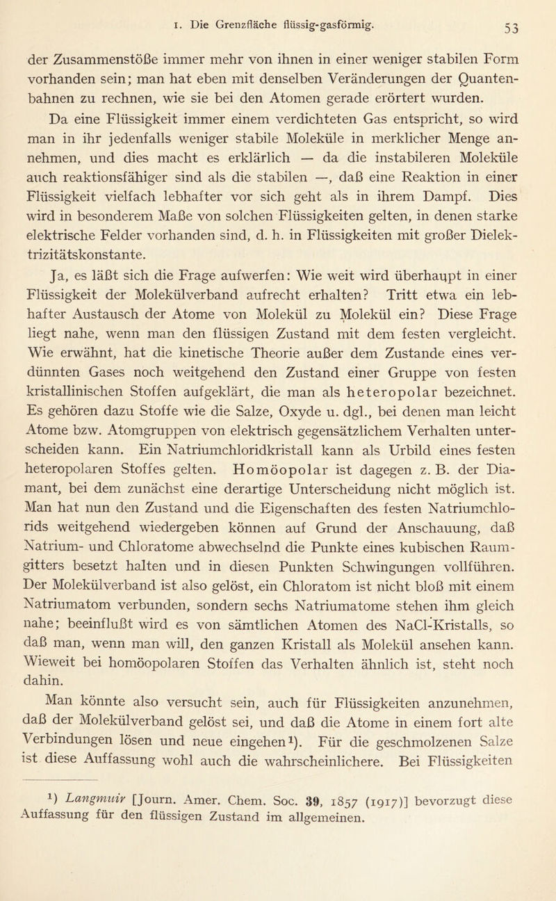 der Zusammenstöße immer mehr von ihnen in einer weniger stabilen Form vorhanden sein; man hat eben mit denselben Veränderungen der Quanten- bahnen zu rechnen, wie sie bei den Atomen gerade erörtert wurden. Da eine Flüssigkeit immer einem verdichteten Gas entspricht, so wird man in ihr jedenfalls weniger stabile Moleküle in merklicher Menge an- nehmen, und dies macht es erklärlich — da die instabileren Moleküle auch reaktionsfähiger sind als die stabilen —, daß eine Reaktion in einer Flüssigkeit vielfach lebhafter vor sich geht als in ihrem Dampf. Dies wird in besonderem Maße von solchen Flüssigkeiten gelten, in denen starke elektrische Felder vorhanden sind, d. h. in Flüssigkeiten mit großer Dielek- trizitätskonstante. Ja, es läßt sich die Frage aufwerfen: Wie weit wird überhaupt in einer Flüssigkeit der Molekül verband aufrecht erhalten? Tritt etwa ein leb- hafter Austausch der Atome von Molekül zu Molekül ein? Diese Frage liegt nahe, wenn man den flüssigen Zustand mit dem festen vergleicht. Wie erwähnt, hat die kinetische Theorie außer dem Zustande eines ver- dünnten Gases noch weitgehend den Zustand einer Gruppe von festen kristallinischen Stoffen aufgeklärt, die man als heteropolar bezeichnet. Es gehören dazu Stoffe wie die Salze, Oxyde u. dgl., bei denen man leicht Atome bzw. Atomgruppen von elektrisch gegensätzlichem Verhalten unter- scheiden kann. Ein Natriumchloridkristall kann als Urbild eines festen heteropolaren Stoffes gelten. Homöopolar ist dagegen z. B. der Dia- mant, bei dem zunächst eine derartige Unterscheidung nicht möglich ist. Man hat nun den Zustand und die Eigenschaften des festen Natriumchlo- rids weitgehend wiedergeben können auf Grund der Anschauung, daß Natrium- und Chloratome abwechselnd die Punkte eines kubischen Raum- gitters besetzt halten und in diesen Punkten Schwingungen vollführen. Der Molekülverband ist also gelöst, ein Chloratom ist nicht bloß mit einem Natriumatom verbunden, sondern sechs Natriumatome stehen ihm gleich nahe; beeinflußt wird es von sämtlichen Atomen des NaCl-Kristalls, so daß man, wenn man will, den ganzen Kristall als Molekül ansehen kann. Wieweit bei homöopolaren Stoffen das Verhalten ähnlich ist, steht noch dahin. Man könnte also versucht sein, auch für Flüssigkeiten anzunehmen, daß der Molekülverband gelöst sei, und daß die Atome in einem fort alte Verbindungen lösen und neue eingehen1). Für die geschmolzenen Salze ist diese Auffassung wohl auch die wahrscheinlichere. Bei Flüssigkeiten U Langmuir [Journ. Amer. Chem. Soc. 39, 1857 (1917)] bevorzugt diese Auffassung für den flüssigen Zustand im allgemeinen.