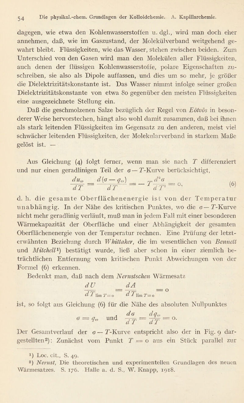 dagegen, wie etwa den Kohlenwasserstoffen u. dgl., wird man doch eher annehmen, daß, wie im Gaszustand, der Molekülverband weitgehend ge- wahrt bleibt. Flüssigkeiten, wie das Wasser, stehen zwischen beiden. Zum Unterschied von den Gasen wird man den Molekülen aller Flüssigkeiten, auch denen der flüssigen Kohlenwasserstoffe, polare Eigenschaften zu- schreiben, sie also als Dipole auf fassen, und dies um so mehr, je größer die Dielektrizitätskonstante ist. Das Wasser nimmt infolge seiner großen Dielektrizitätskonstante von etwa 80 gegenüber den meisten Flüssigkeiten eine ausgezeichnete Stellung ein. Daß die geschmolzenen Salze bezüglich der Regel von Eötvös in beson- derer Weise hervorstechen, hängt also wohl damit zusammen, daß bei ihnen als stark leitenden Flüssigkeiten im Gegensatz zu den anderen, meist viel schwächer leitenden Flüssigkeiten, der Molekularverband in starkem Maße gelöst ist. — Aus Gleichung (4) folgt ferner, wenn man sie nach T differenziert und nur einen geradlinigen Teil der o—T-Kurve berücksichtigt, d uu} d(o — qc,) TT = dT r d*G dT o. (6) d. h. die gesamte Oberflächenenergie ist von der Temperatur unabhängig. In der Nähe des kritischen Punktes, wo die o— T-Kurve nicht mehr geradlinig verläuft, muß man in jedem Fall mit einer besonderen Wärmekapazität der Oberfläche und einer Abhängigkeit der gesamten Oberflächenenergie von der Temperatur rechnen. Eine Prüfung der letzt- erwähnten Beziehung durch Whittaker, die im wesentlichen von Bennett und Mitchell1) bestätigt wurde, ließ aber schon in einer ziemlich be- trächtlichen Entfernung vom kritischen Punkt Abweichungen von der Formel (6) erkennen. Bedenkt man, daß nach dem Nernstschen Wärmesatz dU dA d T um t~ o o d 1 lim T—o ist, so folgt aus Gleichung (6) für die Nähe des absoluten Nullpunktes dq0 o r 0) und da TT dT o. Der Gesamtverlauf der o—T-Kurve entspricht also der in Fig. 9 dar- gestellten2): Zunächst vom Punkt T = o aus ein Stück parallel zur 0 Loc. cit., S. 49. 2) Nernst, Die theoretischen und experimentellen Grundlagen des neuen Wärmesatzes. S. 176. Halle a. d. S., W. Knapp, 1918.