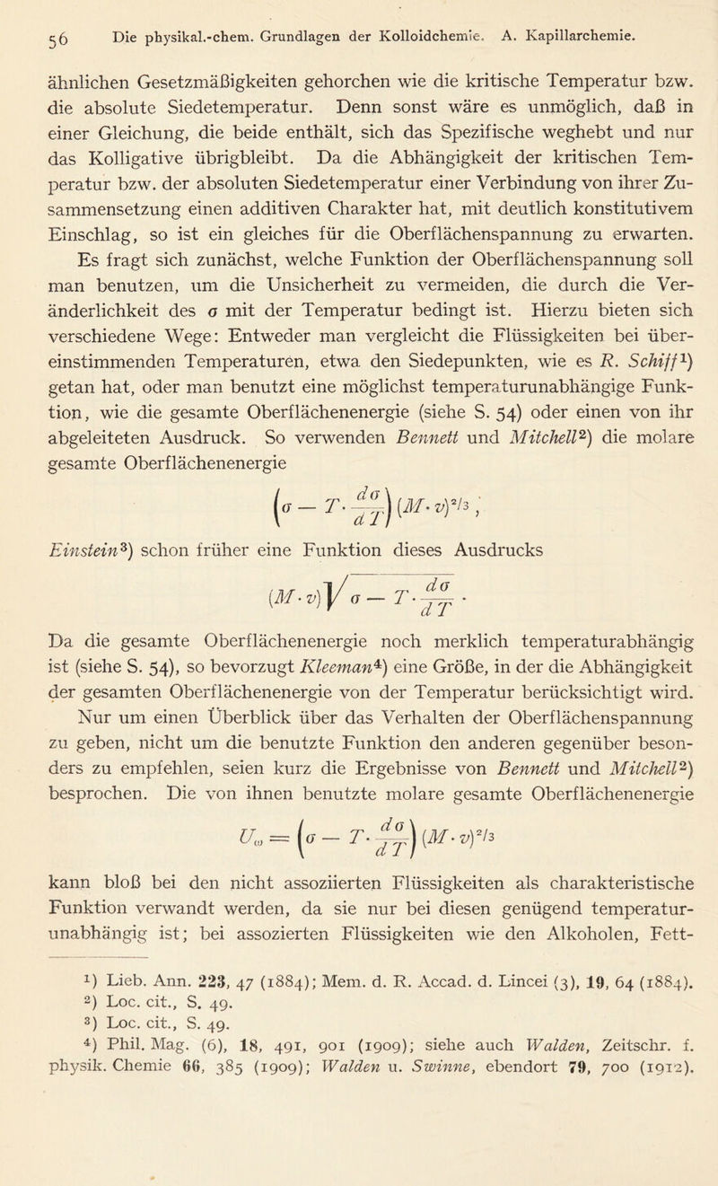 ähnlichen Gesetzmäßigkeiten gehorchen wie die kritische Temperatur bzw. die absolute Siedetemperatur. Denn sonst wäre es unmöglich, daß in einer Gleichung, die beide enthält, sich das Spezifische weghebt und nur das Kolligative übrigbleibt. Da die Abhängigkeit der kritischen Tem- peratur bzw. der absoluten Siedetemperatur einer Verbindung von ihrer Zu- sammensetzung einen additiven Charakter hat, mit deutlich konstitutivem Einschlag, so ist ein gleiches für die Oberflächenspannung zu erwarten. Es fragt sich zunächst, welche Funktion der Oberflächenspannung soll man benutzen, um die Unsicherheit zu vermeiden, die durch die Ver- änderlichkeit des o mit der Temperatur bedingt ist. Hierzu bieten sich verschiedene Wege: Entweder man vergleicht die Flüssigkeiten bei über- einstimmenden Temperaturen, etwa den Siedepunkten, wie es R. Schiff1) getan hat, oder man benutzt eine möglichst temperaturunabhängige Funk- tion , wie die gesamte Oberflächenenergie (siehe S. 54) oder einen von ihr abgeleiteten Ausdruck. So verwenden Bennett und Mitchell2) die molare gesamte Oberflächenenergie Einstein3) schon früher eine Funktion dieses Ausdrucks Da die gesamte Oberflächenenergie noch merklich temperaturabhängig ist (siehe S. 54), so bevorzugt Kleeman4) eine Größe, in der die Abhängigkeit der gesamten Oberflächenenergie von der Temperatur berücksichtigt wird. Nur um einen Überblick über das Verhalten der Oberflächenspannung zu geben, nicht um die benutzte Funktion den anderen gegenüber beson- ders zu empfehlen, seien kurz die Ergebnisse von Bennett und Mitchell2) besprochen. Die von ihnen benutzte molare gesamte Oberflächenenergie kann bloß bei den nicht assoziierten Flüssigkeiten als charakteristische Funktion verwandt werden, da sie nur bei diesen genügend temperatur- unabhängig ist; bei assozierten Flüssigkeiten wie den Alkoholen, Fett- 0 Lieb. Ann. 223, 47 (1884); Mem. d. R. Accad. d. Lincei (3), 19, 64 (1884). 2) Loc. cit., S. 49. 3) Loc. cit., S. 49. 4) Phil. Mag. (6), 18, 491, 901 (1909); siehe auch Waiden, Zeitschr. f. physik. Chemie 66, 385 (1909); Waiden u. Swinne, ebendort 79, 700 (1912).