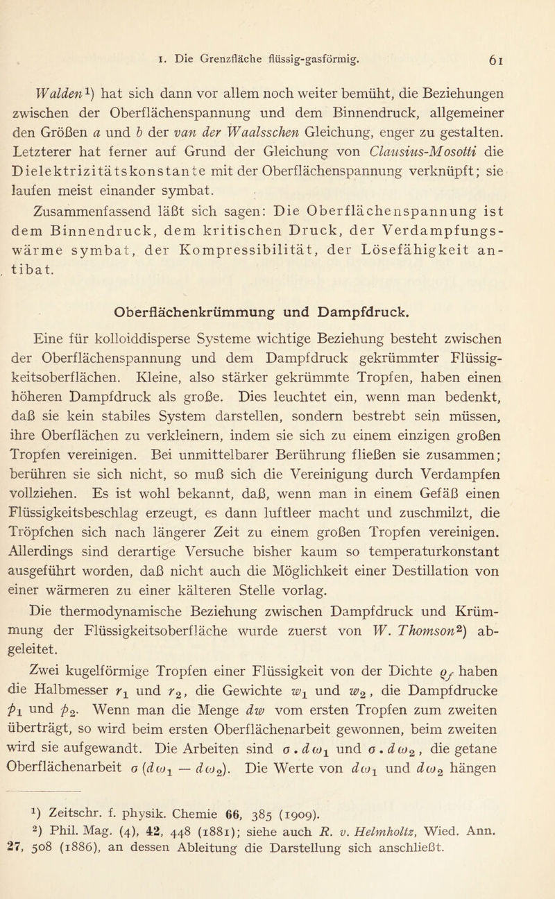 Waiden1) hat sich dann vor allem noch weiter bemüht, die Beziehungen zwischen der Oberflächenspannung und dem Binnendruck, allgemeiner den Größen a und b der van der Waalsschen Gleichung, enger zu gestalten. Letzterer hat ferner auf Grund der Gleichung von Clausius-Mdsotti die Dielektrizitätskonstante mit der Oberflächenspannung verknüpft; sie laufen meist einander symbat. Zusammenfassend läßt sich sagen: Die Oberflächenspannung ist dem Binnendruck, dem kritischen Druck, der Verdampfungs- wärme symbat, der Kompressibilität, der Lösefähigkeit an - tibat. Oberflächenkrümmung und Dampfdruck. Eine für kolloiddisperse Systeme wichtige Beziehung besteht zwischen der Oberflächenspannung und dem Dampfdruck gekrümmter Flüssig- keitsoberflächen. Kleine, also stärker gekrümmte Tropfen, haben einen höheren Dampfdruck als große. Dies leuchtet ein, wenn man bedenkt, daß sie kein stabiles System darstellen, sondern bestrebt sein müssen, ihre Oberflächen zu verkleinern, indem sie sich zu einem einzigen großen Tropfen vereinigen. Bei unmittelbarer Berührung fließen sie zusammen; berühren sie sich nicht, so muß sich die Vereinigung durch Verdampfen vollziehen. Es ist wohl bekannt, daß, wenn man in einem Gefäß einen Flüssigkeitsbeschlag erzeugt, es dann luftleer macht und zuschmilzt, die Tröpfchen sich nach längerer Zeit zu einem großen Tropfen vereinigen. Allerdings sind derartige Versuche bisher kaum so temperaturkonstant ausgeführt worden, daß nicht auch die Möglichkeit einer Destillation von einer wärmeren zu einer kälteren Stelle vorlag. Die thermodynamische Beziehung zwischen Dampfdruck und Krüm- mung der Flüssigkeitsoberfläche wurde zuerst von W. Thomson2) ab- geleitet. Zwei kugelförmige Tropfen einer Flüssigkeit von der Dichte Qy haben die Halbmesser r1 und r2, die Gewichte w± und w2, die Dampfdrücke p± und p2. Wenn man die Menge dw vom ersten Tropfen zum zweiten überträgt, so wird beim ersten Oberflächenarbeit gewonnen, beim zweiten wird sie aufgewandt. Die Arbeiten sind o . dto± und o . dco2 , die getane Oberflächenarbeit o (dioj — dtü2). Die Werte von dco1 und dco2 hängen 0 Zeitschr. f. physik. Chemie 66, 385 (1909). 2) Phil. Mag. (4), 42, 448 (1881); siehe auch R. v. Helmholtz, Wied. Ann. 27, 508 (1886), an dessen Ableitung die Darstellung sich anschließt.