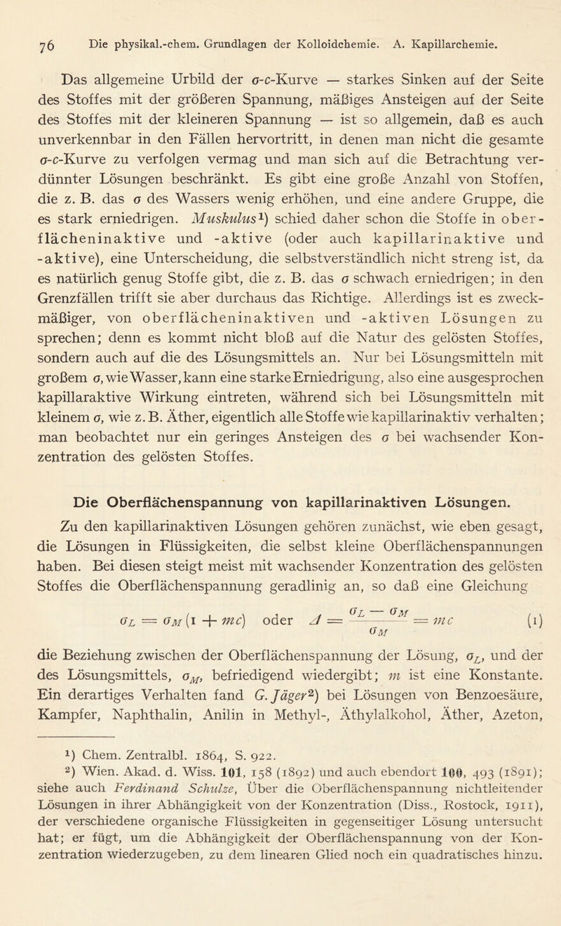 Das allgemeine Urbild der o-c-Kurve — starkes Sinken anf der Seite des Stoffes mit der größeren Spannung, mäßiges Ansteigen auf der Seite des Stoffes mit der kleineren Spannung — ist so allgemein, daß es auch unverkennbar in den Fällen hervortritt, in denen man nicht die gesamte a-c-Kurve zu verfolgen vermag und man sich auf die Betrachtung ver- dünnter Lösungen beschränkt. Es gibt eine große Anzahl von Stoffen, die z. B. das o des Wassers wenig erhöhen, und eine andere Gruppe, die es stark erniedrigen. Muskulus1) schied daher schon die Stoffe in ober- flächeninaktive und -aktive (oder auch kapillarinaktive und -aktive), eine Unterscheidung, die selbstverständlich nicht streng ist, da es natürlich genug Stoffe gibt, die z. B. das o schwach erniedrigen; in den Grenzfällen trifft sie aber durchaus das Richtige. Allerdings ist es zweck- mäßiger, von oberflächeninaktiven und -aktiven Lösungen zu sprechen; denn es kommt nicht bloß auf die Natur des gelösten Stoffes, sondern auch auf die des Lösungsmittels an. Nur bei Lösungsmitteln mit großem o, wie Wasser, kann eine starke Erniedrigung, also eine ausgesprochen kapillaraktive Wirkung eintreten, während sich bei Lösungsmitteln mit kleinem o, wie z.B. Äther, eigentlich alle Stof fe wie kapillarinaktiv verhalten; man beobachtet nur ein geringes Ansteigen des o bei wachsender Kon- zentration des gelösten Stoffes. Die Oberflächenspannung von kapillarinaktiven Lösungen. Zu den kapillarinaktiven Lösungen gehören zunächst, wie eben gesagt, die Lösungen in Flüssigkeiten, die selbst kleine Oberflächenspannungen haben. Bei diesen steigt meist mit wachsender Konzentration des gelösten Stoffes die Oberflächenspannung geradlinig an, so daß eine Gleichung gl = gm (i + mc) oder Gl — Gm — = mc Gm die Beziehung zwischen der Oberflächenspannung der Lösung, oL, und der des Lösungsmittels, oM> befriedigend wiedergibt; m ist eine Konstante. Ein derartiges Verhalten fand G. Jäger2) bei Lösungen von Benzoesäure, Kampfer, Naphthalin, Anilin in Methyl-, Äthylalkohol, Äther, Azeton, x) Chem. Zentralbl. 1864, S. 922. 2) Wien. Akad. d. Wiss. 101, 158 (1892) und auch ebendort 100, 493 (1891); siehe auch Ferdinand Schulze, Über die Oberflächenspannung nichtleitender Lösungen in ihrer Abhängigkeit von der Konzentration (Diss., Rostock, 1911), der verschiedene organische Flüssigkeiten in gegenseitiger Lösung untersucht hat; er fügt, um die Abhängigkeit der Oberflächenspannung von der Kon- zentration wiederzugeben, zu dem linearen Glied noch ein quadratisches hinzu.