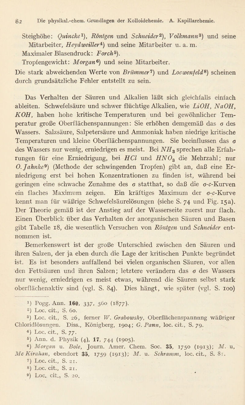 Steighöhe: Quincke1), Röntgen und Schneider2 3), Volkmannz) und seine Mitarbeiter, Heydweiller4) und seine Mitarbeiter u. a. m. Maximaler Blasendruck: Förch5). Tropfengewicht: Morgan6 7 8) und seine Mitarbeiter. Die stark abweichenden Werte von Brümmer1) und Loewenfeld6) scheinen durch grundsätzliche Fehler entstellt zu sein. Das Verhalten der Säuren und Alkalien läßt sich gleichfalls einfach ableiten. Schwefelsäure und schwer flüchtige Alkalien, wie LiOH, NaOH, KOH, haben hohe kritische Temperaturen und bei gewöhnlicher Tem- peratur große Oberflächenspannungen: Sie erhöhen demgemäß das o des Wassers. Salzsäure, Salpetersäure und Ammoniak haben niedrige kritische Temperaturen und kleine Oberflächenspannungen. Sie beeinflussen das o des Wassers nur wenig, erniedrigen es meist. Bei NH3 sprechen alle Erfah- rungen für eine Erniedrigung, bei HCl und HN03 die Mehrzahl; nur 0. Jahnke9) (Methode der schwingenden Tropfen) gibt an, daß eine Er- niedrigung erst bei hohen Konzentrationen zu finden ist, während bei geringen eine schwache Zunahme des o statthat, so daß die a-c-Kurven ein flaches Maximum zeigen. Ein kräftiges Maximum der o-c-Kurve kennt man für wäßrige Schwefelsäurelösungen (siehe S. 74 und Fig. 15 a). Der Theorie gemäß ist der Anstieg auf der Wasserseite zuerst nur flach. Einen Überblick über das Verhalten der anorganischen Säuren und Basen gibt Tabelle 18, die wesentlich Versuchen von Röntgen und Schneider ent- nommen ist. Bemerkenswert ist der große Unterschied zwischen den Säuren und ihren Salzen, der ja eben durch die Lage der kritischen Punkte begründet ist. Es ist besonders auffallend bei vielen organischen Säuren, vor allen den Fettsäuren und ihren Salzen; letztere verändern das o des Wassers nur wenig, erniedrigen es meist etwas, während die Säuren selbst stark oberflächenaktiv sind (vgl. S. 84). Dies hängt, wie später (vgl. S. 100) U Pogg. Ann. 16®, 337, 560 (1877). 2) Loc. cit., S. 60. 3) Loc. cit., S. 26, ferner W. Grabowsky, Oberflächenspannung wäßriger Chloridlösungen. Diss., Königberg, 1904; G. Pann, loc. cit., S. 79. 4) Loc. cit., S. 77. 5) Ann. d. Physik (4), 17, 744 (1905). 6) Morgan u. Bote, Journ. Amer. Chem. Soc. 35, 1750 (1913); M. u, Mc Kirahan, ebendort 35, 1759 (1913); M. u. Schramm, loc. cit., S. 8r. 7) Loc. cit., S. 21. 8) Loc. cit., S. 2i. 9) Loc. cit., S. 20.