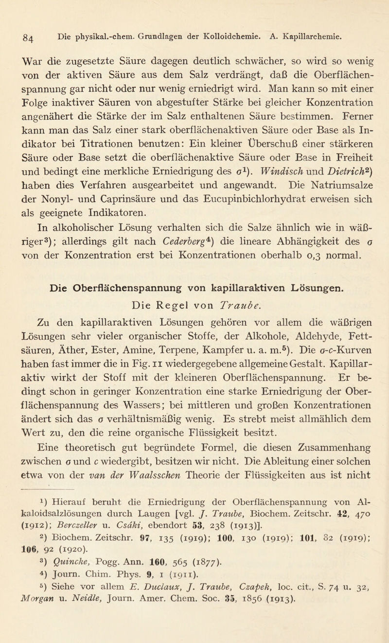 War die zugesetzte Säure dagegen deutlich schwächer, so wird so wenig von der aktiven Säure aus dem Salz verdrängt, daß die Oberflächen- spannung gar nicht oder nur wenig erniedrigt wird. Man kann so mit einer Folge inaktiver Säuren von abgestufter Stärke bei gleicher Konzentration angenähert die Stärke der im Salz enthaltenen Säure bestimmen. Ferner kann man das Salz einer stark oberflächenaktiven Säure oder Base als In- dikator bei Titrationen benutzen: Ein kleiner Überschuß einer stärkeren Säure oder Base setzt die oberflächenaktive Säure oder Base in Freiheit und bedingt eine merkliche Erniedrigung des o1). Windisch und Dietrich2) haben dies Verfahren ausgearbeitet und angewandt. Die Natriumsalze der Nonyl- und Caprinsäure und das Eucupinbichlorhydrat erweisen sich als geeignete Indikatoren. In alkoholischer Lösung verhalten sich die Salze ähnlich wie in wäß- riger3); allerdings gilt nach Cederberg4) die lineare Abhängigkeit des o von der Konzentration erst bei Konzentrationen oberhalb 0,3 normal. Die Oberflächenspannung von kapillaraktiven Lösungen. Die Regel von Traube. Zu den kapillaraktiven Lösungen gehören vor allem die wäßrigen Lösungen sehr vieler organischer Stoffe, der Alkohole, Aldehyde, Fett- säuren, Äther, Ester, Amine, Terpene, Kampfer u. a. m.5). Die o-c-Kurven haben fast immer die in Fig. 11 wiedergegebene allgemeine Gestalt. Kapillar- aktiv wirkt der Stoff mit der kleineren Oberflächenspannung. Er be- dingt schon in geringer Konzentration eine starke Erniedrigung der Ober- flächenspannung des Wassers; bei mittleren und großen Konzentrationen ändert sich das o verhältnismäßig wenig. Es strebt meist allmählich dem Wert zu, den die reine organische Flüssigkeit besitzt. Eine theoretisch gut begründete Formel, die diesen Zusammenhang zwischen o und c wiedergibt, besitzen wir nicht. Die Ableitung einer solchen etwa von der van der Waalsschen Theorie der Flüssigkeiten aus ist nicht 0 Hierauf beruht die Erniedrigung der Oberflächenspannung von Al- kaloidsalzlösungen durch Laugen [vgl. J. Traube, Biochem. Zeitschr. 42, 470 (1912); Berczeller u. Csäki, ebendort 53, 238 (1913)]. 2) Biochem. Zeitschr. 97, 135 (1919); 100, 130 (1919); 101, 82 (i9I9); 106, 92 (1920). 3) Quincke, Pogg. Ann. 160, 565 (1877). 4) Joum. Chim. Phys. 9, 1 (1911). ö) Siehe vor allem E. Duclaux, J. Traube, Czapek, loc. cit., S. 74 u. 32, Morgan u. Neidle, Journ. Amer. Chem. Soc. 35, 1856 (1913).