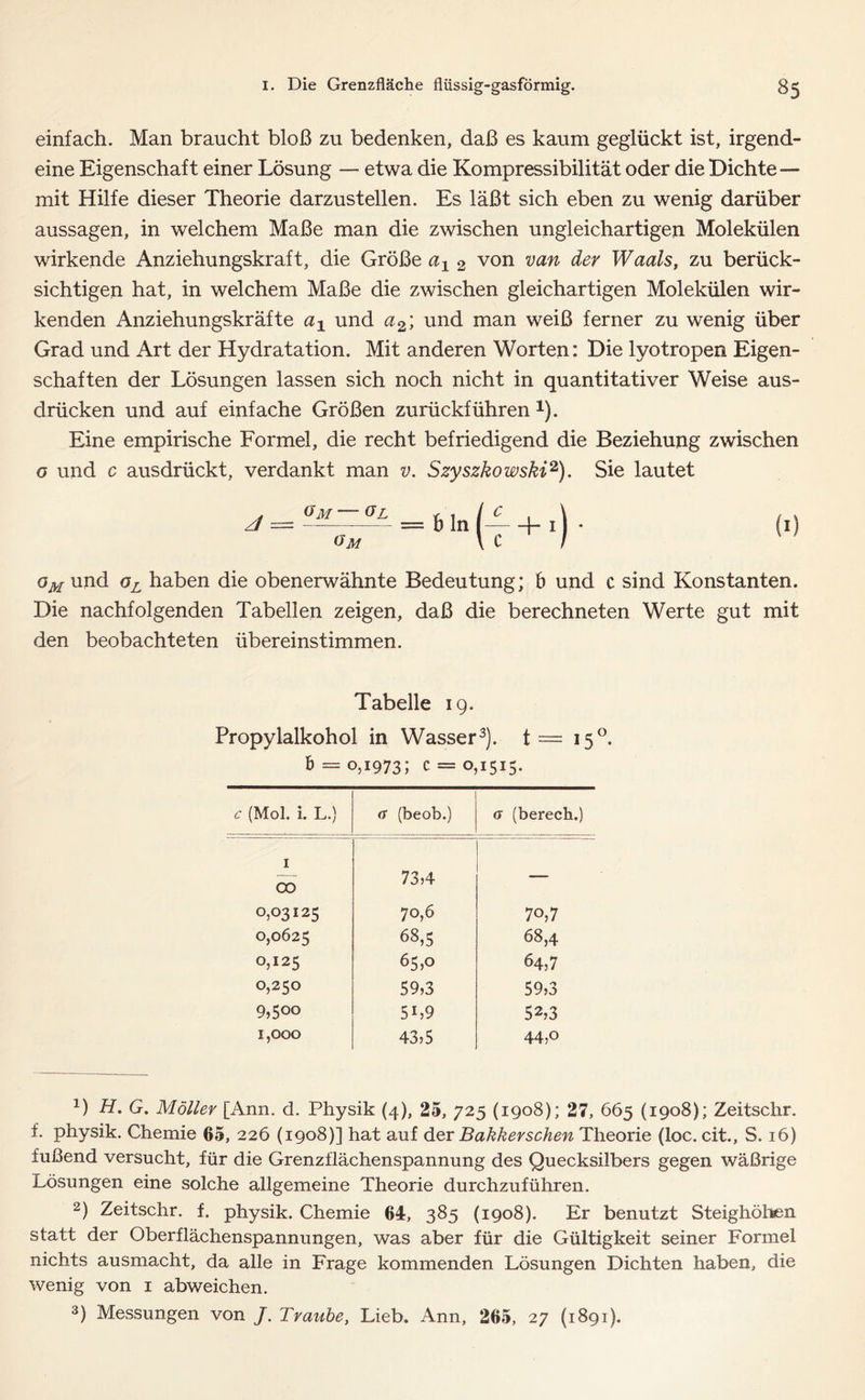 einfach. Man braucht bloß zu bedenken, daß es kaum geglückt ist, irgend- eine Eigenschaft einer Lösung — etwa die Kompressibilität oder die Dichte— mit Hilfe dieser Theorie darzustellen. Es läßt sich eben zu wenig darüber aussagen, in welchem Maße man die zwischen ungleichartigen Molekülen wirkende Anziehungskraft, die Größe a1 2 von van dev Waals, zu berück- sichtigen hat, in welchem Maße die zwischen gleichartigen Molekülen wir- kenden Anziehungskräfte ax und a2, und man weiß ferner zu wenig über Grad und Art der Hydratation. Mit anderen Worten: Die lyotropen Eigen- schaften der Lösungen lassen sich noch nicht in quantitativer Weise aus- drücken und auf einfache Größen zurückführen 1). Eine empirische Formel, die recht befriedigend die Beziehung zwischen g und c ausdrückt, verdankt man v. Szyszkowski2). Sie lautet oM und oL haben die obenerwähnte Bedeutung; 6 und c sind Konstanten. Die nachfolgenden Tabellen zeigen, daß die berechneten Werte gut mit den beobachteten übereinstimmen. Tabelle 19. Propylalkohol in Wasser3). t= 150. b = 0,1973; c = 0,1515. 6* (Mol. i. L.) (T (beob.) 0 (berech.) 1 00 73,4 — 0,03125 70,6 70,7 0,0625 68,5 68,4 0,125 65,0 64,7 0,250 59,3 59,3 9,5°° 5b9 52,3 1,000 43,5 44,o 0 H. G. Möller [Ann. d. Physik (4), 25, 725 (1908); 27, 665 (1908); Zeitschr. f. physik. Chemie 65, 226 (1908)] hat auf der Bakkerschen Theorie (loc. cit., S. 16) fußend versucht, für die Grenzflächenspannung des Quecksilbers gegen wäßrige Lösungen eine solche allgemeine Theorie durchzuführen. 2) Zeitschr. f. physik. Chemie 64, 385 (1908). Er benutzt Steighöhen statt der Oberflächenspannungen, was aber für die Gültigkeit seiner Formel nichts ausmacht, da alle in Frage kommenden Lösungen Dichten haben, die wenig von 1 abweichen. 3) Messungen von J. Traube, Lieb. Ann, 265, 27 (1891).
