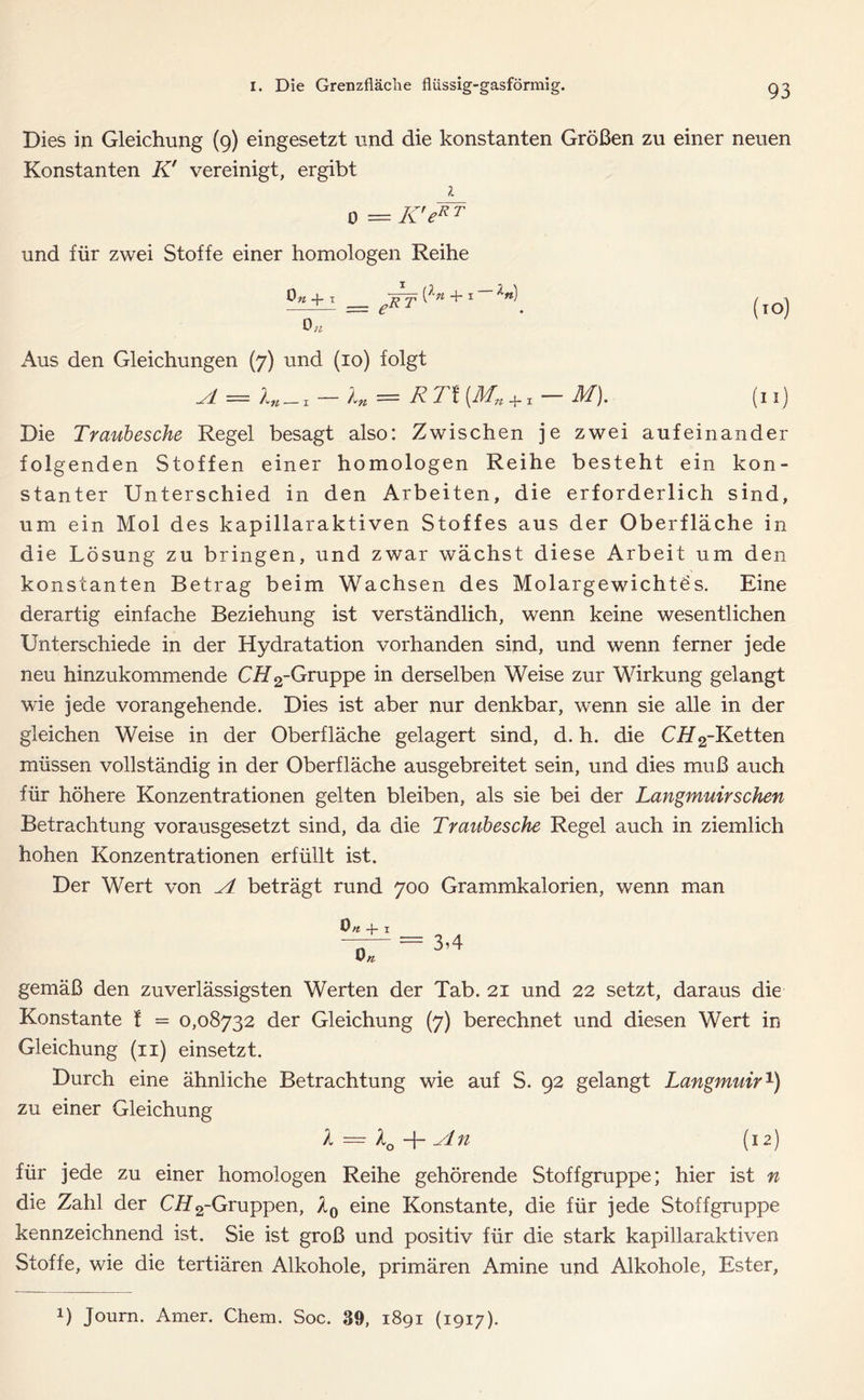 Dies in Gleichung (9) eingesetzt und die konstanten Größen zu einer neuen Konstanten K' vereinigt, ergibt 1 0 = K'exr und für zwei Stoffe einer homologen Reihe +1 eRT^n + x ln\ (TO\ 0;, x\us den Gleichungen (7) und (10) folgt A = In—i. — Ki = R TI (Mn + x — M). (11) Die Traubesche Regel besagt also: Zwischen je zwei aufeinander folgenden Stoffen einer homologen Reihe besteht ein kon- stanter Unterschied in den Arbeiten, die erforderlich sind, um ein Mol des kapillaraktiven Stoffes aus der Oberfläche in die Lösung zu bringen, und zwar wächst diese Arbeit um den konstanten Betrag beim Wachsen des Molargewichtes. Eine derartig einfache Beziehung ist verständlich, wenn keine wesentlichen Unterschiede in der Hydratation vorhanden sind, und wenn ferner jede neu hinzukommende CüT2-Gruppe derselben Weise zur Wirkung gelangt wie jede vorangehende. Dies ist aber nur denkbar, wenn sie alle in der gleichen Weise in der Oberfläche gelagert sind, d. h. die C#2-Ketten müssen vollständig in der Oberfläche ausgebreitet sein, und dies muß auch für höhere Konzentrationen gelten bleiben, als sie bei der Langmuirsehen Betrachtung vorausgesetzt sind, da die Traubesche Regel auch in ziemlich hohen Konzentrationen erfüllt ist. Der Wert von A beträgt rund 700 Grammkalorien, wenn man 0 n -f- 1 gemäß den zuverlässigsten Werten der Tab. 21 und 22 setzt, daraus die Konstante f = 0,08732 der Gleichung (7) berechnet und diesen Wert in Gleichung (n) einsetzt. Durch eine ähnliche Betrachtung wie auf S. 92 gelangt Langmuir1) zu einer Gleichung l — l0 -f- An (12) für jede zu einer homologen Reihe gehörende Stoffgruppe; hier ist n die Zahl der Ci72-Gruppen, l0 eine Konstante, die für jede Stoffgruppe kennzeichnend ist. Sie ist groß und positiv für die stark kapillaraktiven Stoffe, wie die tertiären Alkohole, primären Amine und Alkohole, Ester,