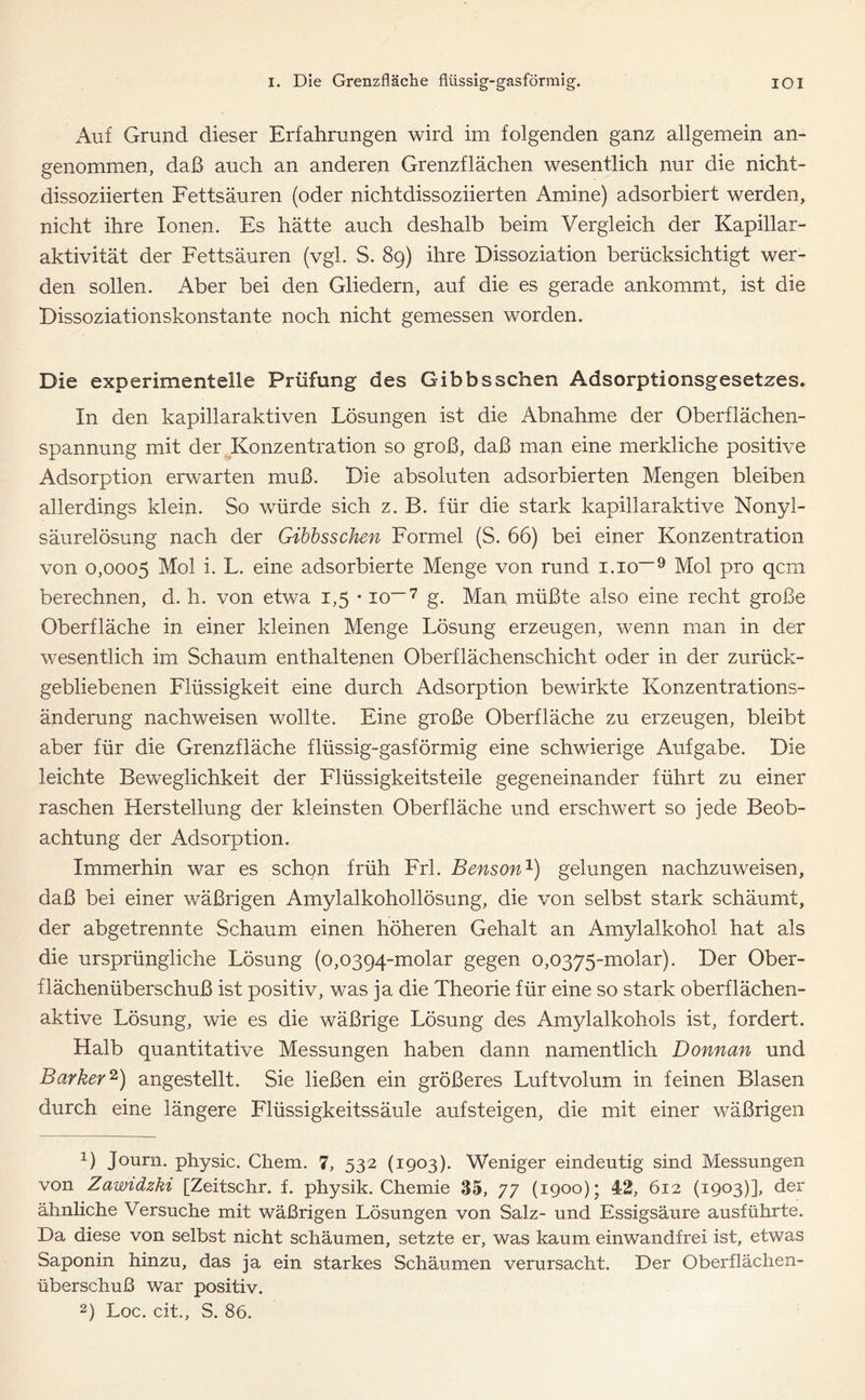 Auf Grund dieser Erfahrungen wird im folgenden ganz allgemein an- genommen, daß auch an anderen Grenzflächen wesentlich nur die nicht- dissoziierten Fettsäuren (oder nichtdissoziierten Amine) adsorbiert werden, nicht ihre Ionen. Es hätte auch deshalb beim Vergleich der Kapillar- aktivität der Fettsäuren (vgl. S. 89) ihre Dissoziation berücksichtigt wer- den sollen. Aber bei den Gliedern, auf die es gerade ankommt, ist die Dissoziationskonstante noch nicht gemessen worden. Die experimentelle Prüfung des Gibbsschen Adsorptionsgesetzes. In den kapillaraktiven Lösungen ist die Abnahme der Oberflächen- spannung mit der Konzentration so groß, daß man eine merkliche positive Adsorption erwarten muß. Die absoluten adsorbierten Mengen bleiben allerdings klein. So würde sich z. B. für die stark kapillaraktive Nonyl- säurelösung nach der Gibbsschen Formel (S. 66) bei einer Konzentration von 0,0005 Mol i. L. eine adsorbierte Menge von rund i.io-'9 Mol pro qcm berechnen, d. h. von etwa 1,5 • io—7 g. Man müßte also eine recht große Oberfläche in einer kleinen Menge Lösung erzeugen, wenn man in der wesentlich im Schaum enthaltenen Oberflächenschicht oder in der zurück- gebliebenen Flüssigkeit eine durch Adsorption bewirkte Konzentrations- änderung nachweisen wollte. Eine große Oberfläche zu erzeugen, bleibt aber für die Grenzfläche flüssig-gasförmig eine schwierige Aufgabe. Die leichte Beweglichkeit der Flüssigkeitsteile gegeneinander führt zu einer raschen Herstellung der kleinsten Oberfläche und erschwert so jede Beob- achtung der Adsorption. Immerhin war es schon früh Frl. Benson1) gelungen nachzuweisen, daß bei einer wäßrigen Amylalkohollösung, die von selbst stark schäumt, der abgetrennte Schaum einen höheren Gehalt an Amylalkohol hat als die ursprüngliche Lösung (0,0394-molar gegen 0,0375-molar). Der Ober- flächenüberschuß ist positiv, was ja die Theorie für eine so stark oberflächen- aktive Lösung, wie es die wäßrige Lösung des Amylalkohols ist, fordert. Halb quantitative Messungen haben dann namentlich Donnan und Barkey2) angestellt. Sie ließen ein größeres Luftvolum in feinen Blasen durch eine längere Flüssigkeitssäule aufsteigen, die mit einer wäßrigen 1) Journ. physic. Chem. 7, 532 (1903). Weniger eindeutig sind Messungen von Zawidzki [Zeitschr. f. physik. Chemie 35, 77 (1900); 42, 612 (1903)], der ähnliche Versuche mit wäßrigen Lösungen von Salz- und Essigsäure ausführte. Da diese von selbst nicht schäumen, setzte er, was kaum einwandfrei ist, etwas Saponin hinzu, das ja ein starkes Schäumen verursacht. Der Oberflächen- überschuß war positiv.