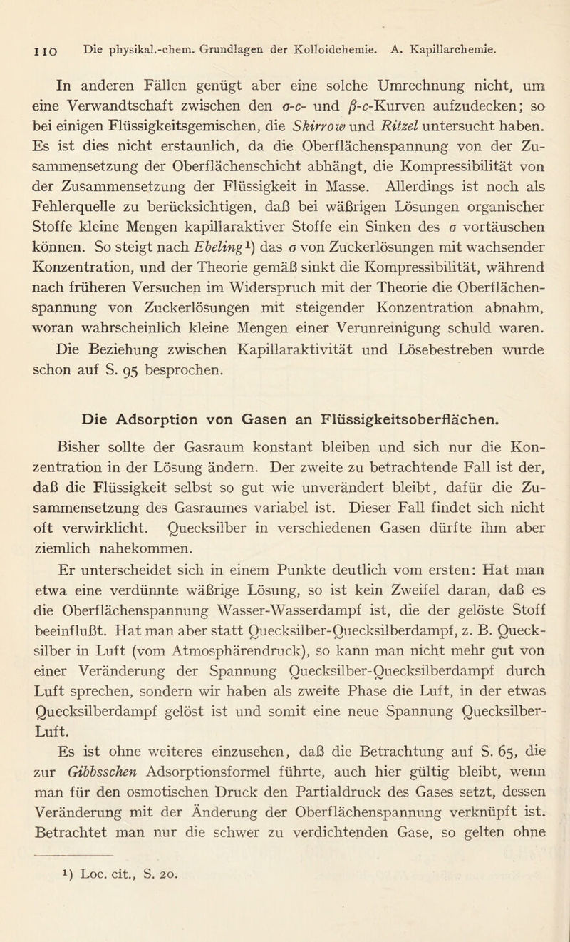 In anderen Fällen genügt aber eine solche Umrechnung nicht, um eine Verwandtschaft zwischen den o-c- und ß-c-Kurven aufzudecken; so bei einigen Flüssigkeitsgemischen, die Skirrow und Ritzel untersucht haben. Es ist dies nicht erstaunlich, da die Oberflächenspannung von der Zu- sammensetzung der Oberflächenschicht abhängt, die Kompressibilität von der Zusammensetzung der Flüssigkeit in Masse. Allerdings ist noch als Fehlerquelle zu berücksichtigen, daß bei wäßrigen Lösungen organischer Stoffe kleine Mengen kapillaraktiver Stoffe ein Sinken des o vortäuschen können. So steigt nach Ebeling1) das o von Zuckerlösungen mit wachsender Konzentration, und der Theorie gemäß sinkt die Kompressibilität, während nach früheren Versuchen im Widerspruch mit der Theorie die Oberflächen- spannung von Zuckerlösungen mit steigender Konzentration abnahm, woran wahrscheinlich kleine Mengen einer Verunreinigung schuld waren. Die Beziehung zwischen Kapillaraktivität und Lösebestreben wurde schon auf S. 95 besprochen. Die Adsorption von Gasen an Flüssigkeitsoberflächen. Bisher sollte der Gasraum konstant bleiben und sich nur die Kon- zentration in der Lösung ändern. Der zweite zu betrachtende Fall ist der, daß die Flüssigkeit selbst so gut wie unverändert bleibt, dafür die Zu- sammensetzung des Gasraumes variabel ist. Dieser Fall findet sich nicht oft verwirklicht. Quecksilber in verschiedenen Gasen dürfte ihm aber ziemlich nahekommen. Er unterscheidet sich in einem Punkte deutlich vom ersten: Hat man etwa eine verdünnte wäßrige Lösung, so ist kein Zweifel daran, daß es die Oberflächenspannung Wasser-Wasserdampf ist, die der gelöste Stoff beeinflußt. Hat man aber statt Quecksilber-Quecksilberdampf, z. B. Queck- silber in Luft (vom Atmosphärendruck), so kann man nicht mehr gut von einer Veränderung der Spannung Quecksilber-Quecksilberdampf durch Luft sprechen, sondern wir haben als zweite Phase die Luft, in der etwas Quecksilberdampf gelöst ist und somit eine neue Spannung Quecksilber- Luft. Es ist ohne weiteres einzusehen, daß die Betrachtung auf S. 65, die zur Gibbsschen Adsorptionsformel führte, auch hier gültig bleibt, wenn man für den osmotischen Druck den Partialdruck des Gases setzt, dessen Veränderung mit der Änderung der Oberflächenspannung verknüpft ist. Betrachtet man nur die schwer zu verdichtenden Gase, so gelten ohne