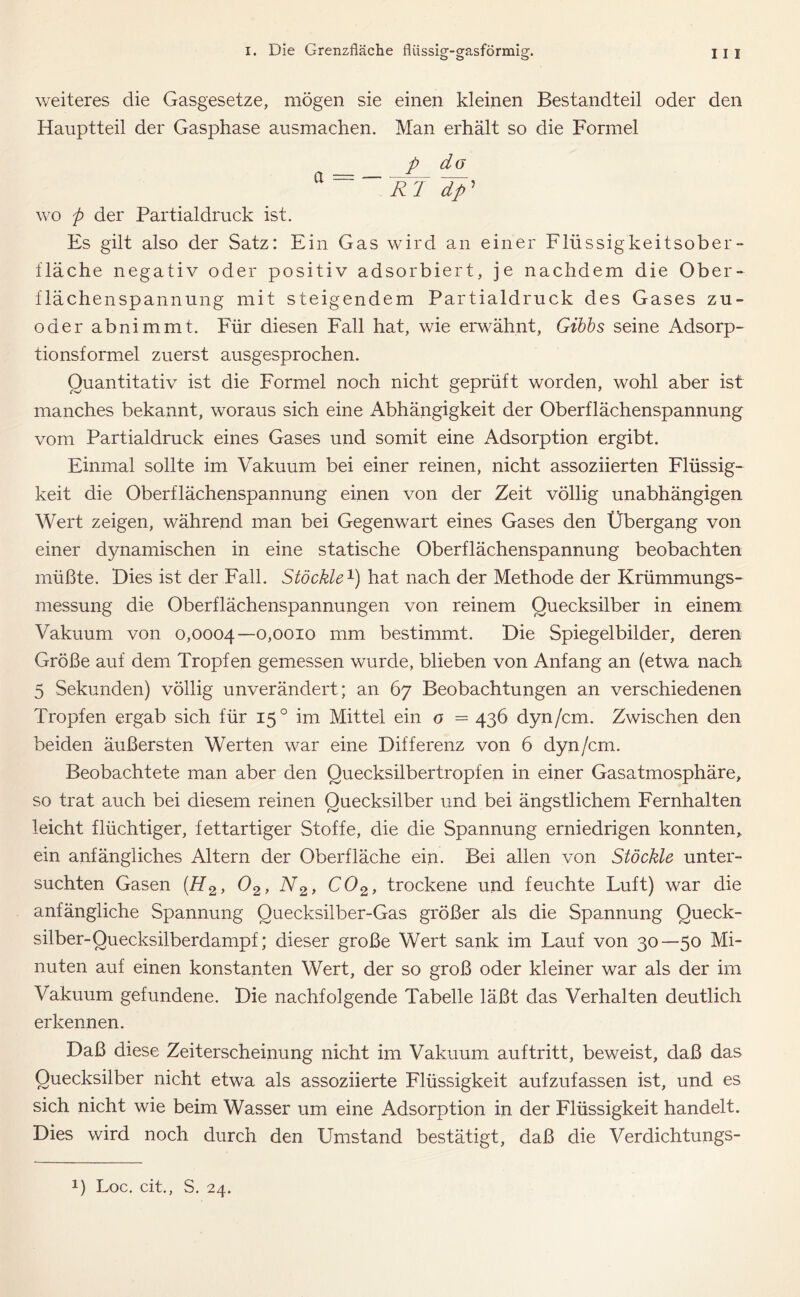 weiteres die Gasgesetze, mögen sie einen kleinen Bestandteil oder den Hauptteil der Gasphase ausmachen. Man erhält so die Formel p do a = _IrT dp’ wo p der Partialdruck ist. Es gilt also der Satz: Ein Gas wird an einer Flüssigkeitsober- fläche negativ oder positiv adsorbiert, je nachdem die Ober- flächenspannung mit steigendem Partialdruck des Gases zu- oder abnimmt. Für diesen Fall hat, wie erwähnt, Gibbs seine Adsorp- tionsformel zuerst ausgesprochen. Quantitativ ist die Formel noch nicht geprüft worden, wohl aber ist manches bekannt, woraus sich eine Abhängigkeit der Oberflächenspannung vom Partialdruck eines Gases und somit eine Adsorption ergibt. Einmal sollte im Vakuum bei einer reinen, nicht assoziierten Flüssig- keit die Oberflächenspannung einen von der Zeit völlig unabhängigen Wert zeigen, während man bei Gegenwart eines Gases den Übergang von einer dynamischen in eine statische Oberflächenspannung beobachten müßte. Dies ist der Fall. Stöckle1) hat nach der Methode der Krümmungs- messung die Oberflächenspannungen von reinem Quecksilber in einem Vakuum von 0,0004—0,0010 mm bestimmt. Die Spiegelbilder, deren Größe auf dem Tropfen gemessen wurde, blieben von Anfang an (etwa nach 5 Sekunden) völlig unverändert; an 67 Beobachtungen an verschiedenen Tropfen ergab sich für 150 im Mittel ein o = 436 dyn/cm. Zwischen den beiden äußersten Werten war eine Differenz von 6 dyn/cm. Beobachtete man aber den Quecksilbertropfen in einer Gasatmosphäre, so trat auch bei diesem reinen Quecksilber und bei ängstlichem Fernhalten leicht flüchtiger, fettartiger Stoffe, die die Spannung erniedrigen konnten, ein anfängliches Altern der Oberfläche ein. Bei allen von Stöckle unter- suchten Gasen [H2, 02, N2, C02, trockene und feuchte Luft) war die anfängliche Spannung Quecksilber-Gas größer als die Spannung Queck- silber-Quecksilberdampf; dieser große Wert sank im Lauf von 30—50 Mi- nuten auf einen konstanten Wert, der so groß oder kleiner war als der im Vakuum gefundene. Die nachfolgende Tabelle läßt das Verhalten deutlich erkennen. Daß diese Zeiterscheinung nicht im Vakuum auftritt, beweist, daß das Quecksilber nicht etwa als assoziierte Flüssigkeit aufzufassen ist, und es sich nicht wie beim Wasser um eine Adsorption in der Flüssigkeit handelt. Dies wird noch durch den Umstand bestätigt, daß die Verdichtungs-