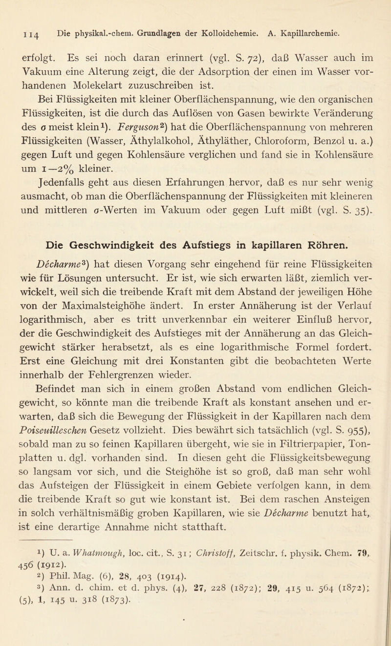 erfolgt. Es sei noch daran erinnert (vgl. S. 72), daß Wasser auch im Vakuum eine Alterung zeigt, die der Adsorption der einen im Wasser vor- handenen Molekelart zuzuschreiben ist. Bei Flüssigkeiten mit kleiner Oberflächenspannung, wie den organischen Flüssigkeiten, ist die durch das Auflösen von Gasen bewirkte Veränderung des o meist klein1). Ferguson2) hat die Oberflächenspannung von mehreren Flüssigkeiten (Wasser, Äthylalkohol, Äthyläther, Chloroform, Benzol u. a.) gegen Luft und gegen Kohlensäure verglichen und fand sie in Kohlensäure um 1—2% kleiner. Jedenfalls geht aus diesen Erfahrungen hervor, daß es nur sehr wenig ausmacht, ob man die Oberflächenspannung der Flüssigkeiten mit kleineren und mittleren o-Werten im Vakuum oder gegen Luft mißt (vgl. S. 35). Die Geschwindigkeit des Aufstiegs in kapillaren Röhren. Decharmez) hat diesen Vorgang sehr eingehend für reine Flüssigkeiten wie für Lösungen untersucht. Er ist, wie sich erwarten läßt, ziemlich ver- wickelt, weil sich die treibende Kraft mit dem Abstand der jeweiligen Höhe von der Maximalsteighöhe ändert. In erster Annäherung ist der Verlauf logarithmisch, aber es tritt unverkennbar ein weiterer Einfluß hervor, der die Geschwindigkeit des Aufstieges mit der Annäherung an das Gleich- gewicht stärker herabsetzt, als es eine logarithmische Formel fordert. Erst eine Gleichung mit drei Konstanten gibt die beobachteten Werte innerhalb der Fehlergrenzen wieder. Befindet man sich in einem großen Abstand vom endlichen Gleich- gewicht, so könnte man die treibende Kraft als konstant ansehen und er- warten, daß sich die Bewegung der Flüssigkeit in der Kapillaren nach dem Poiseuilleschen Gesetz vollzieht. Dies bewährt sich tatsächlich (vgl. S. 955), sobald man zu so feinen Kapillaren übergeht, wie sie in Filtrierpapier, Ton- platten u. dgl. vorhanden sind. In diesen geht die Flüssigkeitsbewegung so langsam vor sich, und die Steighöhe ist so groß, daß man sehr wohl das Aufsteigen der Flüssigkeit in einem Gebiete verfolgen kann, in dem die treibende Kraft so gut wie konstant ist. Bei dem raschen Ansteigen in solch verhältnismäßig groben Kapillaren, wie sie Decharme benutzt hat, ist eine derartige Annahme nicht statthaft. 1) U. a. Whatmough, loc. cit., S. 31; Christoff, Zeitschr. f. physik. Chem. 79, 456 (1912). 2) Phil. Mag. (6), 28, 403 (1914). 3) Ann. d. chim. et d. phys. (4), 27, 228 (1872); 29, 415 u. 564 (1872); (5), L 145 u. 318 (1873).