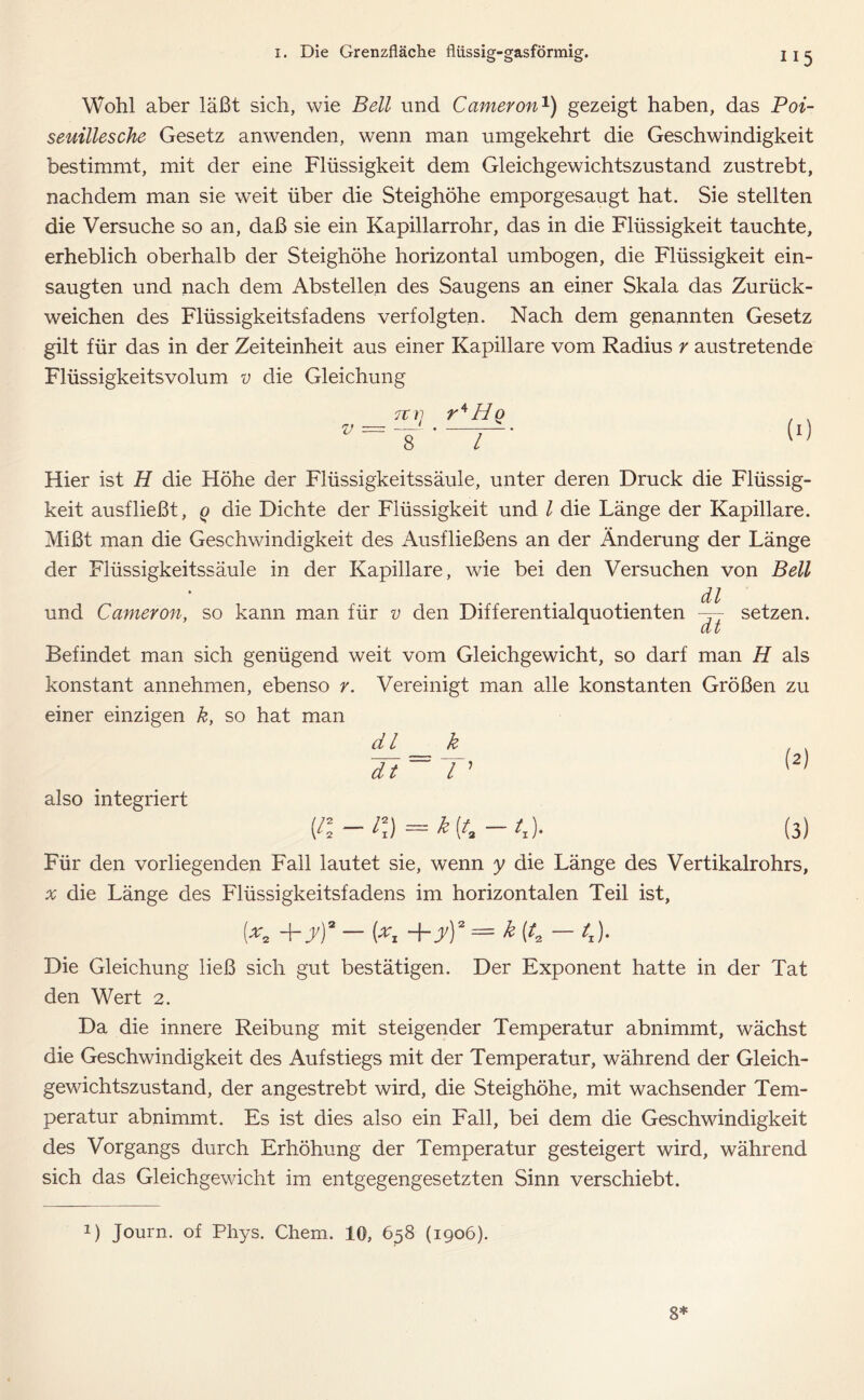 Wohl aber läßt sich, wie Bell und Cameron1) gezeigt haben, das Poi- seuillesche Gesetz anwenden, wenn man umgekehrt die Geschwindigkeit bestimmt, mit der eine Flüssigkeit dem Gleichgewichtszustand zustrebt, nachdem man sie weit über die Steighöhe emporgesaugt hat. Sie stellten die Versuche so an, daß sie ein Kapillarrohr, das in die Flüssigkeit tauchte, erheblich oberhalb der Steighöhe horizontal umbogen, die Flüssigkeit ein- saugten und nach dem Abstellen des Saugens an einer Skala das Zurück- weichen des Flüssigkeitsfadens verfolgten. Nach dem genannten Gesetz gilt für das in der Zeiteinheit aus einer Kapillare vom Radius r austretende Flüssigkeitsvolum v die Gleichung 7tii rAHq , . V = ‘ IT! Hier ist H die Höhe der Flüssigkeitssäule, unter deren Druck die Flüssig- keit ausfließt, q die Dichte der Flüssigkeit und l die Länge der Kapillare. Mißt man die Geschwindigkeit des Ausfließens an der Änderung der Länge der Flüssigkeitssäule in der Kapillare, wie bei den Versuchen von Bell und Cameron, so kann man für v den Differentialquotienten dl dt setzen. Befindet man sich genügend weit vom Gleichgewicht, so darf man H als konstant annehmen, ebenso r. Vereinigt man alle konstanten Größen zu einer einzigen k, so hat man dl k dt l ’ also integriert (i\-i\) = k (4 (3) Für den vorliegenden Fall lautet sie, wenn y die Länge des Vertikalrohrs, ^ die Länge des Flüssigkeitsfadens im horizontalen Teil ist. (*, + y)' — (*, +yY = £ — /j. Die Gleichung ließ sich gut bestätigen. Der Exponent hatte in der Tat den Wert 2. Da die innere Reibung mit steigender Temperatur abnimmt, wächst die Geschwindigkeit des Aufstiegs mit der Temperatur, während der Gleich- gewichtszustand, der angestrebt wird, die Steighöhe, mit wachsender Tem- peratur abnimmt. Es ist dies also ein Fall, bei dem die Geschwindigkeit des Vorgangs durch Erhöhung der Temperatur gesteigert wird, während sich das Gleichgewicht im entgegengesetzten Sinn verschiebt. 1) Journ. of Phys. Chem. 10, 658 (1906). 8*