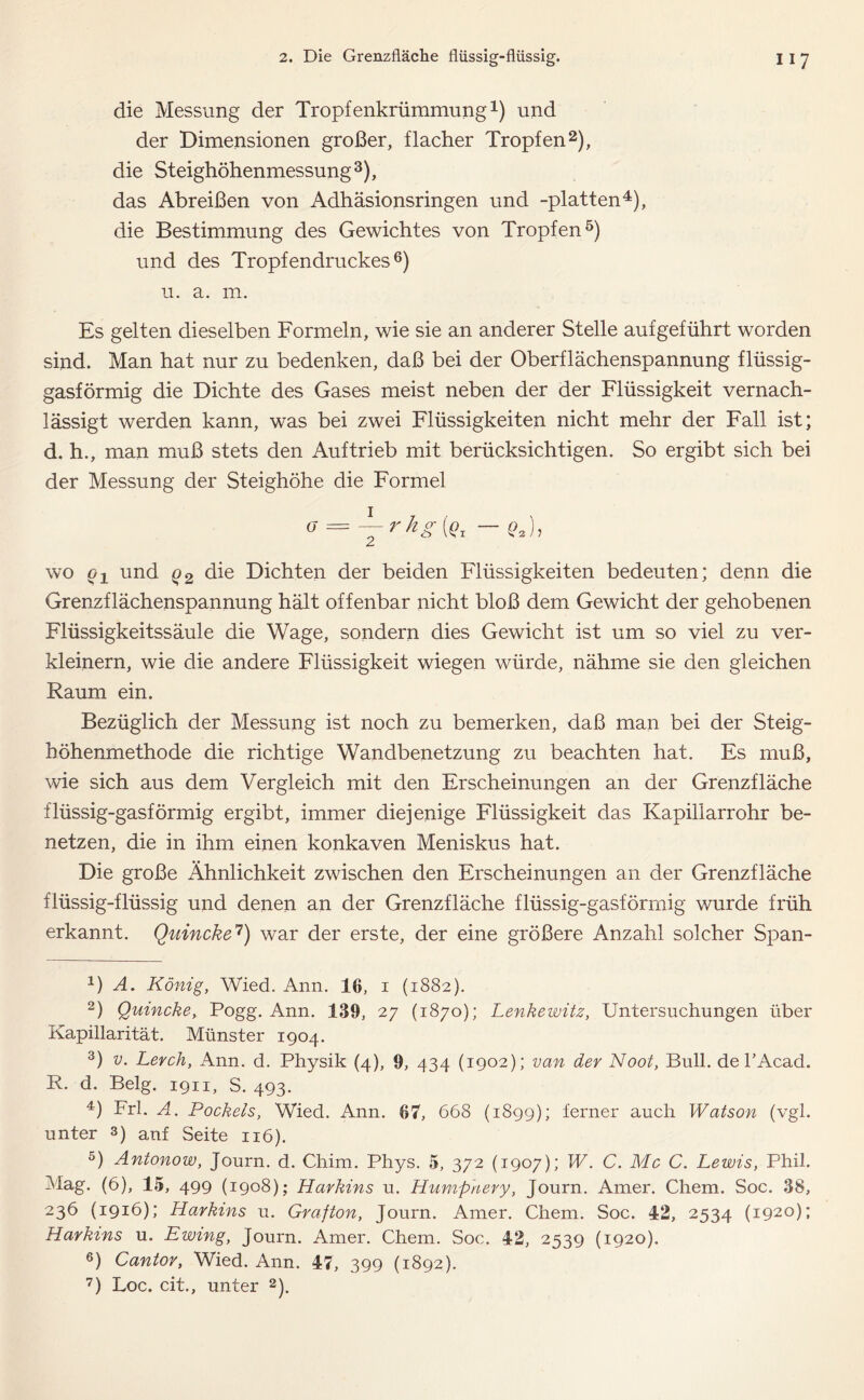 die Messung der Tropfenkrümmung1) und der Dimensionen großer, flacher Tropfen2), die Steighöhenmessung 3), das Abreißen von Adhäsionsringen und -platten4), die Bestimmung des Gewichtes von Tropfen5) und des Tropfendruckes6) u. a. m. Es gelten dieselben Formeln, wie sie an anderer Stelle auf geführt worden sind. Man hat nur zu bedenken, daß bei der Oberflächenspannung flüssig- gasförmig die Dichte des Gases meist neben der der Flüssigkeit vernach- lässigt werden kann, was bei zwei Flüssigkeiten nicht mehr der Fall ist; d. h., man muß stets den Auftrieb mit berücksichtigen. So ergibt sich bei der Messung der Steighöhe die Formel O = -~rhg{Q1 — q2), wo q1 und q2 die Dichten der beiden Flüssigkeiten bedeuten; denn die Grenzflächenspannung hält offenbar nicht bloß dem Gewicht der gehobenen Flüssigkeitssäule die Wage, sondern dies Gewicht ist um so viel zu ver- kleinern, wie die andere Flüssigkeit wiegen würde, nähme sie den gleichen Raum ein. Bezüglich der Messung ist noch zu bemerken, daß man bei der Steig- höhenmethode die richtige Wandbenetzung zu beachten hat. Es muß, wie sich aus dem Vergleich mit den Erscheinungen an der Grenzfläche flüssig-gasförmig ergibt, immer diejenige Flüssigkeit das Kapillarrohr be- netzen, die in ihm einen konkaven Meniskus hat. Die große Ähnlichkeit zwischen den Erscheinungen an der Grenzfläche flüssig-flüssig und denen an der Grenzfläche flüssig-gasförmig wurde früh erkannt. Quincke7) war der erste, der eine größere Anzahl solcher Span- J) A. König, Wied. Ann. 16, i (1882). 2) Quincke, Pogg. Ann. 139, 27 (1870); Lenkewitz, Untersuchungen über Kapillarität. Münster 1904. 3) v. Lerch, Ann. d. Physik (4), 9, 434 (1902); van der Noot, Bull, de TAcad. R. d. Belg. 1911, S. 493. 4) Frl. A. Pockels, Wied. Ann. 67, 668 (1899); ferner auch Watson (vgl. unter 3) anf Seite 116). 5) Antonow, Journ. d. Chim. Phys. 5, 372 (1907); W. C. Mc C. Lewis, Phil. Mag. (6), 15, 499 (1908); Harkins u. Humpnery, Journ. Amer. Chem. Soc. 38, 236 (1916); Harkins u. Grafton, Journ. Amer. Chem. Soc. 42, 2534 (1920); Harkins u. Ewing, Journ. Amer. Chem. Soc. 42, 2539 (1920). 6) Cantor, Wied. Ann. 47, 399 (1892). 7) Loc. cit., unter 2).