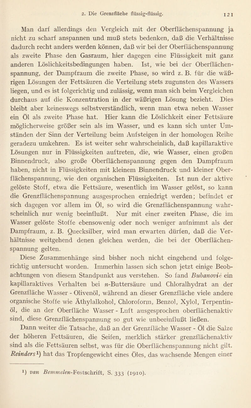 Man darf allerdings den Vergleich mit der Oberflächenspannung ja nicht zu scharf anspannen und muß stets bedenken, daß die Verhältnisse dadurch recht anders werden können, daß wir bei der Oberflächenspannung als zweite Phase den Gasraum, hier dagegen eine Flüssigkeit mit ganz anderen Löslichkeitsbedingungen haben. Ist, wie bei der Oberflächen- spannung, der Dampf raum die zweite Phase, so wird z. B. für die wäß- rigen Lösungen der Fettsäuren die Verteilung stets zugunsten des Wassers liegen, und es ist folgerichtig und zulässig, wenn man sich beim Vergleichen durchaus auf die Konzentration in der wäßrigen Lösung bezieht. Dies bleibt aber keineswegs selbstverständlich, wenn man etwa neben Wasser ein Öl als zweite Phase hat. Hier kann die Löslichkeit einer Fettsäure möglicherweise größer sein als im Wasser, und es kann sich unter Um- ständen der Sinn der Verteilung beim Auf steigen in der homologen Reihe geradezu umkehren. Es ist weiter sehr wahrscheinlich, daß kapillaraktive Lösungen nur in Flüssigkeiten auftreten, die, wie Wasser, einen großen Binnendruck, also große Oberflächenspannung gegen den Dampfraum haben, nicht in Flüssigkeiten mit kleinem Binnendruck und kleiner Ober- flächenspannung, wie den organischen Flüssigkeiten. Ist nun der aktive gelöste Stoff, etwa die Fettsäure, wesentlich im Wasser gelöst, so kann die Grenzflächenspannung ausgesprochen erniedrigt werden; befindet er sich dagegen vor allem im Öl, so wird die Grenzflächenspannung wahr- scheinlich nur wenig beeinflußt. Nur mit einer zweiten Phase, die im Wasser gelöste Stoffe ebensowenig oder noch weniger aufnimmt als der Dampf raum, z. B. Quecksilber, wird man erwarten dürfen, daß die Ver- hältnisse weitgehend denen gleichen werden, die bei der Oberflächen- spannung gelten. Diese Zusammenhänge sind bisher noch nicht eingehend und folge- richtig untersucht worden. Immerhin lassen sich schon jetzt einige Beob- achtungen von diesem Standpunkt aus verstehen. So fand Bubanovic ein kapillaraktives Verhalten bei w-Buttersäure und Chloralhydrat an der Grenzfläche Wasser - Olivenöl, während an dieser Grenzfläche viele andere organische Stoffe wie Äthylalkohol, Chloroform, Benzol, Xylol, Terpentin- öl, die an der Oberfläche Wasser - Luft ausgesprochen oberflächenaktiv sind, diese Grenzflächenspannung so gut wie unbeeinflußt ließen. Dann weiter die Tatsache, daß an der Grenzfläche Wasser - Öl die Salze der höheren Fettsäuren, die Seifen, merklich stärker grenzflächenaktiv sind als die Fettsäuren selbst, was für die Oberflächenspannung nicht gilt. Reinders1) hat das Tropfengewicht eines Öles, das wachsende Mengen einer 1) van Bemme'/ew-Festschrift, S. 333 (1910).