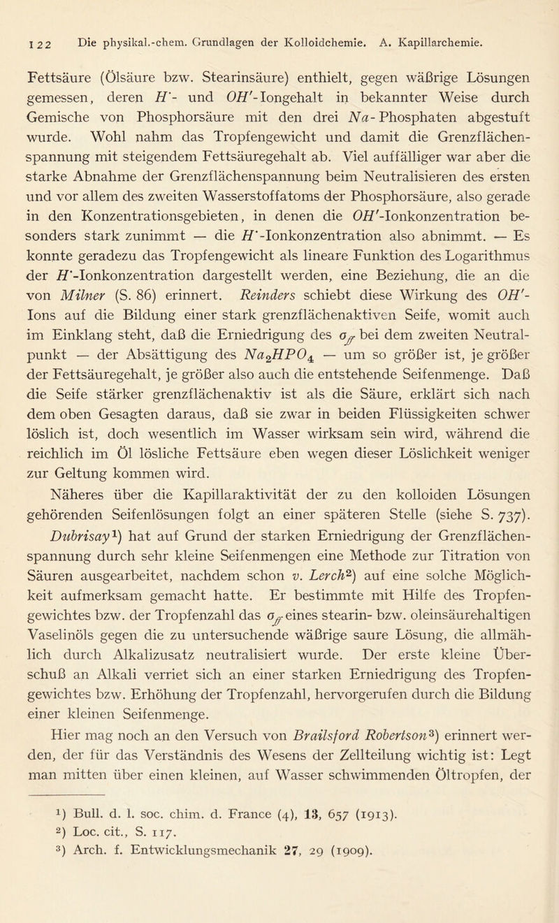 Fettsäure (Ölsäure bzw. Stearinsäure) enthielt, gegen wäßrige Lösungen gemessen, deren H- und OLT'-Iongehalt in bekannter Weise durch Gemische von Phosphorsäure mit den drei Na- Phosphaten abgestuft wurde. Wohl nahm das Tropfengewicht und damit die Grenzflächen- spannung mit steigendem Fettsäuregehalt ab. Viel auffälliger war aber die starke Abnahme der Grenzflächenspannung beim Neutralisieren des ersten und vor allem des zweiten Wasserstoffatoms der Phosphorsäure, also gerade in den Konzentrationsgebieten, in denen die OH'-Ionkonzentration be- sonders stark zunimmt — die /T-Ionkonzentration also abnimmt. — Es konnte geradezu das Tropfengewicht als lineare Funktion des Logarithmus der iT-Ionkonzentration dargestellt werden, eine Beziehung, die an die von Milner (S. 86) erinnert. Reinders schiebt diese Wirkung des OH'- Ions auf die Bildung einer stark grenzflächenaktiven Seife, womit auch im Einklang steht, daß die Erniedrigung des bei dem zweiten Neutral- punkt — der Absättigung des Na2HP04: — um so größer ist, je größer der Fettsäuregehalt, je größer also auch die entstehende Seifenmenge. Daß die Seife stärker grenzflächenaktiv ist als die Säure, erklärt sich nach dem oben Gesagten daraus, daß sie zwar in beiden Flüssigkeiten schwer löslich ist, doch wesentlich im Wasser wirksam sein wird, während die reichlich im Öl lösliche Fettsäure eben wegen dieser Löslichkeit weniger zur Geltung kommen wird. Näheres über die Kapillaraktivität der zu den kolloiden Lösungen gehörenden Seifenlösungen folgt an einer späteren Stelle (siehe S. 737). Dubrisay1) hat auf Grund der starken Erniedrigung der Grenzflächen- spannung durch sehr kleine Seifenmengen eine Methode zur Titration von Säuren ausgearbeitet, nachdem schon v. Lerch2) auf eine solche Möglich- keit aufmerksam gemacht hatte. Er bestimmte mit Hilfe des Tropfen- gewichtes bzw. der Tropfenzahl das cy eines stearin- bzw. oleinsäurehaltigen Vaselinöls gegen die zu untersuchende wäßrige saure Lösung, die allmäh- lich durch Alkalizusatz neutralisiert wurde. Der erste kleine Über- schuß an Alkali verriet sich an einer starken Erniedrigung des Tropfen- gewichtes bzw. Erhöhung der Tropfenzahl, hervorgerufen durch die Bildung einer kleinen Seifenmenge. Hier mag noch an den Versuch von Brailsford Robertson3) erinnert wer- den, der für das Verständnis des Wesens der Zellteilung wichtig ist: Legt man mitten über einen kleinen, auf Wasser schwimmenden Öltropfen, der !) Bull. d. 1. soc. chim. d. France (4), 13, 657 (1913). 2) Loc. cit., S. 117. 3) Arch. f. Entwicklungsmechanik 27, 29 (1909).