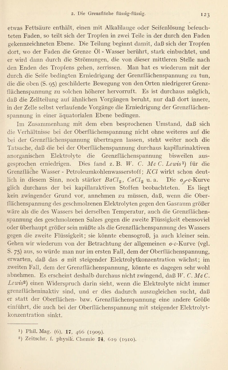 etwas Fettsäure enthält, einen mit Alkalilauge oder Seifenlösung befeuch- teten Faden, so teilt sich der Tropfen in zwei Teile in der durch den Faden gekennzeichneten Ebene. Die Teilung beginnt damit, daß sich der Tropfen dort, wo der Faden die Grenze Öl - Wasser berührt, stark einbuchtet, und er wird dann durch die Strömungen, die von dieser mittleren Stelle nach den Enden des Tropfens gehen, zerrissen. Man hat es wiederum mit der durch die Seife bedingten Erniedrigung der Grenzflächenspannung zu tun, die die oben (S. 95) geschilderte Bewegung von den Orten niedrigerer Grenz- flächenspannung zu solchen höherer hervorruft. Es ist durchaus möglich, daß die Zellteilung auf ähnlichen Vorgängen beruht, nur daß dort innere, in der Zelle selbst verlaufende Vorgänge die Erniedrigung der Grenzflächen- spannung in einer äquatorialen Ebene bedingen. Im Zusammenhang mit dem eben besprochenen Umstand, daß sich die Verhältnisse bei der Oberflächenspannung nicht ohne weiteres auf die bei der Grenzflächenspannung übertragen lassen, steht weiter noch die Tatsache, daß die bei der Oberflächenspannung durchaus kapillarinaktiven anorganischen Elektrolyte die Grenzflächenspannung bisweilen aus- gesprochen erniedrigen. Dies fand z. B. W. C. McC. Lewis1) für die Grenzfläche Wasser - Petroleumkohlenwasserstoff; KCl wirkt schon deut- lich in diesem Sinn, noch stärker BaCl2, CaCl2 u. a. Die o^-c-Kurve glich durchaus der bei kapillaraktiven Stoffen beobachteten. Es liegt kein zwingender Grund vor, annehmen zu müssen, daß, wenn die Ober- flächenspannung des geschmolzenen Elektrolyten gegen den Gasraum größer wäre als die des Wassers bei derselben Temperatur, auch die Grenzflächen- spannung des geschmolzenen Salzes gegen die zweite Flüssigkeit ebensoviel oder überhaupt größer sein müßte als die Grenzflächenspannung des Wassers gegen die zweite Flüssigkeit; sie könnte ebensogroß, ja auch kleiner sein. Gehen wir wiederum von der Betrachtung der allgemeinen o-c-Kurve (vgl. S. 75) aus, so würde man nur im ersten Fall, dem der Oberflächenspannung, erwarten, daß das o mit steigender Elektrolytkonzentration wächst; im zweiten Fall, dem der Grenzflächenspannung, könnte es dagegen sehr wohl abnehmen. Es erscheint deshalb durchaus nicht zwingend, daß W. C. McC. Lewis2) einen Widerspruch darin sieht, wenn die Elektrolyte nicht immer grenzflächeninaktiv sind, und er dies dadurch auszugleichen sucht, daß er statt der Oberflächen- bzw. Grenzflächenspannung eine andere Größe einführt, die auch bei der Oberflächenspannung mit steigender Elektrolyt- konzentration sinkt. 0 Phil. Mag. (6), 17, 466 (1909). 2) Zeitschr. f. physik. Chemie 71, 619 (1910).