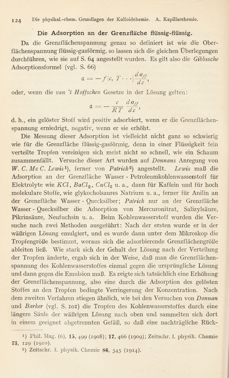 Die Adsorption an der Grenzfläche flüssig-flüssig. Da die Grenzflächenspannung genau so definiert ist wie die Ober- flächenspannung flüssig-gasförmig, so lassen sich die gleichen Überlegungen durchführen, wie sie auf S. 64 angestellt wurden. Es gilt also die Gibbssche Adsorptionsformel (vgl. S. 66) a = ■f'c, r & 6 ff de ’ oder, wenn die van ’t Hoffschen Gesetze in der Lösung gelten: n c d(Jjy RT de 9 d. h., ein gelöster Stoff wird positiv adsorbiert, wenn er die Grenzflächen- spannung erniedrigt, negativ, wenn er sie erhöht. Die Messung dieser Adsorption ist vielleicht nicht ganz so schwierig wie für die Grenzfläche flüssig-gasförmig, denn in einer Flüssigkeit fein verteilte Tropfen vereinigen sich meist nicht so schnell, wie ein Schaum zusammenfällt. Versuche dieser Art wurden auf Donnans Anregung von W. C. Mc C. Lewis1), ferner von Patrick2) angestellt. Lewis maß die Adsorption an der Grenzfläche Wasser - Petroleumkohlenwasserstoff für Elektrolyte wie KCl, BaCl2, CuCl2 u. a., dann für Kaffein und für hoch molekulare Stoffe, wie glykocholsaures Natrium u. a., ferner für Anilin an der Grenzfläche Wasser - Quecksilber; Patrick nur an der Grenzfläche Wasser - Quecksilber die Adsorption von Mercuronitrat, Salizylsäure, Pikrinsäure, Neufuchsin u. a. Beim Kohlenwasserstoff wurden die Ver- suche nach zwei Methoden ausgeführt: Nach der ersten wurde er in der wäßrigen Lösung emulgiert, und es wurde dann unter dem Mikroskop die Tropfengröße bestimmt, woraus sich die adsorbierende Grenzflächengröße ableiten ließ. Wie stark sich der Gehalt der Lösung nach der Verteilung der Tropfen änderte, ergab sich in der Weise, daß man die Grenzflächen- spannung des Kohlenwasserstoffes einmal gegen die ursprüngliche Lösung und dann gegen die Emulsion maß. Es zeigte sich tatsächlich eine Erhöhung der Grenzflächenspannung, also eine durch die Adsorption des gelösten Stoffes an den Tropfen bedingte Verringerung der Konzentration. Nach dem zweiten Verfahren stiegen ähnlich, wie bei den Versuchen von Donnan und Barker (vgl. S. 101) die Tropfen des Kohlenwasserstoffes durch eine längere Säule der wäßrigen Lösung nach oben und sammelten sich dort in einem geeignet abgetrennten Gefäß, so daß eine nachträgliche Rück- D Phil. Mag. (6), 15, 499 (1908); 17, 466 (1909); Zeitschr. f. physik. Chemie 73, 129 (1910). 2) Zeitschr. f. physik. Chemie 86, 545 (1914).