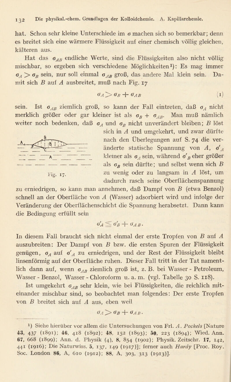 hat. Schon sehr kleine Unterschiede im o machen sich so bemerkbar; denn es breitet sich eine wärmere Flüssigkeit auf einer chemisch völlig gleichen, kälteren aus. Hat das oAB endliche Werte, sind die Flüssigkeiten also nicht völlig mischbar, so ergeben sich verschiedene Möglichkeiten1): Es mag immer oa > oB sein, nur soll einmal oAB groß, das andere Mal klein sein. Ha- mit sich B auf A ausbreitet, muß nach Fig. 17 Ga oB -j- gab (i) 8 JU sein. Ist oAB ziemlich groß, so kann der Fall eintreten, daß oA nicht merklich größer oder gar kleiner ist als oB + oAB. Man muß nämlich weiter noch bedenken, daß oA und oB nicht unverändert bleiben; B löst sich in A und umgekehrt, und zwar dürfte nach den Überlegungen auf S. 74 die ver- - —— änderte statische Spannung von A, g A kleiner als oA sein, während o B eher größer — als oB sein dürfte; und selbst wenn sich B zu wenig oder zu langsam in A löst, um dadurch rasch seine Oberflächenspannung zu erniedrigen, so kann man annehmen, daß Hampf von B (etwa Benzol) schnell an der Oberfläche von A (Wasser) adsorbiert wird und infolge der Veränderung der Oberflächenschicht die Spannung herabsetzt. Hann kann die Bedingung erfüllt sein °'a § o'b + oA b • A Fig. 17. In diesem Fall braucht sich nicht einmal der erste Tropfen von B auf A auszubreiten: Her Hampf von B bzw. die ersten Spuren der Flüssigkeit genügen, oA auf o'A zu erniedrigen, und der Rest der Flüssigkeit bleibt linsenförmig auf der Oberfläche ruhen. Hieser Fall tritt in der Tat nament- lich dann auf, wenn oAB ziemlich groß ist, z. B. bei Wasser - Petroleum, Wasser - Benzol, Wasser - Chloroform u. a. m. (vgl. Tabelle 30 S. 118). Ist umgekehrt oAB sehr klein, wie bei Flüssigkeiten, die reichlich mit- einander mischbar sind, so beobachtet man folgendes: Der erste Tropfen von B breitet sich auf A aus, eben weil Ga Ob Ar Gab• 1) Siehe hierüber vor allem die Untersuchungen von Frl. A. Pockels [Nature 43, 437 (1891); 40, 418 (1892); 48, 152 (1893); 50, 223 (1894); Wied. Ann. 07, 668 (1899); Ann. d. Physik (4), 8, 854 (1902); Physik. Zeitschr. 17, 142, 441 (1916); Die Naturwiss. 5, 137, 149 (1917)]; ferner auch Hardy [Proc. Roy. Soc. London 80, A, 610 (1912); 88, A, 303, 313 (1913)].
