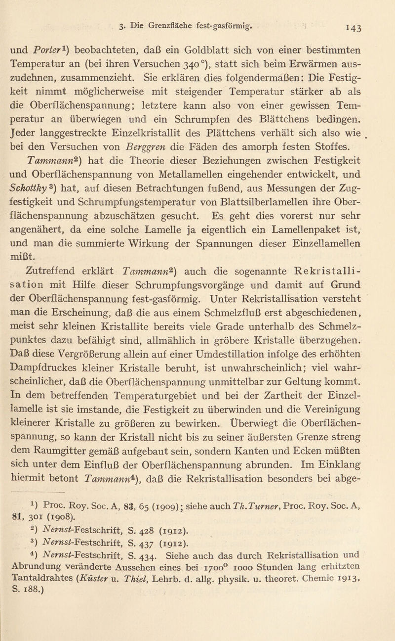 und Porter1) beobachteten, daß ein Goldblatt sich von einer bestimmten Temperatur an (bei ihren Versuchen 340 °), statt sich beim Erwärmen aus- zudehnen, zusammenzieht. Sie erklären dies folgendermaßen: Die Festig- keit nimmt möglicherweise mit steigender Temperatur stärker ab als die Oberflächenspannung; letztere kann also von einer gewissen Tem- peratur an überwiegen und ein Schrumpfen des Blättchens bedingen. Jeder langgestreckte Einzelkristallit des Plättchens verhält sich also wie # bei den Versuchen von Berggren die Fäden des amorph festen Stoffes. Tammann2) hat die Theorie dieser Beziehungen zwischen Festigkeit und Oberflächenspannung von Metallamellen eingehender entwickelt, und Schottky 3 4) hat, auf diesen Betrachtungen fußend, aus Messungen der Zug- festigkeit und Schrumpfungstemperatur von Blattsilberlamellen ihre Ober- flächenspannung abzuschätzen gesucht. Es geht dies vorerst nur sehr angenähert, da eine solche Lamelle ja eigentlich ein Lamellenpaket ist, und man die summierte Wirkung der Spannungen dieser Einzellamellen mißt. Zutreffend erklärt Tammann2) auch die sogenannte Rekristalli- sation mit Hilfe dieser Schrumpfungsvorgänge und damit auf Grund der Oberflächenspannung fest-gasförmig. Unter Rekristallisation versteht man die Erscheinung, daß die aus einem Schmelzfluß erst abgeschiedenen, meist sehr kleinen Kristallite bereits viele Grade unterhalb des Schmelz- punktes dazu befähigt sind, allmählich in gröbere Kristalle überzugehen. Daß diese Vergrößerung allein auf einer Umdestillation infolge des erhöhten Dampfdruckes kleiner Kristalle beruht, ist unwahrscheinlich; viel wahr- scheinlicher, daß die Oberflächenspannung unmittelbar zur Geltung kommt. In dem betreffenden Temperaturgebiet und bei der Zartheit der Einzel- lamelle ist sie imstande, die Festigkeit zu überwinden und die Vereinigung kleinerer Kristalle zu größeren zu bewirken- Überwiegt die Oberflächen- spannung, so kann der Kristall nicht bis zu seiner äußersten Grenze streng dem Raumgitter gemäß aufgebaut sein, sondern Kanten und Ecken müßten sich unter dem Einfluß der Oberflächenspannung abrunden. Im Einklang hiermit betont Tammann*), daß die Rekristallisation besonders bei abge- 1) Proc. Roy. Soc. A, 83, 65 (1909) • siehe auch Th.Turner, Proc. Roy. Soc. A, 81, 301 (1908). 2) Vmzs^-Festschrift, S. 428 (1912). 3) A/^msAFestschrift, S. 437 (1912). 4) A/ems^-Festschrift, S. 434. Siehe auch das durch Rekristallisation und Abrundung veränderte Aussehen eines bei 1700° 1000 Stunden lang erhitzten Tantaldrahtes (Küster u. Thiel, Lehrb. d. allg. physik. u. theoret. Chemie i9I3> S. 188.)