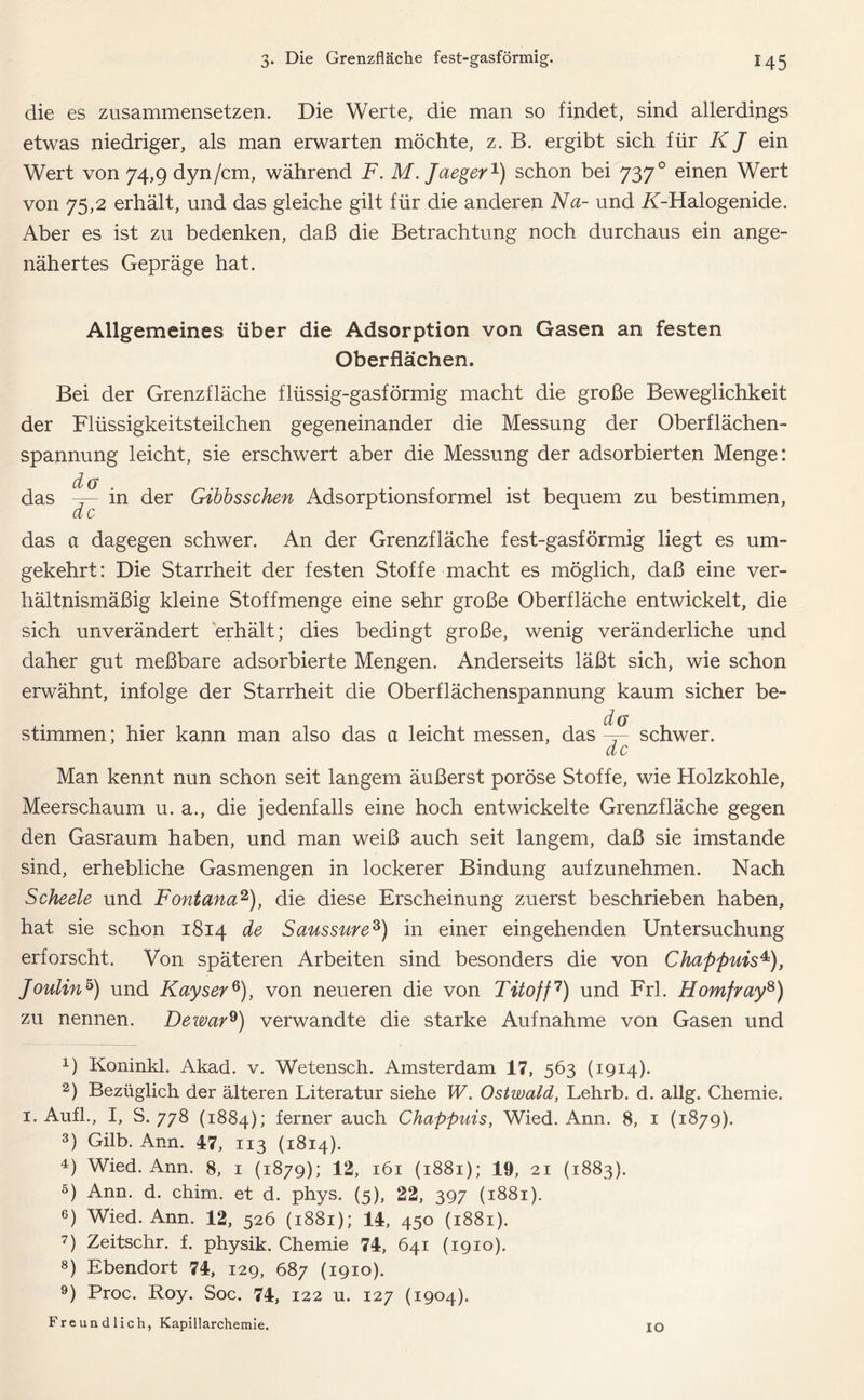 die es zusammensetzen. Die Werte, die man so findet, sind allerdings etwas niedriger, als man erwarten möchte, z. B. ergibt sich für K J ein Wert von 74,9 dyn/cm, während F. M.Jaeger1) schon bei 7370 einen Wert von 75,2 erhält, und das gleiche gilt für die anderen Na- und iGHalogenide. Aber es ist zu bedenken, daß die Betrachtung noch durchaus ein ange- nähertes Gepräge hat. Allgemeines über die Adsorption von Gasen an festen Oberflächen. Bei der Grenzfläche flüssig-gasförmig macht die große Beweglichkeit der Flüssigkeitsteilchen gegeneinander die Messung der Oberflächen- spannung leicht, sie erschwert aber die Messung der adsorbierten Menge: d/ g in der Gibbsschen Adsorptionsformel ist bequem zu bestimmen, das de das a dagegen schwer. An der Grenzfläche fest-gasförmig liegt es um- gekehrt: Die Starrheit der festen Stoffe macht es möglich, daß eine ver- hältnismäßig kleine Stoffmenge eine sehr große Oberfläche entwickelt, die sich unverändert erhält; dies bedingt große, wenig veränderliche und daher gut meßbare adsorbierte Mengen. Anderseits läßt sich, wie schon erwähnt, infolge der Starrheit die Oberflächenspannung kaum sicher be- stimmen; hier kann man also das a leicht messen, das —- schwer. de Man kennt nun schon seit langem äußerst poröse Stoffe, wie Holzkohle, Meerschaum u. a., die jedenfalls eine hoch entwickelte Grenzfläche gegen den Gasraum haben, und man weiß auch seit langem, daß sie imstande sind, erhebliche Gasmengen in lockerer Bindung aufzunehmen. Nach Scheele und Fontana2), die diese Erscheinung zuerst beschrieben haben, hat sie schon 1814 de Saussure3) in einer eingehenden Untersuchung erforscht. Von späteren Arbeiten sind besonders die von Chappuis4), Joulin5 6) und Kayser8), von neueren die von Tito ff7) und Frl. Homfray8) zu nennen. Dewar9) verwandte die starke Aufnahme von Gasen und 1) Koninkl. Akad. v. Wetensch. Amsterdam 17, 563 (1914). 2) Bezüglich der älteren Literatur siehe W. Ostwald, Lehrb. d. allg. Chemie. 1. Aufl., I, S. 778 (1884); ferner auch Chappuis, Wied. Ann. 8, 1 (1879). 3) Gilb. Ann. 47, 113 (1814). 4) Wied. Ann. 8, 1 (1879); 12, 161 (1881); 19, 21 (1883). 5) Ann. d. chim. et d. phys. (5), 22, 397 (1881). 6) Wied. Ann. 12, 526 (1881); 14, 450 (1881). 7) Zeitschr. f. physik. Chemie 74, 641 (1910). 8) Ebendort 74, 129, 687 (1910). 9) Proc. Roy. Soc. 74, 122 u. 127 (1904). Freundlich, Kapillarchemie. IO