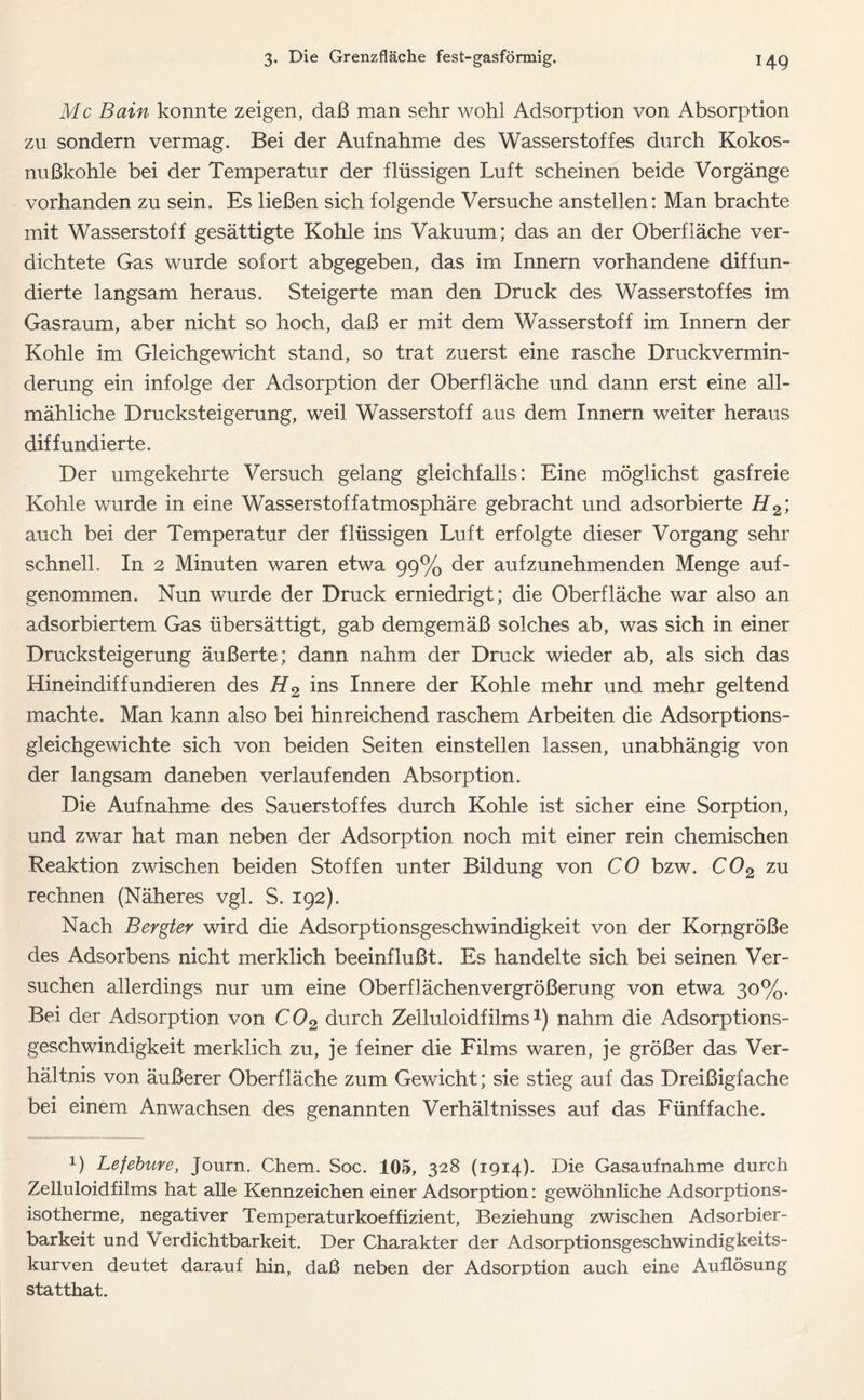 Mc Bain konnte zeigen, daß man sehr wohl Adsorption von Absorption zu sondern vermag. Bei der Aufnahme des Wasserstoffes durch Kokos- nußkohle bei der Temperatur der flüssigen Luft scheinen beide Vorgänge vorhanden zu sein. Es ließen sich folgende Versuche anstellen: Man brachte mit Wasserstoff gesättigte Kohle ins Vakuum; das an der Oberfläche ver- dichtete Gas wurde sofort abgegeben, das im Innern vorhandene diffun- dierte langsam heraus. Steigerte man den Druck des Wasserstoffes im Gasraum, aber nicht so hoch, daß er mit dem Wasserstoff im Innern der Kohle im Gleichgewicht stand, so trat zuerst eine rasche Druckvermin- derung ein infolge der Adsorption der Oberfläche und dann erst eine all- mähliche Drucksteigerung, weil Wasserstoff aus dem Innern weiter heraus diffundierte. Der umgekehrte Versuch gelang gleichfalls: Eine möglichst gasfreie Kohle wurde in eine Wasserstoffatmosphäre gebracht und adsorbierte H2\ auch bei der Temperatur der flüssigen Luft erfolgte dieser Vorgang sehr schnell. In 2 Minuten waren etwa 99% der aufzunehmenden Menge auf- genommen. Nun wurde der Druck erniedrigt; die Oberfläche war also an adsorbiertem Gas übersättigt, gab demgemäß solches ab, was sich in einer Drucksteigerung äußerte; dann nahm der Druck wieder ab, als sich das Hineindiffundieren des H2 ins Innere der Kohle mehr und mehr geltend machte. Man kann also bei hinreichend raschem Arbeiten die Adsorptions- gleichgewichte sich von beiden Seiten einstellen lassen, unabhängig von der langsam daneben verlaufenden Absorption. Die Aufnahme des Sauerstoffes durch Kohle ist sicher eine Sorption, und zwar hat man neben der Adsorption noch mit einer rein chemischen Reaktion zwischen beiden Stoffen unter Bildung von CO bzw. C02 zu rechnen (Näheres vgl. S. 192). Nach Bergter wird die Adsorptionsgeschwindigkeit von der Korngröße des Adsorbens nicht merklich beeinflußt. Es handelte sich bei seinen Ver- suchen allerdings nur um eine Oberflächenvergrößerung von etwa 30%. Bei der Adsorption von C 02 durch Zelluloidfilms*) nahm die Adsorptions- geschwindigkeit merklich zu, je feiner die Films waren, je größer das Ver- hältnis von äußerer Oberfläche zum Gewicht; sie stieg auf das Dreißigfache bei einem Anwachsen des genannten Verhältnisses auf das Fünffache. 0 Lefebure, Journ. Chem. Soc. 105, 328 (1914). Die Gasaufnahme durch Zelluloidfilms hat alle Kennzeichen einer Adsorption: gewöhnliche Adsorptions- isotherme, negativer Temperaturkoeffizient, Beziehung zwischen Adsorbier- barkeit und Verdichtbarkeit. Der Charakter der Adsorptionsgeschwindigkeits- kurven deutet darauf hin, daß neben der Adsorption auch eine Auflösung statthat.