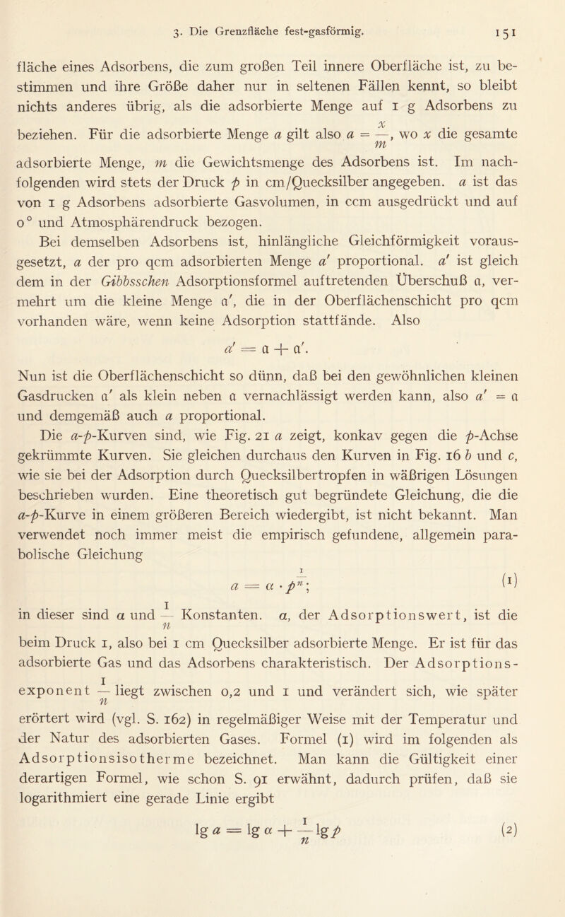 fläche eines Adsorbens, die zum großen Teil innere Oberfläche ist, zu be- stimmen und ihre Größe daher nur in seltenen Fällen kennt, so bleibt nichts anderes übrig, als die adsorbierte Menge auf 1 g Adsorbens zu x beziehen. Für die adsorbierte Menge a gilt also a = —, wo x die gesamte adsorbierte Menge, m die Gewichtsmenge des Adsorbens ist. Im nach- folgenden wird stets der Druck p in cm/Quecksilber angegeben, a ist das von 1 g Adsorbens adsorbierte Gasvolumen, in ccm ausgedrückt und auf o° und Atmosphärendruck bezogen. Bei demselben Adsorbens ist, hinlängliche Gleichförmigkeit voraus- gesetzt, a der pro qcm adsorbierten Menge a proportional, a' ist gleich, dem in der Gibbsschen Adsorptionsformel auftretenden Überschuß et, ver- mehrt um die kleine Menge et', die in der Oberflächenschicht pro qcm vorhanden wäre, wenn keine Adsorption stattfände. Also Ci = Ct —{— Cl . Nun ist die Oberflächenschicht so dünn, daß bei den gewöhnlichen kleinen Gasdrucken a' als klein neben ct vernachlässigt werden kann, also a! = a und demgemäß auch a proportional. Die a-p-Kurven sind, wie Fig. 21 a zeigt, konkav gegen die ^-Achse gekrümmte Kurven. Sie gleichen durchaus den Kurven in Fig. 16 b und c, wie sie bei der Adsorption durch Quecksilbertropfen in wäßrigen Lösungen beschrieben wurden. Eine theoretisch gut begründete Gleichung, die die a-p-Kurve in einem größeren Bereich wiedergibt, ist nicht bekannt. Man verwendet noch immer meist die empirisch gefundene, allgemein para- bolische Gleichung I a — a • pn\ W in dieser sind a und i Konstanten, a, der Adsorptionswert, ist die n beim Druck 1, also bei 1 cm Quecksilber adsorbierte Menge. Er ist für das adsorbierte Gas und das Adsorbens charakteristisch. Der Adsorptions- exponent — liegt zwischen 0,2 und 1 und verändert sich, wie später n erörtert wird (vgl. S. 162) in regelmäßiger Weise mit der Temperatur und der Natur des adsorbierten Gases. Formel (1) wird im folgenden als Adsorptionsisotherme bezeichnet. Man kann die Gültigkeit einer derartigen Formel, wie schon S. 91 erwähnt, dadurch prüfen, daß sie logarithmiert eine gerade Linie ergibt \ga = Igo lg/ TL (2)