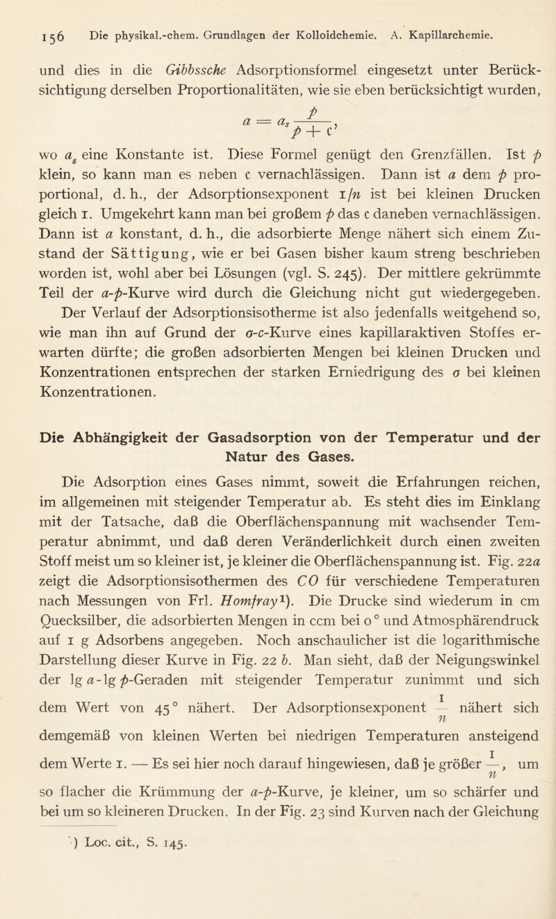 und dies in die Gibbssche Adsorptionsformel eingesetzt unter Berück- sichtigung derselben Proportionalitäten, wie sie eben berücksichtigt wurden , a — as P P + C ? wo as eine Konstante ist. Diese Formel genügt den Grenzfällen. Ist p klein, so kann man es neben c vernachlässigen. Dann ist a dem p pro- portional, d. h., der Adsorptionsexponent 1 fn ist bei kleinen Drucken gleich 1. Umgekehrt kann man bei großem p das c daneben vernachlässigen. Dann ist a konstant, d. h., die adsorbierte Menge nähert sich einem Zu- stand der Sättigung, wie er bei Gasen bisher kaum streng beschrieben worden ist, wohl aber bei Lösungen (vgl. S. 245). Der mittlere gekrümmte Teil der a-p-Kurve wird durch die Gleichung nicht gut wiedergegeben. Der Verlauf der Adsorptionsisotherme ist also jedenfalls weitgehend so, wie man ihn auf Grund der a-c-Kurve eines kapillaraktiven Stoffes er- warten dürfte; die großen adsorbierten Mengen bei kleinen Drucken und Konzentrationen entsprechen der starken Erniedrigung des o bei kleinen Konzentrationen. Die Abhängigkeit der Gasadsorption von der Temperatur und der Natur des Gases. Die Adsorption eines Gases nimmt, soweit die Erfahrungen reichen, im allgemeinen mit steigender Temperatur ab. Es steht dies im Einklang mit der Tatsache, daß die Oberflächenspannung mit wachsender Tem- peratur abnimmt, und daß deren Veränderlichkeit durch einen zweiten Stoff meist um so kleiner ist, je kleiner die Oberflächenspannung ist. Fig. 22a zeigt die Adsorptionsisothermen des CO für verschiedene Temperaturen nach Messungen von Frl. Homfray1). Die Drucke sind wiederum in cm Quecksilber, die adsorbierten Mengen in ccm bei o 0 und Atmosphärendruck auf 1 g Adsorbens angegeben. Noch anschaulicher ist die logarithmische Darstellung dieser Kurve in Fig. 22 b. Man sieht, daß der Neigungswinkel der lg a - lg /»-Geraden mit steigender Temperatur zunimmt und sich dem Wert von 450 nähert. Der Adsorptionsexponent — nähert sich n demgemäß von kleinen Werten bei niedrigen Temperaturen ansteigend dem Werte 1. — Es sei hier noch darauf hingewiesen, daß je größer —, um n so flacher die Krümmung der a-p-Kurve, je kleiner, um so schärfer und bei um so kleineren Drucken. In der Fig. 23 sind Kurven nach der Gleichung ) Loc. cit., S. 145.