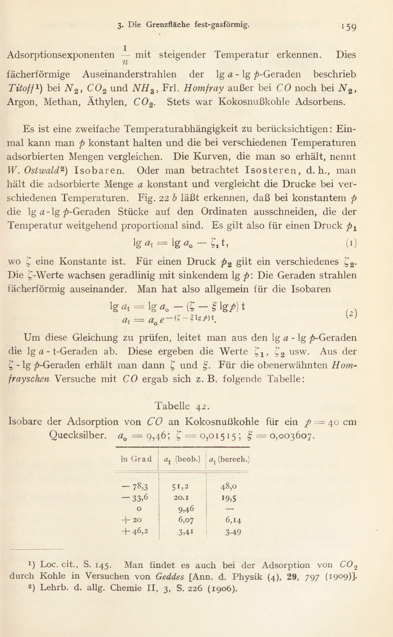 Adsorptionsexponenten — mit steigender Temperatur erkennen. Dies fächerförmige Auseinanderstrahlen der lg a - lg ^-Geraden beschrieb Tito ff1) bei N2> C02 und NH3, Frl. Homfray außer bei CO noch bei N2, Argon, Methan, Äthylen, C02. Stets war Kokosnußkohle Adsorbens. Es ist eine zweifache Temperaturabhängigkeit zu berücksichtigen: Ein- mal kann man p konstant halten und die bei verschiedenen Temperaturen adsorbierten Mengen vergleichen. Die Kurven, die man so erhält, nennt W. Ostwald2) Isobaren. Oder man betrachtet Isosteren, d. h., man hält die adsorbierte Menge a konstant und vergleicht die Drucke bei ver- schiedenen Temperaturen. Fig. 22 b läßt erkennen, daß bei konstantem p die lg a - lg ^-Geraden Stücke auf den Ordinaten ausschneiden, die der Temperatur weitgehend proportional sind. Es gilt also für einen Druck px lg«t = lg«o — t\t, (I) wo C eine Konstante ist. Für einen Druck p2 gilt ein verschiedenes £2* Die C~-Werte wachsen geradlinig mit sinkendem lg p\ Die Geraden strahlen fächerförmig auseinander. Man hat also allgemein für die Isobaren ig«t = ig«0 — (£ — £ig/)t ,, at = aQe~~ Um diese Gleichung zu prüfen, leitet man aus den lg a - lg ^-Geraden die lg a - t-Geraden ab. Diese ergeben die Werte , C2 usw. Aus der C - lg p-Geraden erhält man dann £ und §. Für die obenerwähnten Horn- frayschen Versuche mit CO ergab sich z. B. folgende Tabelle: Tabelle 42. Isobare der Adsorption von CO an Kokosnußkohle für ein / = 40 cm Quecksilber. a0 = 9,46; C = 0,01515; i; =0,003607. in Grad (beob.) (berech.) — 78,3 5b2 48,0 — 33,6 20.1 19,5 0 9,46 — 4- 20 6,07 6,14 T- 46,2 3,41 3-49 1) Loc. cit., S. 145. Man findet es auch bei der Adsorption von C02 durch Kohle in Versuchen von Geddes [Ann. d. Physik (4), 29, 797 (1909)]* 2) Lehrb. d. allg. Chemie II, 3, S. 226 (1906).
