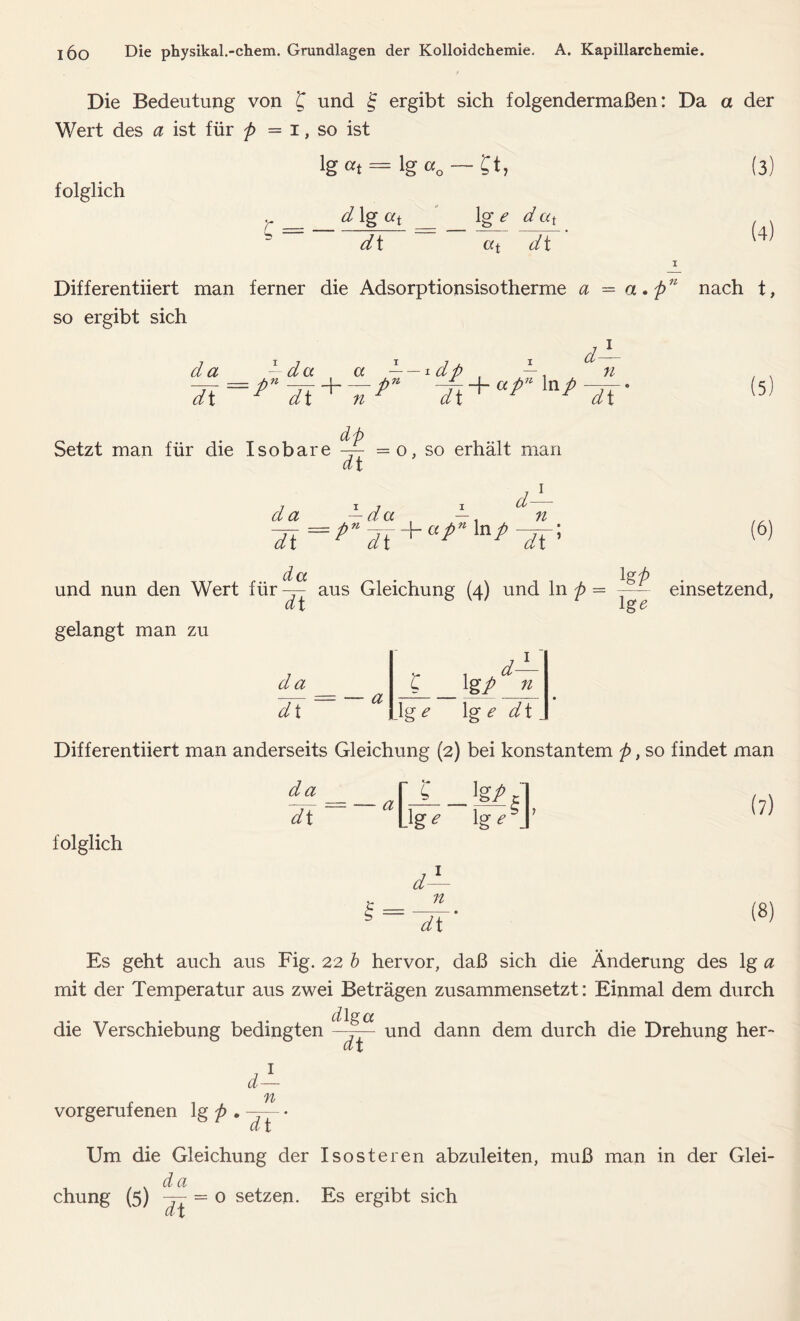 Die Bedeutung von £ und f ergibt sich folgendermaßen: Da a der Wert des a ist für p = i, so ist lg«t= lg«0 — £t, (3 folglich d lg at 1 ged at b dt «t dt (4) Differentiiert man ferner die Adsorptionsisotherme a = a . p11 nach t, so ergibt sich d±_ da - da a — — * dp , —, # Setzt man für die Isobare ^ = o, so erhält man (5 dt d- n da —da —, und nun den Wert für — aus Gleichung (4) und ln p = -— a t ig & gelangt man zu (6) einsetzend, da dl a C 1 gp n \ge \g e dt _ Differentiiert man anderseits Gleichung (2) bei konstantem p, so findet man da dt a folglich Ligf ig^J’ (7) d s = n dt (8) Es geht auch aus Fig. 22 b hervor, daß sich die Änderung des lg a mit der Temperatur aus zwei Beträgen zusammensetzt: Einmal dem durch d lg cc die Verschiebung bedingten —y— und dann dem durch die Drehung her- dt d- vorgerufenen lg p . n dt Um die Gleichung der Isosteren abzuleiten, muß man in der Glei- d a chung (5) = o setzen. Es ergibt sich