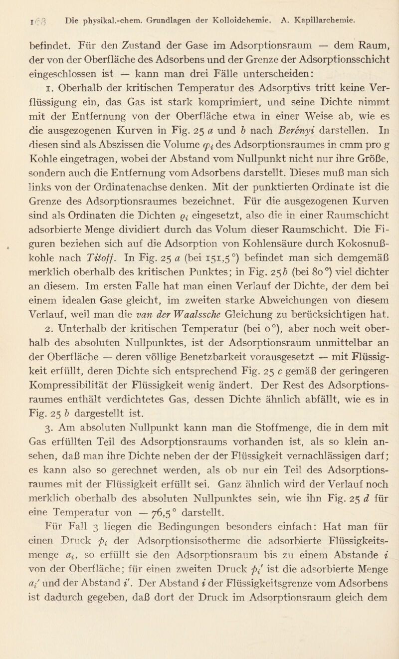 befindet. Für den Zustand der Gase im Adsorptionsraum — dem Raum, der von der Oberfläche des Adsorbens und der Grenze der Adsorptionsschicht eingeschlossen ist — kann man drei Fälle unterscheiden: 1. Oberhalb der kritischen Temperatur des Adsorptivs tritt keine Ver- flüssigung ein, das Gas ist stark komprimiert, und seine Dichte nimmt mit der Entfernung von der Oberfläche etwa in einer Weise ab, wie es die ausgezogenen Kurven in Fig. 25 a und b nach Berenyi darstellen. In diesen sind als Abszissen die Volume cpi des Adsorptionsraumes in cmm pro g Kohle eingetragen, wobei der Abstand vom Nullpunkt nicht nur ihre Größe, sondern auch die Entfernung vom Adsorbens darstellt. Dieses muß man sich links von der Ordinatenachse denken. Mit der punktierten Ordinate ist die Grenze des Adsorptionsraumes bezeichnet. Für die ausgezogenen Kurven sind als Ordinaten die Dichten ^ eingesetzt, also die in einer Raumschicht adsorbierte Menge dividiert durch das Volum dieser Raumschicht. Die Fi- guren beziehen sich auf die Adsorption von Kohlensäure durch Kokosnuß- kohle nach Titoff. In Fig. 25 a (bei 151,5°) befindet man sich demgemäß merklich oberhalb des kritischen Punktes; in Fig. 25& (bei 80°) viel dichter an diesem. Im ersten Falle hat man einen Verlauf der Dichte, der dem bei einem idealen Gase gleicht, im zweiten starke Abweichungen von diesem Verlauf, weil man die van der Waalssche Gleichung zu berücksichtigen hat. 2. Unterhalb der kritischen Temperatur (bei o°), aber noch weit ober- halb des absoluten Nullpunktes, ist der Adsorptionsraum unmittelbar an der Oberfläche — deren völlige Benetzbarkeit vorausgesetzt — mit Flüssig- keit erfüllt, deren Dichte sich entsprechend Fig. 25 c gemäß der geringeren Kompressibilität der Flüssigkeit wenig ändert. Der Rest des Adsorptions- raumes enthält verdichtetes Gas, dessen Dichte ähnlich abfällt, wie es in Fig. 25 b dargestellt ist. 3. Am absoluten Nullpunkt kann man die Stoffmenge, die in dem mit Gas erfüllten Teil des Adsorptionsraums vorhanden ist, als so klein an- sehen, daß man ihre Dichte neben der der Flüssigkeit vernachlässigen darf; es kann also so gerechnet werden, als ob nur ein Teil des Adsorptions- raumes mit der Flüssigkeit erfüllt sei. Ganz ähnlich wird der Verlauf noch merklich oberhalb des absoluten Nullpunktes sein, wie ihn Fig. 25 d für eine Temperatur von —76,5° darstellt. Für Fall 3 Hegen die Bedingungen besonders einfach: Hat man für einen Druck />,; der Adsorptionsisotherme die adsorbierte Flüssigkeits- menge ait so erfüllt sie den Adsorptionsraum bis zu einem Abstande i von der Oberfläche; für einen zweiten Druck fti ist die adsorbierte Menge a/ und der Abstand t. Der Abstand i der Flüssigkeitsgrenze vom Adsorbens ist dadurch gegeben, daß dort der Druck im Adsorptionsraum gleich dem