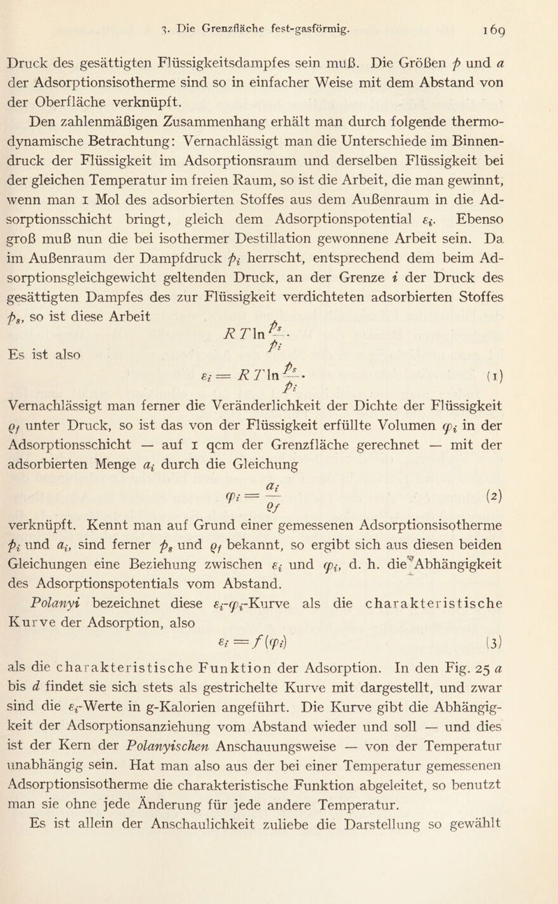 Druck des gesättigten Flüssigkeitsdampfes sein muß. Die Größen p und a der Adsorptionsisotherme sind so in einfacher Weise mit dem Abstand von der Oberfläche verknüpft. Den zahlenmäßigen Zusammenhang erhält man durch folgende thermo- dynamische Betrachtung: Vernachlässigt man die Unterschiede im Binnen- druck der Flüssigkeit im Adsorptionsraum und derselben Flüssigkeit bei der gleichen Temperatur im freien Raum, so ist die Arbeit, die man gewinnt, wenn man 1 Mol des adsorbierten Stoffes aus dem Außenraum in die Ad- sorptionsschicht bringt, gleich dem Adsorptionspotential ei. Ebenso groß muß nun die bei isothermer Destillation gewonnene Arbeit sein. Da im Außenraum der Dampfdruck pf herrscht, entsprechend dem beim Ad- sorptionsgleichgewicht geltenden Druck, an der Grenze i der Druck des gesättigten Dampfes des zur Flüssigkeit verdichteten adsorbierten Stoffes ps, so ist diese Arbeit Es ist also RT\n^- Pi = RT ln fij Pi 1) Vernachlässigt man ferner die Veränderlichkeit der Dichte der Flüssigkeit Qf unter Druck, so ist das von der Flüssigkeit erfüllte Volumen (pf in der Adsorptionsschicht — auf 1 qcm der Grenzfläche gerechnet — mit der adsorbierten Menge ^ durch die Gleichung (pi = a, Qf (2) verknüpft. Kennt man auf Grund einer gemessenen Adsorptionsisotherme pi und ai} sind ferner ps und Qf bekannt, so ergibt sich aus diesen beiden Gleichungen eine Beziehung zwischen Sf und cpit d. h. die  Abhängigkeit des Adsorptionspotentials vom Abstand. Polanyi bezeichnet diese ^-^-Kurve als die charakteristische Kurve der Adsorption, also £i=f{cpi) (3) als die charakteristische Funktion der Adsorption. In den Fig. 25 a bis d findet sie sich stets als gestrichelte Kurve mit dargestellt, und zwar sind die Werte in g-Kalorien angeführt. Die Kurve gibt die Abhängig- keit der Adsorptionsanziehung vom Abstand wieder und soll — und dies ist der Kern der Polanyischen Anschauungsweise — von der Temperatur unabhängig sein. Hat man also aus der bei einer Temperatur gemessenen Adsorptionsisotherme die charakteristische Funktion abgeleitet, so benutzt man sie ohne jede Änderung für jede andere Temperatur. Es ist allein der Anschaulichkeit zuliebe die Darstellung so gewählt