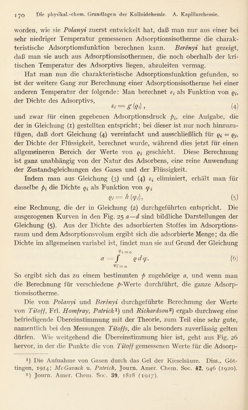 worden, wie sie Polanyi zuerst entwickelt hat, daß man nur aus einer bei sehr niedriger Temperatur gemessenen Adsorptionsisotherme die charak- teristische Adsorptionsfunktion berechnen kann. Berenyi hat gezeigt, daß man sie auch aus Adsorptionsisothermen, die noch oberhalb der kri- tischen Temperatur des Adsorptivs liegen, abzuleiten vermag. Hat man nun die charakteristische Adsorptionsfunktion gefunden, so ist der weitere Gang zur Berechnung einer Adsorptionsisotherme bei einer anderen Temperatur der folgende: Man berechnet ^ als Funktion von Qif der Dichte des Adsorptivs, */ = g (?«■) > (4) und zwar für einen gegebenen Adsorptionsdruck pif eine Aufgabe, die der in Gleichung (1) gestellten entspricht; bei dieser ist nur noch hinzuzu- fügen, daß dort Gleichung (4) vereinfacht und ausschließlich für Qi = Qf, der Dichte der Flüssigkeit, berechnet wurde, während dies jetzt für einen allgemeineren Bereich der Werte von Qt geschieht. Diese Berechnung ist ganz unabhängig von der Natur des Adsorbens, eine reine Anwendung der Zustandsgleichungen des Gases und der Flüssigkeit. Indem man aus Gleichung (3) und (4) Si eliminiert, erhält man für dasselbe pi die Dichte Qi als Funktion von cpi Qi — h [<p;), (5) eine Rechnung, die der in Gleichung (2) durchgeführten entspricht. Die ausgezogenen Kurven in den Fig. 25 a—d sind bildliche Darstellungen der Gleichung (5). Aus der Dichte des adsorbierten Stoffes im Adsorptions- raum und dem Adsorptionsvolum ergibt sich die adsorbierte Menge; da die Dichte im allgemeinen variabel ist, findet man sie auf Grund der Gleichung <Ps = o a —f edfp- (6) (Pz — o So ergibt sich das zu einem bestimmten p zugehörige a, und wenn man die Berechnung für verschiedene ^>-Werte durchführt, die ganze Adsorp- tionsisotherme. Die von Polanyi und Berenyi durchgeführte Berechnung der Werte von Titoff, Frl. Homfray, Patrick1) und Richardson2) ergab durchweg eine befriedigende Übereinstimmung mit der Theorie, zum Teil eine sehr gute, namentlich bei den Messungen Titoffs, die als besonders zuverlässig gelten dürfen. Wie weitgehend die Übereinstimmung hier ist, geht aus Fig. 26 hervor, in der die Punkte die von Titoff gemessenen Werte für die Adsorp- 1) Die Aufnahme von Gasen durch das Gel der Kieselsäure. Diss., Göt- tingen, 1914; McGavack u. Patrick, Journ. Amer. Chem. Soc. 42, 946 (1920).