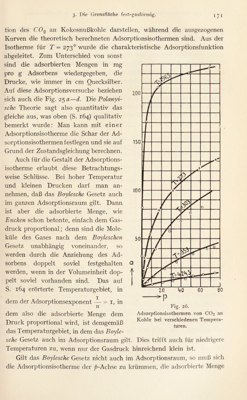 ZOO 150 tion des C02 an Kokosnußkohle darstellen, während die ausgezogenen Kurven die theoretisch berechneten Adsorptionsisothermen sind. Aus der Isotherme für T = 273 ° wurde die charakteristische Adsorptionsfunktion abgeleitet. Zum Unterschied von sonst sind die adsorbierten Mengen in mg pro g Adsorbens wiedergegeben, die Drucke, wie immer in cm Quecksilber. Auf diese Adsorptionsversuche beziehen sich auch die Fig. 25 a—d. Die Polanyi- sche Theorie sagt also quantitativ das gleiche aus, was oben (S. 164) qualitativ bemerkt wurde: Man kann mit einer Adsorptionsisotherme die Schar der Ad- sorptionsisothermen festlegen und sie auf Grund der Zustandsgleichung berechnen. Auch für die Gestalt der Adsorptions- isotherme erlaubt diese Betrachtungs- weise Schlüsse. Bei hoher Temperatur und kleinen Drucken darf man an- nehmen, daß das Boylesche Gesetz auch im ganzen Adsorptionsraum gilt. Dann ist aber die adsorbierte Menge, wie Eucken schon betonte, einfach dem Gas- druck proportional; denn sind die Mole- küle des Gases nach dem Boyleschen Gesetz unabhängig voneinander, so werden durch die Anziehung des Ad- sorbens doppelt soviel festgehalten werden, wenn in der Volumeinheit dop- pelt soviel vorhanden sind. Das auf S. 164 erörterte Temperaturgebiet, in 100 50 a /t> — — ^2 > s ly / ' ' 0 X 1 r < 1 / f c / f /0 / ’fl !/, V // « z*0 ) dem der Adsorptionsexponent n = 1, m 20 40 60 80 Fig. 26. Adsorptionsisothermen von CO9 an Kohle bei verschiedenen Tempera- turen. dem also die adsorbierte Menge dem Druck proportional wird, ist demgemäß das Temperaturgebiet, in dem das Boyle- sche Gesetz auch im Adsorptionsraum gilt. Dies trifft auch für niedrigere Temperaturen zu, wenn nur der Gasdruck hinreichend klein ist. Gilt das Boylesche Gesetz nicht auch im Adsorptionsraum, so muß sich die Adsorptionsisotherme der />-Achse zu krümmen, die adsorbierte Menge