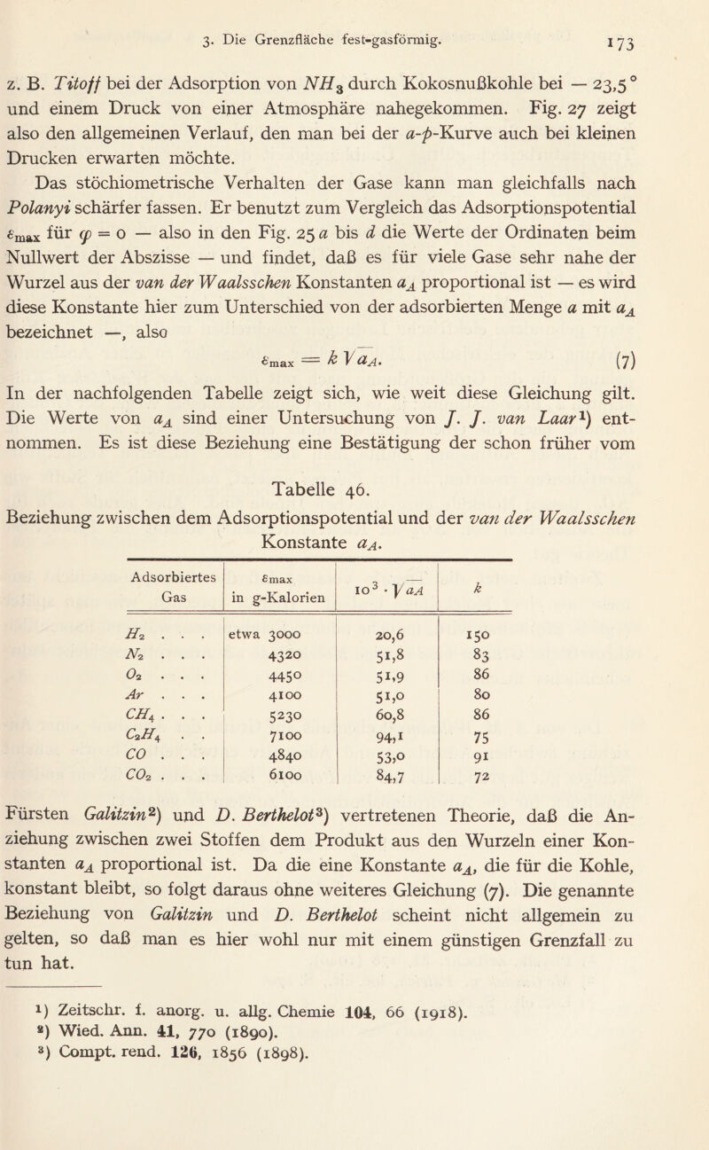z. B. Titoff bei der Adsorption von NH3 durch Kokosnußkohle bei — 23,5° und einem Druck von einer Atmosphäre nahegekommen. Fig. 27 zeigt also den allgemeinen Verlauf, den man bei der a-p-Kurve auch bei kleinen Drucken erwarten möchte. Das stöchiometrische Verhalten der Gase kann man gleichfalls nach Polanyi schärfer fassen. Er benutzt zum Vergleich das Adsorptionspotential 6max für cp = o — also in den Fig. 25 a bis d die Werte der Ordinaten beim Nullwert der Abszisse — und findet, daß es für viele Gase sehr nahe der Wurzel aus der van der Waalsschen Konstanten aA proportional ist — es wird diese Konstante hier zum Unterschied von der adsorbierten Menge a mit aA bezeichnet —, also £max '— k ~V<XA. (7) In der nachfolgenden Tabelle zeigt sich, wie weit diese Gleichung gilt. Die Werte von aA sind einer Untersuchung von /. /. van Laar1) ent- nommen. Es ist diese Beziehung eine Bestätigung der schon früher vom Tabelle 46. Beziehung zwischen dem Adsorptionspotential und der van der Waalsschen Konstante aA. Adsorbiertes Gas £max in g-Kalorien io3 • yaA k Hi . . . etwa 3000 20,6 150 N2 . . . 432° 51,8 83 0% 445° 5i»9 86 Ar . . . 4100 5bo 80 CH4 . . . 5230 60,8 86 c2h4 . . 7100 94)1 75 CO . . . 4840 53,o 9i co^ • • • 6100 84,7 72 Fürsten Galitzin2) und D. Berthelot3) vertretenen Theorie, daß die An- ziehung zwischen zwei Stoffen dem Produkt aus den Wurzeln einer Kon- stanten aA proportional ist. Da die eine Konstante aA, die für die Kohle, konstant bleibt, so folgt daraus ohne weiteres Gleichung (7). Die genannte Beziehung von Galitzin und D. Berthelot scheint nicht allgemein zu gelten, so daß man es hier wohl nur mit einem günstigen Grenzfall zu tun hat. i) Zeitschr. f. anorg. u. allg. Chemie 104, 66 (1918). a) Wied. Ann. 41, 770 (1890). 8) Compt. rend. 120, 1856 (1898).