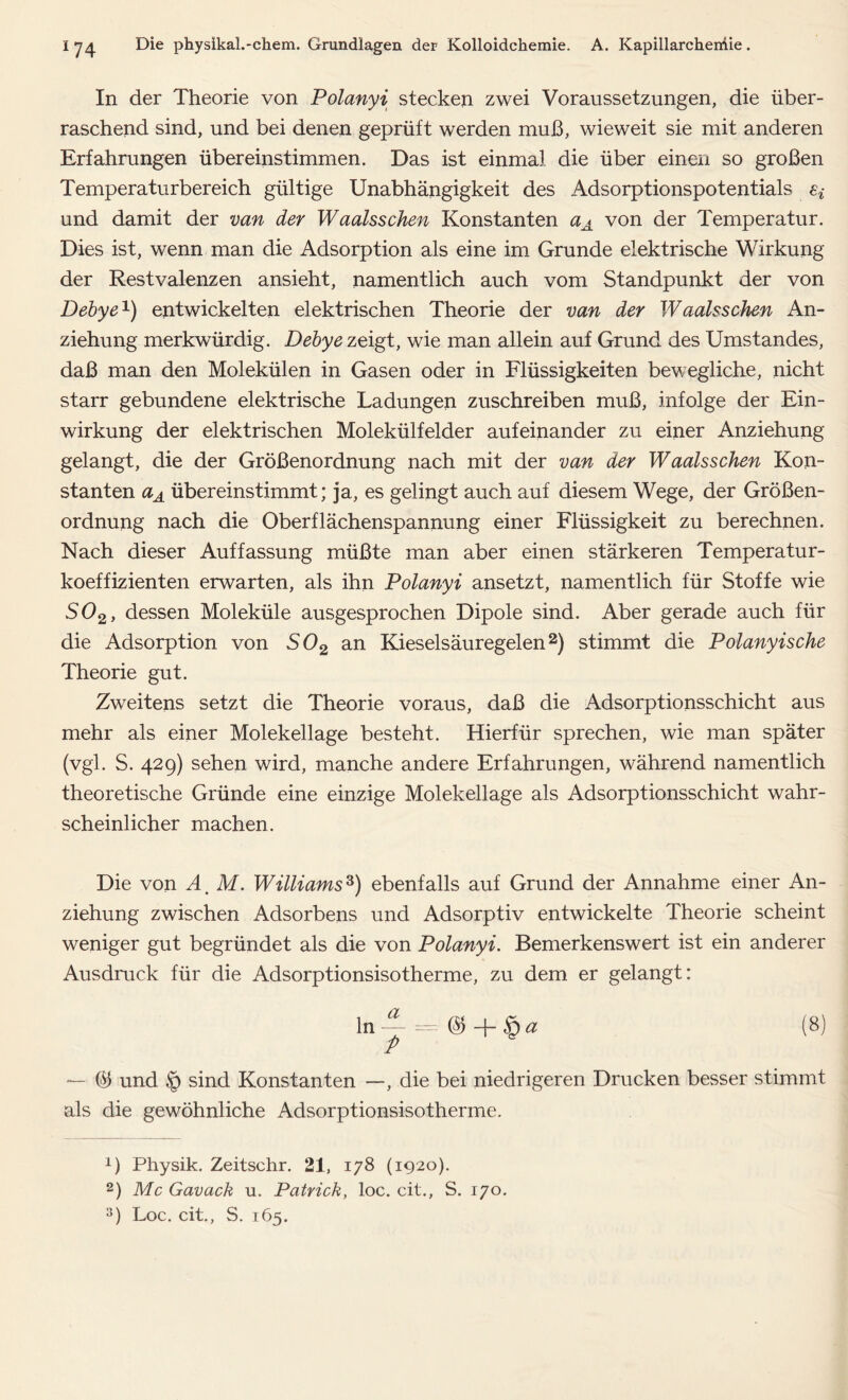 In der Theorie von Polanyi stecken zwei Voraussetzungen, die über- raschend sind, und bei denen geprüft werden muß, wieweit sie mit anderen Erfahrungen übereinstimmen. Das ist einmal die über einen so großen Temperaturbereich gültige Unabhängigkeit des Adsorptionspotentials e* und damit der van der Waalsschen Konstanten aA von der Temperatur. Dies ist, wenn man die Adsorption als eine im Grunde elektrische Wirkung der Restvalenzen ansieht, namentlich auch vom Standpunkt der von Debye1) entwickelten elektrischen Theorie der van der Waalsschen An- ziehung merkwürdig. Debye zeigt, wie man allein auf Grund des Umstandes, daß man den Molekülen in Gasen oder in Flüssigkeiten bewegliche, nicht starr gebundene elektrische Ladungen zuschreiben muß, infolge der Ein- wirkung der elektrischen Molekülfelder aufeinander zu einer Anziehung gelangt, die der Größenordnung nach mit der van der Waalsschen Kon- stanten aA übereinstimmt; ja, es gelingt auch auf diesem Wege, der Größen- ordnung nach die Oberflächenspannung einer Flüssigkeit zu berechnen. Nach dieser Auffassung müßte man aber einen stärkeren Temperatur- koeffizienten erwarten, als ihn Polanyi ansetzt, namentlich für Stoffe wie S02> dessen Moleküle ausgesprochen Dipole sind. Aber gerade auch für die Adsorption von S02 an Kieselsäuregelen2) stimmt die Polanyische Theorie gut. Zweitens setzt die Theorie voraus, daß die Adsorptionsschicht aus mehr als einer Molekellage besteht. Hierfür sprechen, wie man später (vgl. S. 429) sehen wird, manche andere Erfahrungen, während namentlich theoretische Gründe eine einzige Molekellage als Adsorptionsschicht wahr- scheinlicher machen. Die von ä, M. Williams3) ebenfalls auf Grund der Annahme einer An- ziehung zwischen Adsorbens und Adsorptiv entwickelte Theorie scheint weniger gut begründet als die von Polanyi. Bemerkenswert ist ein anderer Ausdruck für die Adsorptionsisotherme, zu dem er gelangt: ln~ = @+£a (8) — © und § sind Konstanten —, die bei niedrigeren Drucken besser stimmt als die gewöhnliche Adsorptionsisotherme. x) Physik. Zeitschr. 21, 178 (1920). 2) Mc Gavack u. Patrick, loc. cit., S. 170. 3) Loc. cit., S. 165.