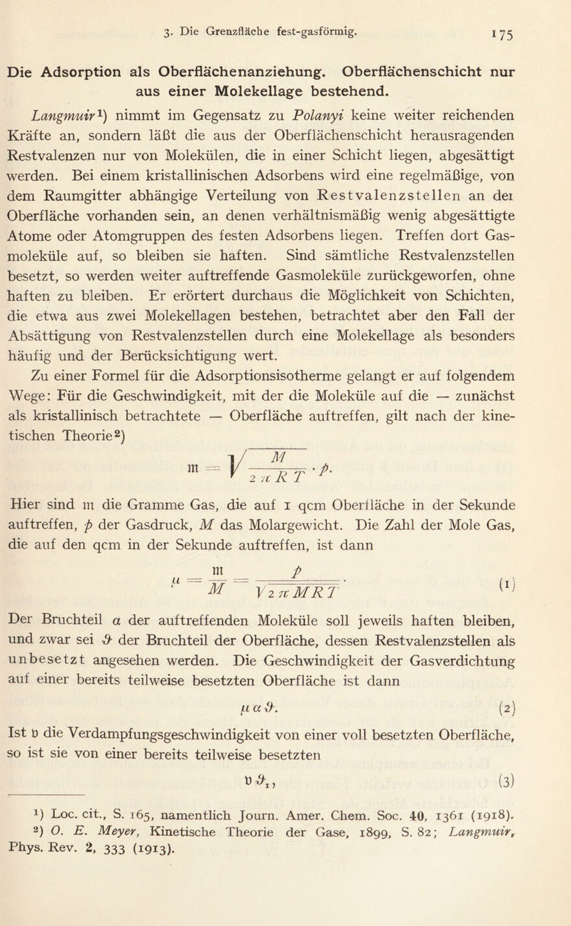 Die Adsorption als Oberflächenanziehung. Oberflächenschicht nur aus einer Molekellage bestehend. Langmuir1) nimmt im Gegensatz zu Polanyi keine weiter reichenden Kräfte an, sondern läßt die aus der Oberflächenschicht herausragenden Restvalenzen nur von Molekülen, die in einer Schicht liegen, abgesättigt werden. Bei einem kristallinischen Adsorbens wird eine regelmäßige, von dem Raumgitter abhängige Verteilung von Rest valenzstellen an dei Oberfläche vorhanden sein, an denen verhältnismäßig wenig abgesättigte Atome oder Atomgruppen des festen Adsorbens liegen. Treffen dort Gas- moleküle auf, so bleiben sie haften. Sind sämtliche Restvalenzstellen besetzt, so werden weiter auftreffende Gasmoleküle zurückgeworfen, ohne haften zu bleiben. Er erörtert durchaus die Möglichkeit von Schichten, die etwa aus zwei Molekellagen bestehen, betrachtet aber den Fall der Absättigung von Restvalenzstellen durch eine Molekellage als besonders häufig und der Berücksichtigung wert. Zu einer Formel für die Adsorptionsisotherme gelangt er auf folgendem Wege: Für die Geschwindigkeit, mit der die Moleküle auf die —- zunächst als kristallinisch betrachtete — Oberfläche auftreffen, gilt nach der kine- tischen Theorie2) i/ ~M m = y yryP- T 2 u K 1 Hier sind irt die Gramme Gas, die auf 1 qcm Oberfläche in der Sekunde auftreffen, p der Gasdruck, M das Molargewicht. Die Zahl der Mole Gas, die auf den qcm in der Sekunde auftreffen, ist dann __ m __ p “ ~ M ~ VntMRT (I] Der Bruchteil a der auf treffenden Moleküle soll jeweils haften bleiben, und zwar sei & der Bruchteil der Oberfläche, dessen Restvalenzstellen als unbesetzt angesehen werden. Die Geschwindigkeit der Gasverdichtung auf einer bereits teilweise besetzten Oberfläche ist dann (.lccö. (2) Ist t> die Verdampfungsgeschwindigkeit von einer voll besetzten Oberfläche, so ist sie von einer bereits teilweise besetzten (3) 1) Loc. eit., S. 165, namentlich Journ. Amer. Chem. Soc. 40, 1361 (1918). 2) O. E. Meyer, Kinetische Theorie der Gase, 1899, S. 82; Langmuir, Phys. Rev. 2, 333 (1913)-