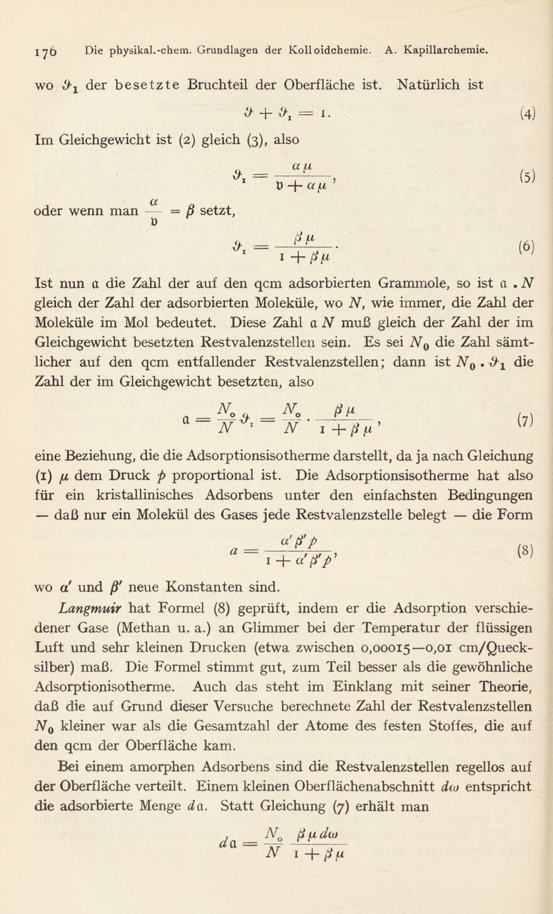 wo der besetzte Bruchteil der Oberfläche ist. Natürlich ist -J- — i. (4) Im Gleichgewicht ist (2) gleich (3), also oder wenn man — t) “4 ^ [A = ß setzt, a _ Pt* 1 1 + ßf1 Ist nun a die Zahl der auf den qcm adsorbierten Grammole, so ist et .N gleich der Zahl der adsorbierten Moleküle, wo N, wie immer, die Zahl der Moleküle im Mol bedeutet. Diese Zahl et N muß gleich der Zahl der im Gleichgewicht besetzten Restvalenzstellen sein. Es sei N0 die Zahl sämt- licher auf den qcm entfallender Rest valenzstellen; dann ist N0.^1 die Zahl der im Gleichgewicht besetzten, also N 1 N ' i+ßft' eine Beziehung, die die Adsorptionsisotherme darstellt, da ja nach Gleichung (1) ju dem Druck ß proportional ist. Die Adsorptionsisotherme hat also für ein kristallinisches Adsorbens unter den einfachsten Bedingungen — daß nur ein Molekül des Gases jede Restvalenzstelle belegt — die Form a — «'P’P 1 + a! ß'ß' wo a! und ßr neue Konstanten sind. Langmuir hat Formel (8) geprüft, indem er die Adsorption verschie- dener Gase (Methan u. a.) an Glimmer bei der Temperatur der flüssigen Luft und sehr kleinen Drucken (etwa zwischen 0,00015—0,01 cm/Queck- silber) maß. Die Formel stimmt gut, zum Teil besser als die gewöhnliche Adsorptionisotherme. Auch das steht im Einklang mit seiner Theorie, daß die auf Grund dieser Versuche berechnete Zahl der Rest valenzstellen N0 kleiner war als die Gesamtzahl der Atome des festen Stoffes, die auf den qcm der Oberfläche kam. Bei einem amorphen Adsorbens sind die Restvalenzstellen regellos auf der Oberfläche verteilt. Einem kleinen Oberflächenabschnitt d(.o entspricht die adsorbierte Menge da. Statt Gleichung (7) erhält man da A70 ß [A du
