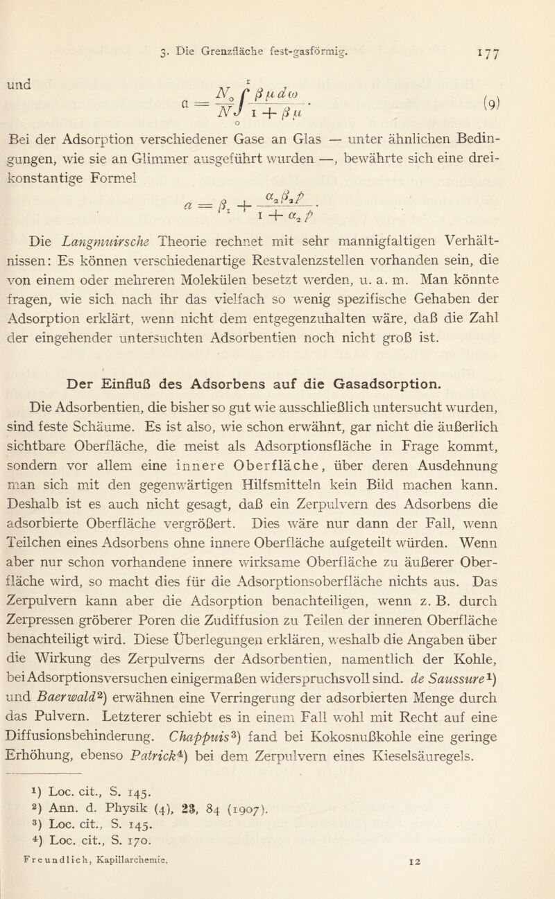 und N0 C ß (x d oj I\r d I ß IX o Bei der Adsorption verschiedener Gase an Glas — unter ähnlichen Bedin- gungen, wie sie an Glimmer ausgeführt wurden —, bewährte sich eine drei- konstantige Formel * = ßi + I + M-zP Die Langmuirsche Theorie rechnet mit sehr mannigfaltigen Verhält- nissen: Es können verschiedenartige Restvalenzstellen vorhanden sein, die von einem oder mehreren Molekülen besetzt werden, u. a. m. Man könnte fragen, wie sich nach ihr das vielfach so wenig spezifische Gehaben der Adsorption erklärt, wenn nicht dem entgegenzuhalten wäre, daß die Zahl der eingehender untersuchten Adsorbentien noch nicht groß ist. Der Einfluß des Adsorbens auf die Gasadsorption. Die Adsorbentien, die bisher so gut wie ausschließlich untersucht wurden, sind feste Schäume. Es ist also, wie schon erwähnt, gar nicht die äußerlich sichtbare Oberfläche, die meist als Adsorptionsfläche in Frage kommt, sondern vor allem eine innere Oberfläche, über deren Ausdehnung man sich mit den gegenwärtigen Hilfsmitteln kein Bild machen kann. Deshalb ist es auch nicht gesagt, daß ein Zerpulvern des Adsorbens die adsorbierte Oberfläche vergrößert. Dies wäre nur dann der Fall, wenn Teilchen eines Adsorbens ohne innere Oberfläche auf geteilt würden. Wenn aber nur schon vorhandene innere wirksame Oberfläche zu äußerer Ober- fläche wird, so macht dies für die Adsorptionsoberfläche nichts aus. Das Zerpulvern kann aber die Adsorption benachteiligen, wenn z. B. durch Zerpressen gröberer Poren die Zudiffusion zu Teilen der inneren Oberfläche benachteiligt wird. Diese Überlegungen erklären, weshalb die Angaben über die Wirkung des Zerpulverns der Adsorbentien, namentlich der Kohle, bei Adsorptionsversuchen einigermaßen widerspruchsvoll sind, de Saussure1) und Baerwald2) erwähnen eine Verringerung der adsorbierten Menge durch das Pulvern. Letzterer schiebt es in einem Fall wohl mit Recht auf eine Diffusionsbehinderung. Chapßuis3) fand bei Kokosnußkohle eine geringe Erhöhung, ebenso Patrick4) bei dem Zerpulvern eines Kieselsäuregels. 0 Loc. cit., S. 145. 2) Ann. d. Physik (4), 23, 84 (1907). 3) Loc. cit., S. 145. 4) Loc. cit., S. 170. Freundlich, Kapillarchemie.