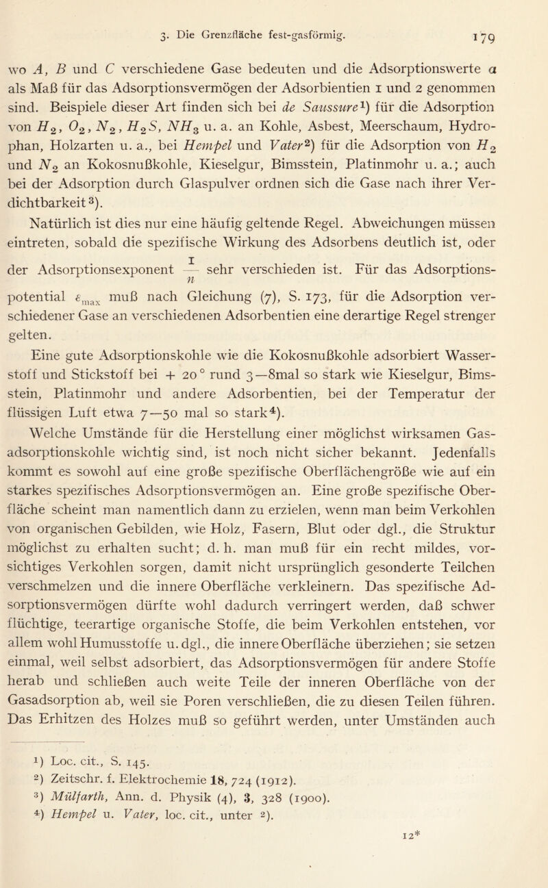 wo A, B und C verschiedene Gase bedeuten und die Adsorptionswerte a als Maß für das Adsorptionsvermögen der Adsorbientien i und 2 genommen sind. Beispiele dieser Art finden sich bei de Saussure1) für die Adsorption von H2, 02, N2, H2S, NH3 u. a. an Kohle, Asbest, Meerschaum, Hydro- phan, Holzarten u. a., bei Hempel und Vater2) für die Adsorption von H2 und N2 an Kokosnußkohle, Kieselgur, Bimsstein, Platinmohr u. a.; auch bei der Adsorption durch Glaspulver ordnen sich die Gase nach ihrer Ver- dichtbarkeit3). Natürlich ist dies nur eine häufig geltende Regel. Abweichungen müssen eintreten, sobald die spezifische Wirkung des Adsorbens deutlich ist, oder der Adsorptionsexponent ~ sehr verschieden ist. Für das Adsorptions- potential 6max muß nach Gleichung (7), S. 173, für die Adsorption ver- schiedener Gase an verschiedenen Adsorbentien eine derartige Regel strenger gelten. Eine gute Adsorptionskohle wie die Kokosnußkohle adsorbiert Wasser- stoff und Stickstoff bei + 20 0 rund 3— 8mal so stark wie Kieselgur, Bims- stein, Platinmohr und andere Adsorbentien, bei der Temperatur der flüssigen Luft etwa 7—50 mal so stark4). Welche Umstände für die Herstellung einer möglichst wirksamen Gas- adsorptionskohle wichtig sind, ist noch nicht sicher bekannt. Jedenfalls kommt es sowohl auf eine große spezifische Oberflächengröße wie auf ein starkes spezifisches Adsorptionsvermögen an. Eine große spezifische Ober- fläche scheint man namentlich dann zu erzielen, wenn man beim Verkohlen von organischen Gebilden, wie Holz, Fasern, Blut oder dgl., die Struktur möglichst zu erhalten sucht; d. h. man muß für ein recht mildes, vor- sichtiges Verkohlen sorgen, damit nicht ursprünglich gesonderte Teilchen verschmelzen und die innere Oberfläche verkleinern. Das spezifische Ad- sorptionsvermögen dürfte wohl dadurch verringert werden, daß schwer flüchtige, teerartige organische Stoffe, die beim Verkohlen entstehen, vor allem wohl Humusstoffe u.dgl., die innere Oberfläche überziehen; sie setzen einmal, weil selbst adsorbiert, das Adsorptionsvermögen für andere Stoffe herab und schließen auch weite Teile der inneren Oberfläche von der Gasadsorption ab, weil sie Poren verschließen, die zu diesen Teilen führen. Das Erhitzen des Holzes muß so geführt werden, unter Umständen auch 0 Loc. cit., S. 145. 2) Zeitschr. f. Elektrochemie 18, 724 (1912). 3) Mülfarth, Ann. d. Physik (4), 3, 328 (1900).