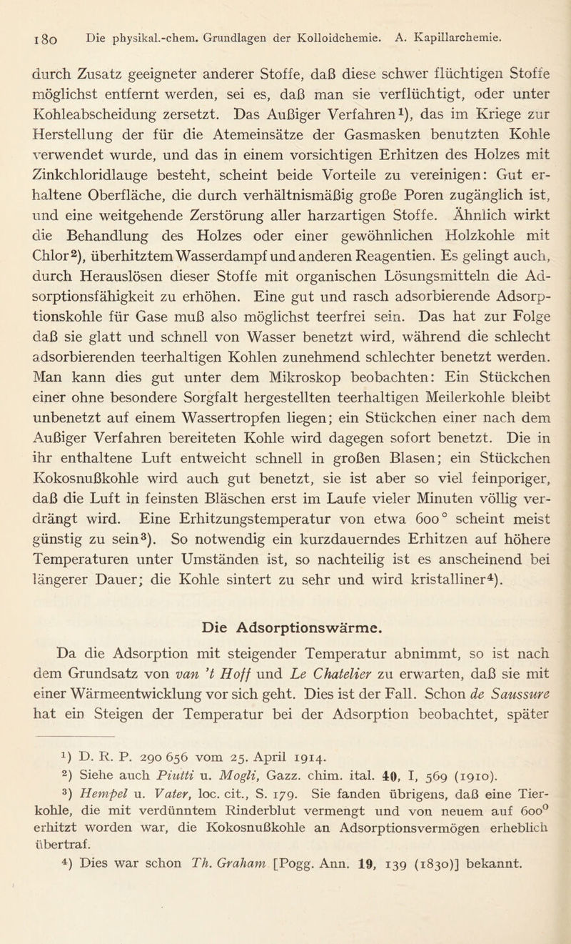 durch Zusatz geeigneter anderer Stoffe, daß diese schwer flüchtigen Stoffe möglichst entfernt werden, sei es, daß man sie verflüchtigt, oder unter Kohleabscheidung zersetzt. Das Außiger Verfahren1), das im Kriege zur Herstellung der für die Atemeinsätze der Gasmasken benutzten Kohle verwendet wurde, und das in einem vorsichtigen Erhitzen des Holzes mit Zinkchloridlauge besteht, scheint beide Vorteile zu vereinigen: Gut er- haltene Oberfläche, die durch verhältnismäßig große Poren zugänglich ist, und eine weitgehende Zerstörung aller harzartigen Stoffe. Ähnlich wirkt die Behandlung des Holzes oder einer gewöhnlichen Holzkohle mit Chlor2), überhitztem Wasserdampf und anderen Reagentien. Es gelingt auch, durch Herauslösen dieser Stoffe mit organischen Lösungsmitteln die Ab- sorptionsfähigkeit zu erhöhen. Eine gut und rasch adsorbierende Adsorp- tionskohle für Gase muß also möglichst teerfrei sein. Das hat zur Folge daß sie glatt und schnell von Wasser benetzt wird, während die schlecht adsorbierenden teerhaltigen Kohlen zunehmend schlechter benetzt werden. Man kann dies gut unter dem Mikroskop beobachten: Ein Stückchen einer ohne besondere Sorgfalt hergestellten teerhaltigen Meilerkohle bleibt unbenetzt auf einem Wassertropfen liegen; ein Stückchen einer nach dem Außiger Verfahren bereiteten Kohle wird dagegen sofort benetzt. Die in ihr enthaltene Luft entweicht schnell in großen Blasen; ein Stückchen Kokosnußkohle wird auch gut benetzt, sie ist aber so viel feinporiger, daß die Luft in feinsten Bläschen erst im Laufe vieler Minuten völlig ver- drängt wird. Eine Erhitzungstemperatur von etwa 600 ° scheint meist günstig zu sein3). So notwendig ein kurzdauerndes Erhitzen auf höhere Temperaturen unter Umständen ist, so nachteilig ist es anscheinend bei längerer Dauer; die Kohle sintert zu sehr und wird kristalliner4). Die Adsorptionswärme. Da die Adsorption mit steigender Temperatur abnimmt, so ist nach dem Grundsatz von van ’t Hoff und Le Chatelier zu erwarten, daß sie mit einer Wärmeentwicklung vor sich geht. Dies ist der Fall. Schon de Saussure hat ein Steigen der Temperatur bei der Adsorption beobachtet, später 1) D. R. P. 290 656 vom 25. April 1914. 2) Siehe auch Piutti u. Mogli, Gazz. chim. ital. 40, I, 569 (1910). 3) Hempel u. Vater, loc. cit., S. 179. Sie fanden übrigens, daß eine Tier- kohle, die mit verdünntem Rinderblut vermengt und von neuem auf 6oo° erhitzt worden war, die Kokosnußkohle an Adsorptionsvermögen erheblich über traf. 4) Dies war schon Th. Graham [Pogg. Ann. 19, 139 (1830)] bekannt.