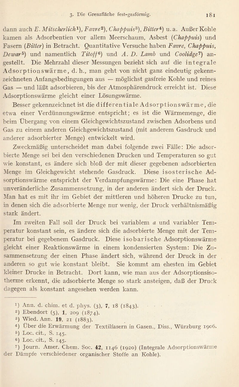 dann auch E. Mitscherlich1), Favre2 3), Chappuis5 6), Bitter4) u. a. Außer Kohle kamen als Adsorbentien vor allem Meerschaum, Asbest (Chappuis) und Fasern (Bitter) in Betracht. Quantitative Versuche haben Favre, Chappuis, De war5) und namentlich Tito ff5) und A. D. Larnb und Coolidge7) an- gestellt. Die Mehrzahl dieser Messungen bezieht sich auf die integrale Adsorptionswärme, d.h., man geht von nicht ganz eindeutig gekenn- zeichneten Anfangsbedingungen aus — möglichst gasfreie Kohle und reines Gas — und läßt adsorbieren, bis der Atmosphärendruck erreicht ist. Diese Adsorptionswärme gleicht einer Lösungswärme. Besser gekennzeichnet ist die differentiale Adsorptionswärme, die etwa einer Verdünnungswärme entspricht; es ist die Wärmemenge, die beim Übergang von einem Gleichgewichtszustand zwischen Adsorbens und Gas zu einem anderen Gleichgewichtszustand (mit anderem Gasdruck und anderer adsorbierter Menge) entwickelt wird. Zweckmäßig unterscheidet man dabei folgende zwei Fälle: Die adsor- bierte Menge sei bei den verschiedenen Drucken und Temperaturen so gut wie konstant, es ändere sich bloß der mit dieser gegebenen adsorbierten Menge im Gleichgewicht stehende Gasdruck. Diese isosterische Ad- sorptionswärme entspricht der Verdampfungswärme: Die eine Phase hat unveränderliche Zusammensetzung, in der anderen ändert sich der Druck. Man hat es mit ihr im Gebiet der mittleren und höheren Drucke zu tun, in denen sich die adsorbierte Menge nur wenig, der Druck verhältnismäßig stark ändert. Im zweiten Fall soll der Druck bei variablem a und variabler Tem- peratur konstant sein, es ändere sich die adsorbierte Menge mit der Tem- peratur bei gegebenem Gasdruck. Diese isobarische Adsorptionswärme gleicht einer Reaktionswärme in einem kondensierten System: Die Zu- sammensetzung der einen Phase ändert sich, während der Druck in der anderen so gut wie konstant bleibt. Sie kommt am ehesten im Gebiet kleiner Drucke in Betracht. Dort kann, wie man aus der Adsorptionsiso- therme erkennt, die adsorbierte Menge so stark ansteigen, daß der Druck dagegen als konstant angesehen werden kann. 1) Ann. d. chim. et d. phys. (3), 7, 18 (1843). 2) Ebendort (5), 1, 209 (1874). 3) Wied. Ann. 19, 21 (1883). 4) Über die Erwärmung der Textilfasern in Gasen., Diss., Würzburg 1906. 5) Loc. eit., S. 145. 6) Loc. cit., S. 145. 7) Journ. Amer. Chem. Soc. 12, 1146 (1920) (Integrale Adsorptionswärme der Dämpfe verschiedener organischer Stoffe an Kohle).
