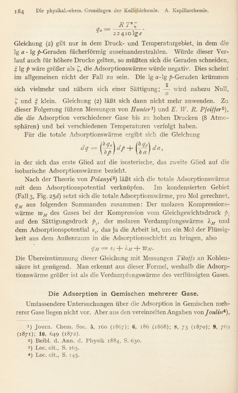 RT*'C $a — 1 224101g e Gleichung (2) gilt nur in dem Druck- und Temperaturgebiet, in dem die lg a - lg ^-Geraden fächerförmig auseinanderstrahlen. Würde dieser Ver- lauf auch für höhere Drucke gelten, so müßten sich die Geraden schneiden, 4 lg j> wäre größer als L, die Adsorptionswärme würde negativ. Dies scheint im allgemeinen nicht der Fall zu sein. Die lg «-lg ^-Geraden krümmen sich vielmehr und nähern sich einer Sättigung; — wird nahezu Null, n ’C und £ klein. Gleichung (2) läßt sich dann nicht mehr anwenden. Zu dieser Folgerung führen Messungen von Hunter1) und E. W. R. Pfeiffer2 3), die die Adsorption verschiedener Gase bis zu hohen Drucken (8 Atmo- sphären) und bei verschiedenen Temperaturen verfolgt haben. Für die totale Adsorptionswärme ergibt sich die Gleichung d9==f(v)dp+fä)da’ in der sich das erste Glied auf die isosterische, das zweite Glied auf die isobarische Adsorptionswärme bezieht. Nach der Theorie von Polanyiz) läßt sich die totale Adsorptionswärme mit dem Adsorptionspotential verknüpfen. Im kondensierten Gebiet (Fall 3, Fig. 25^) setzt sich die totale Adsorptionswärme, pro Mol gerechnet, qM aus folgenden Summanden zusammen: Der molaren Kompressions- wärme toM des Gases bei der Kompression vom Gleichgewichtsdruck pi auf den Sättigungsdruck ps, der molaren Verdampfungswärme lM und dem Adsorptionspotential das ja die Arbeit ist, um ein Mol der Flüssig- keit aus dem Außenraum in die Adsorptionsschicht zu bringen, also qM = ei -f- Im ■+ tüM* Die Übereinstimmung dieser Gleichung mit Messungen Titoffs an Kohlen- säure ist genügend. Man erkennt aus dieser Formel, weshalb die Adsorp- tionswärme größer ist als die Verdampfungswärme des verflüssigten Gases. Die Adsorption in Gemischen mehrerer Gase. Umfassendere Untersuchungen über die Adsorption in Gemischen meh- rerer Gase liegen nicht vor. Aber aus den vereinzelten Angaben von Joulin4), 1) Journ. Chem. Soc. 5, 160 (1867); 6, 186 (1868); 8, 73 (1870); 9, 769 (1871); U, 649 (1872). 2) Beibl. d. Ann. d. Physik 1884, S. 630. 3) Loc. cit., S. 165. 4) Loc. cit., S. 145.