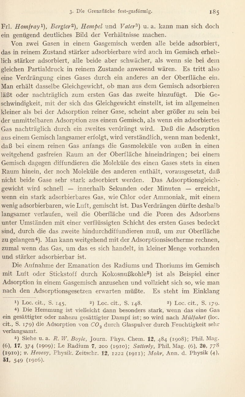 Frl. Homfray1), Bergler2), Hempel und Vaterz) u. a. kann man sich doch ein genügend deutliches Bild der Verhältnisse machen. Von zwei Gasen in einem Gasgemisch werden alle beide adsorbiert, das in reinem Zustand stärker adsorbierbare wird auch im Gemisch erheb- lich stärker adsorbiert, alle beide aber schwächer, als wenn sie bei dem gleichen Partialdruck in reinem Zustande anwesend wären. Es tritt also eine Verdrängung eines Gases durch ein anderes an der Oberfläche ein. Man erhält dasselbe Gleichgewicht, ob man aus dem Gemisch adsorbieren läßt oder nachträglich zum ersten Gas das zweite hinzufügt. Die Ge- schwindigkeit, mit der sich das Gleichgewicht einstellt, ist im allgemeinen kleiner als bei der Adsorption reiner Gase, scheint aber größer zu sein bei der unmittelbaren Adsorption aus einem Gemisch, als wenn ein adsorbiertes Gas nachträglich durch ein zweites verdrängt wird. Daß die Adsorption aus einem Gemisch langsamer erfolgt, wird verständlich, wenn man bedenkt, daß bei einem reinen Gas anfangs die Gasmoleküle von außen in einen weitgehend gasfreien Raum an der Oberfläche hineindringen; bei einem Gemisch dagegen diffundieren die Moleküle des einen Gases stets in einen Raum hinein, der noch Moleküle des anderen enthält, vorausgesetzt, daß nicht beide Gase sehr stark adsorbiert werden. Das Adsorptionsgleich- gewicht wird schnell — innerhalb Sekunden oder Minuten — erreicht, wenn ein stark adsorbierbares Gas, wie Chlor oder Ammoniak, mit einem wenig adsorbierbaren, wie Luft, gemischt ist. Das Verdrängen dürfte deshalb langsamer verlaufen, weil die Oberfläche und die Poren des Adsorbens unter Umständen mit einer verflüssigten Schicht des ersten Gases bedeckt sind, durch die das zweite hindurchdiffundieren muß, um zur Oberfläche zu gelangen4). Man kann weitgehend mit der Adsorptionsisotherme rechnen, zumal wenn das Gas, um das es sich handelt, in kleiner Menge vorhanden und stärker adsorbierbar ist. Die Aufnahme der Emanation des Radiums und Thoriums im Gemisch mit Luft oder Stickstoff durch Kokosnußkohle5) ist als Beispiel einer Adsorption in einem Gasgemisch anzusehen und vollzieht sich so, wie man nach den Adsorptionsgesetzen erwarten müßte. Es steht im Einklang x) Loc. cit., S. 145. 2) Loc. cit., S. 148. 3) Loc. cit., S. 179. 4) Die Hemmung ist vielleicht dann besonders stark, wenn das eine Gas ein gesättigter oder nahezu gesättigter Dampf ist; so wird nach Mülfahrt (loc. cit., S. 179) die Adsorption von C02 durch Glaspulver durch Feuchtigkeit sehr verlangsamt. 5) Siehe u. a. R. W. Boyle, Journ. Phys. Chem. 12, 484 (1908); Phil. Mag. (6), 17, 374 (1909); Le Radium 7, 200 (1910); Satterly, Phil. Mag. (6), 20, 778 (1910); v. Hevesy, Physik. Zeitschr. 12, 1222 (1911); Mohr, Ann. d. Physik (4), 51, 549 (1916}.